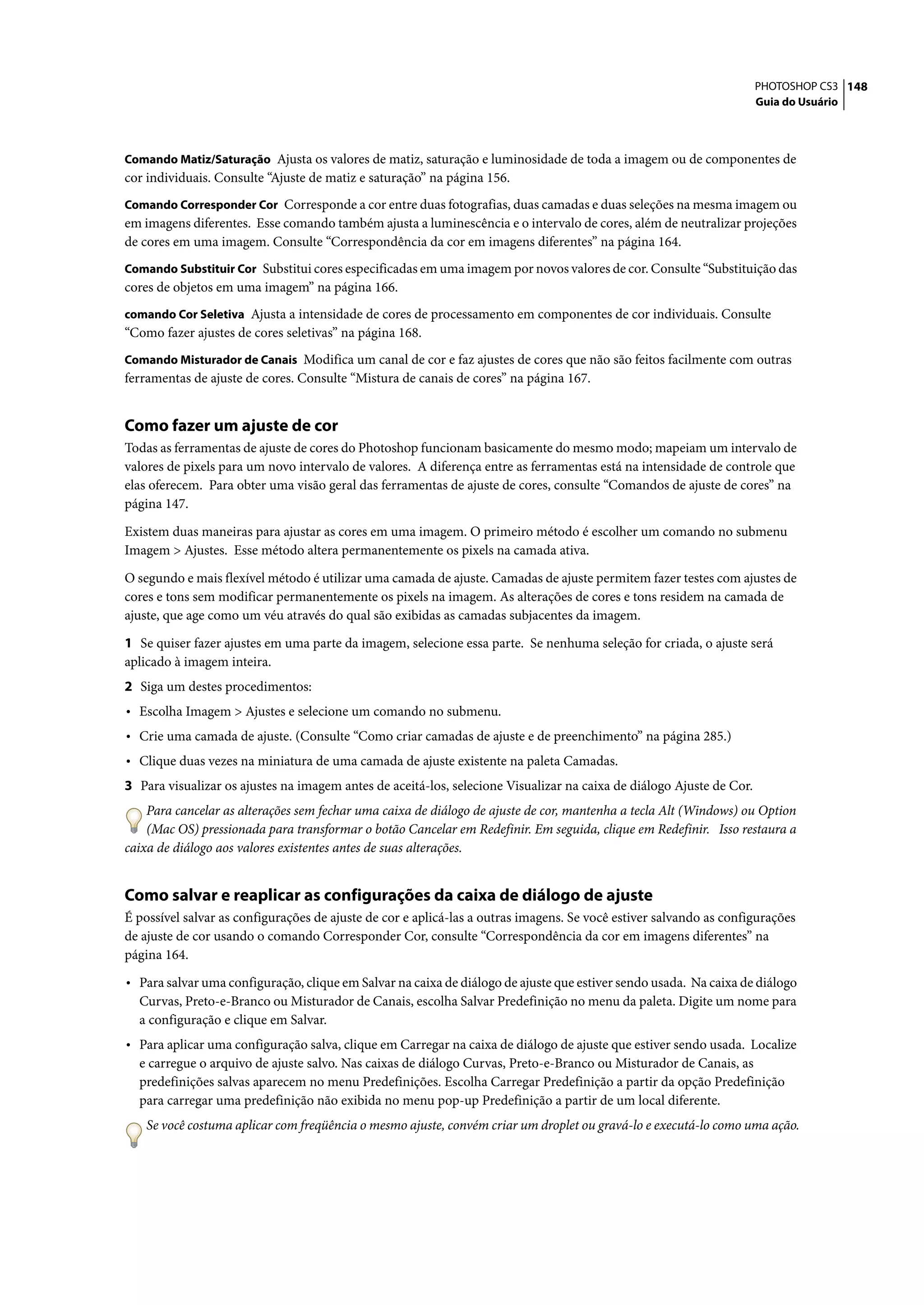 PHOTOSHOP CS3 148
                                                                                                                      Guia do Usuário



Comando Matiz/Saturação Ajusta os valores de matiz, saturação e luminosidade de toda a imagem ou de componentes de
cor individuais. Consulte “Ajuste de matiz e saturação” na página 156.
Comando Corresponder Cor Corresponde a cor entre duas fotografias, duas camadas e duas seleções na mesma imagem ou
em imagens diferentes. Esse comando também ajusta a luminescência e o intervalo de cores, além de neutralizar projeções
de cores em uma imagem. Consulte “Correspondência da cor em imagens diferentes” na página 164.
Comando Substituir Cor Substitui cores especificadas em uma imagem por novos valores de cor. Consulte “Substituição das
cores de objetos em uma imagem” na página 166.
comando Cor Seletiva Ajusta a intensidade de cores de processamento em componentes de cor individuais. Consulte
“Como fazer ajustes de cores seletivas” na página 168.
Comando Misturador de Canais Modifica um canal de cor e faz ajustes de cores que não são feitos facilmente com outras
ferramentas de ajuste de cores. Consulte “Mistura de canais de cores” na página 167.


Como fazer um ajuste de cor
Todas as ferramentas de ajuste de cores do Photoshop funcionam basicamente do mesmo modo; mapeiam um intervalo de
valores de pixels para um novo intervalo de valores. A diferença entre as ferramentas está na intensidade de controle que
elas oferecem. Para obter uma visão geral das ferramentas de ajuste de cores, consulte “Comandos de ajuste de cores” na
página 147.

Existem duas maneiras para ajustar as cores em uma imagem. O primeiro método é escolher um comando no submenu
Imagem > Ajustes. Esse método altera permanentemente os pixels na camada ativa.

O segundo e mais flexível método é utilizar uma camada de ajuste. Camadas de ajuste permitem fazer testes com ajustes de
cores e tons sem modificar permanentemente os pixels na imagem. As alterações de cores e tons residem na camada de
ajuste, que age como um véu através do qual são exibidas as camadas subjacentes da imagem.

1 Se quiser fazer ajustes em uma parte da imagem, selecione essa parte. Se nenhuma seleção for criada, o ajuste será
aplicado à imagem inteira.
2 Siga um destes procedimentos:
• Escolha Imagem > Ajustes e selecione um comando no submenu.
• Crie uma camada de ajuste. (Consulte “Como criar camadas de ajuste e de preenchimento” na página 285.)
• Clique duas vezes na miniatura de uma camada de ajuste existente na paleta Camadas.
3 Para visualizar os ajustes na imagem antes de aceitá-los, selecione Visualizar na caixa de diálogo Ajuste de Cor.
    Para cancelar as alterações sem fechar uma caixa de diálogo de ajuste de cor, mantenha a tecla Alt (Windows) ou Option
    (Mac OS) pressionada para transformar o botão Cancelar em Redefinir. Em seguida, clique em Redefinir. Isso restaura a
caixa de diálogo aos valores existentes antes de suas alterações.


Como salvar e reaplicar as configurações da caixa de diálogo de ajuste
É possível salvar as configurações de ajuste de cor e aplicá-las a outras imagens. Se você estiver salvando as configurações
de ajuste de cor usando o comando Corresponder Cor, consulte “Correspondência da cor em imagens diferentes” na
página 164.

• Para salvar uma configuração, clique em Salvar na caixa de diálogo de ajuste que estiver sendo usada. Na caixa de diálogo
  Curvas, Preto-e-Branco ou Misturador de Canais, escolha Salvar Predefinição no menu da paleta. Digite um nome para
  a configuração e clique em Salvar.
• Para aplicar uma configuração salva, clique em Carregar na caixa de diálogo de ajuste que estiver sendo usada. Localize
  e carregue o arquivo de ajuste salvo. Nas caixas de diálogo Curvas, Preto-e-Branco ou Misturador de Canais, as
  predefinições salvas aparecem no menu Predefinições. Escolha Carregar Predefinição a partir da opção Predefinição
  para carregar uma predefinição não exibida no menu pop-up Predefinição a partir de um local diferente.
    Se você costuma aplicar com freqüência o mesmo ajuste, convém criar um droplet ou gravá-lo e executá-lo como uma ação.
 