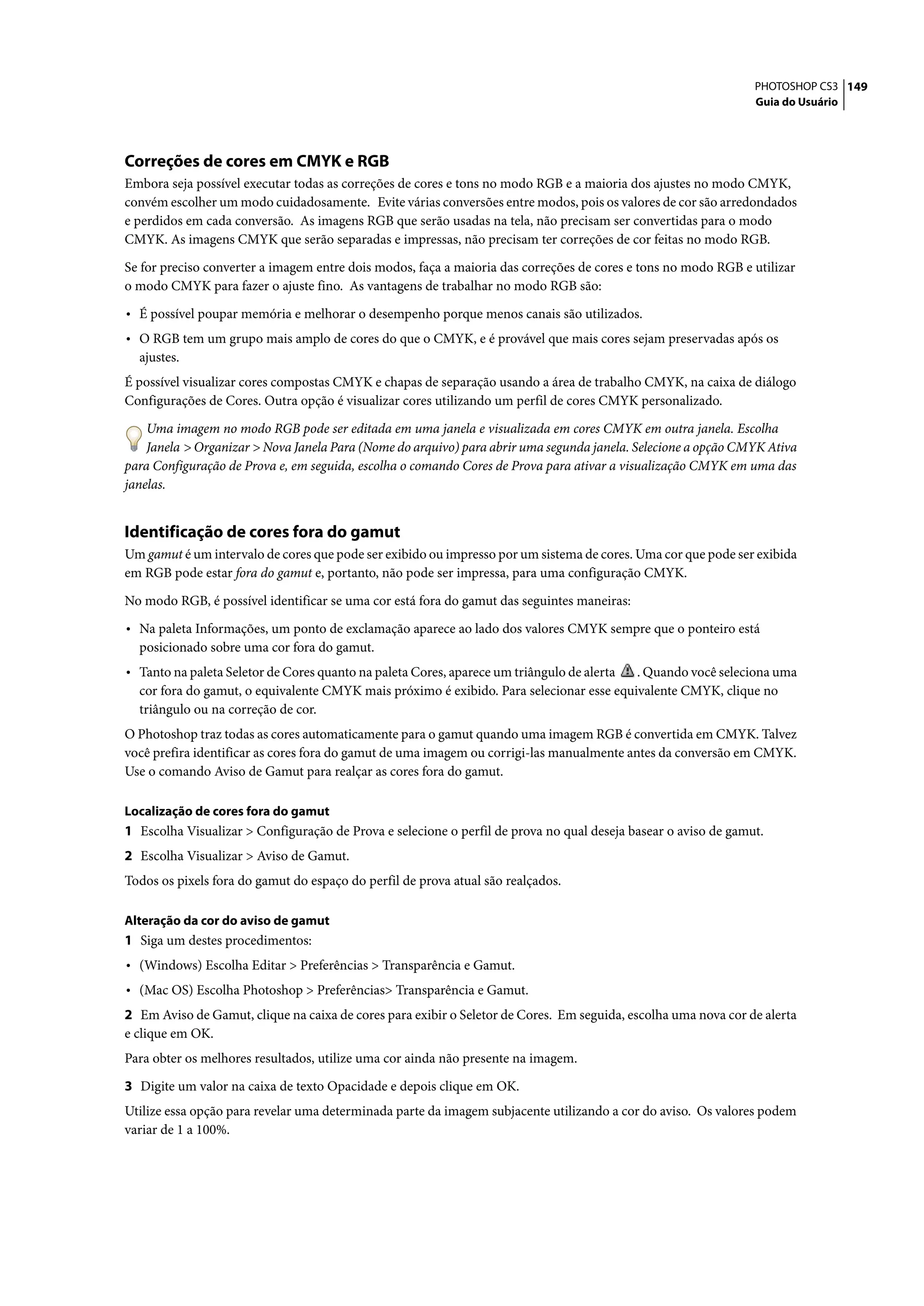 PHOTOSHOP CS3 149
                                                                                                                Guia do Usuário




Correções de cores em CMYK e RGB
Embora seja possível executar todas as correções de cores e tons no modo RGB e a maioria dos ajustes no modo CMYK,
convém escolher um modo cuidadosamente. Evite várias conversões entre modos, pois os valores de cor são arredondados
e perdidos em cada conversão. As imagens RGB que serão usadas na tela, não precisam ser convertidas para o modo
CMYK. As imagens CMYK que serão separadas e impressas, não precisam ter correções de cor feitas no modo RGB.

Se for preciso converter a imagem entre dois modos, faça a maioria das correções de cores e tons no modo RGB e utilizar
o modo CMYK para fazer o ajuste fino. As vantagens de trabalhar no modo RGB são:

• É possível poupar memória e melhorar o desempenho porque menos canais são utilizados.
• O RGB tem um grupo mais amplo de cores do que o CMYK, e é provável que mais cores sejam preservadas após os
  ajustes.
É possível visualizar cores compostas CMYK e chapas de separação usando a área de trabalho CMYK, na caixa de diálogo
Configurações de Cores. Outra opção é visualizar cores utilizando um perfil de cores CMYK personalizado.

    Uma imagem no modo RGB pode ser editada em uma janela e visualizada em cores CMYK em outra janela. Escolha
    Janela > Organizar > Nova Janela Para (Nome do arquivo) para abrir uma segunda janela. Selecione a opção CMYK Ativa
para Configuração de Prova e, em seguida, escolha o comando Cores de Prova para ativar a visualização CMYK em uma das
janelas.


Identificação de cores fora do gamut
Um gamut é um intervalo de cores que pode ser exibido ou impresso por um sistema de cores. Uma cor que pode ser exibida
em RGB pode estar fora do gamut e, portanto, não pode ser impressa, para uma configuração CMYK.

No modo RGB, é possível identificar se uma cor está fora do gamut das seguintes maneiras:

• Na paleta Informações, um ponto de exclamação aparece ao lado dos valores CMYK sempre que o ponteiro está
  posicionado sobre uma cor fora do gamut.
• Tanto na paleta Seletor de Cores quanto na paleta Cores, aparece um triângulo de alerta. Quando você seleciona uma
  cor fora do gamut, o equivalente CMYK mais próximo é exibido. Para selecionar esse equivalente CMYK, clique no
  triângulo ou na correção de cor.
O Photoshop traz todas as cores automaticamente para o gamut quando uma imagem RGB é convertida em CMYK. Talvez
você prefira identificar as cores fora do gamut de uma imagem ou corrigi-las manualmente antes da conversão em CMYK.
Use o comando Aviso de Gamut para realçar as cores fora do gamut.

Localização de cores fora do gamut
1 Escolha Visualizar > Configuração de Prova e selecione o perfil de prova no qual deseja basear o aviso de gamut.
2 Escolha Visualizar > Aviso de Gamut.
Todos os pixels fora do gamut do espaço do perfil de prova atual são realçados.

Alteração da cor do aviso de gamut
1 Siga um destes procedimentos:
• (Windows) Escolha Editar > Preferências > Transparência e Gamut.
• (Mac OS) Escolha Photoshop > Preferências> Transparência e Gamut.
2 Em Aviso de Gamut, clique na caixa de cores para exibir o Seletor de Cores. Em seguida, escolha uma nova cor de alerta
e clique em OK.
Para obter os melhores resultados, utilize uma cor ainda não presente na imagem.

3 Digite um valor na caixa de texto Opacidade e depois clique em OK.
Utilize essa opção para revelar uma determinada parte da imagem subjacente utilizando a cor do aviso. Os valores podem
variar de 1 a 100%.
 