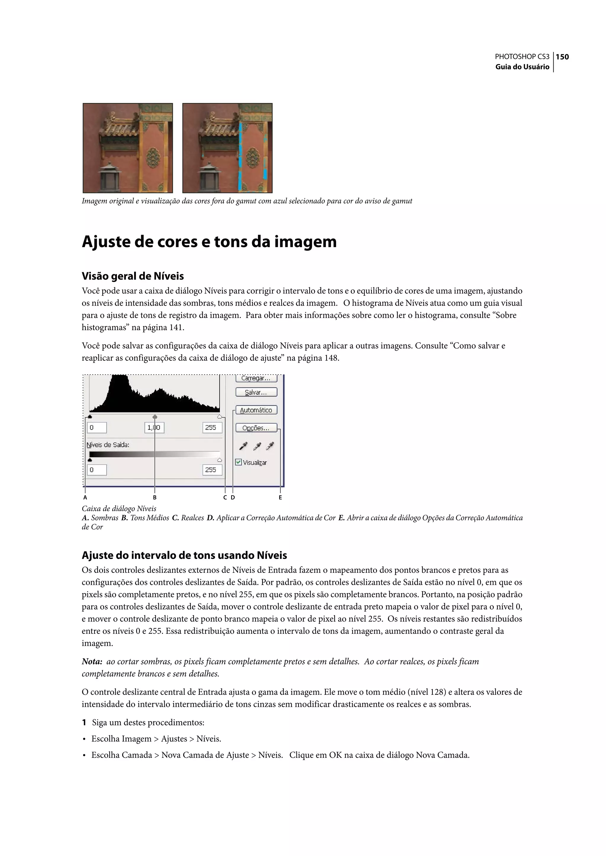 PHOTOSHOP CS3 150
                                                                                                                             Guia do Usuário




Imagem original e visualização das cores fora do gamut com azul selecionado para cor do aviso de gamut




Ajuste de cores e tons da imagem
Visão geral de Níveis
Você pode usar a caixa de diálogo Níveis para corrigir o intervalo de tons e o equilíbrio de cores de uma imagem, ajustando
os níveis de intensidade das sombras, tons médios e realces da imagem. O histograma de Níveis atua como um guia visual
para o ajuste de tons de registro da imagem. Para obter mais informações sobre como ler o histograma, consulte “Sobre
histogramas” na página 141.

Você pode salvar as configurações da caixa de diálogo Níveis para aplicar a outras imagens. Consulte “Como salvar e
reaplicar as configurações da caixa de diálogo de ajuste” na página 148.




A                     B                    C D              E
Caixa de diálogo Níveis
A. Sombras B. Tons Médios C. Realces D. Aplicar a Correção Automática de Cor E. Abrir a caixa de diálogo Opções da Correção Automática
de Cor


Ajuste do intervalo de tons usando Níveis
Os dois controles deslizantes externos de Níveis de Entrada fazem o mapeamento dos pontos brancos e pretos para as
configurações dos controles deslizantes de Saída. Por padrão, os controles deslizantes de Saída estão no nível 0, em que os
pixels são completamente pretos, e no nível 255, em que os pixels são completamente brancos. Portanto, na posição padrão
para os controles deslizantes de Saída, mover o controle deslizante de entrada preto mapeia o valor de pixel para o nível 0,
e mover o controle deslizante de ponto branco mapeia o valor de pixel ao nível 255. Os níveis restantes são redistribuídos
entre os níveis 0 e 255. Essa redistribuição aumenta o intervalo de tons da imagem, aumentando o contraste geral da
imagem.

Nota: ao cortar sombras, os pixels ficam completamente pretos e sem detalhes. Ao cortar realces, os pixels ficam
completamente brancos e sem detalhes.

O controle deslizante central de Entrada ajusta o gama da imagem. Ele move o tom médio (nível 128) e altera os valores de
intensidade do intervalo intermediário de tons cinzas sem modificar drasticamente os realces e as sombras.

1 Siga um destes procedimentos:
• Escolha Imagem > Ajustes > Níveis.
• Escolha Camada > Nova Camada de Ajuste > Níveis. Clique em OK na caixa de diálogo Nova Camada.
 