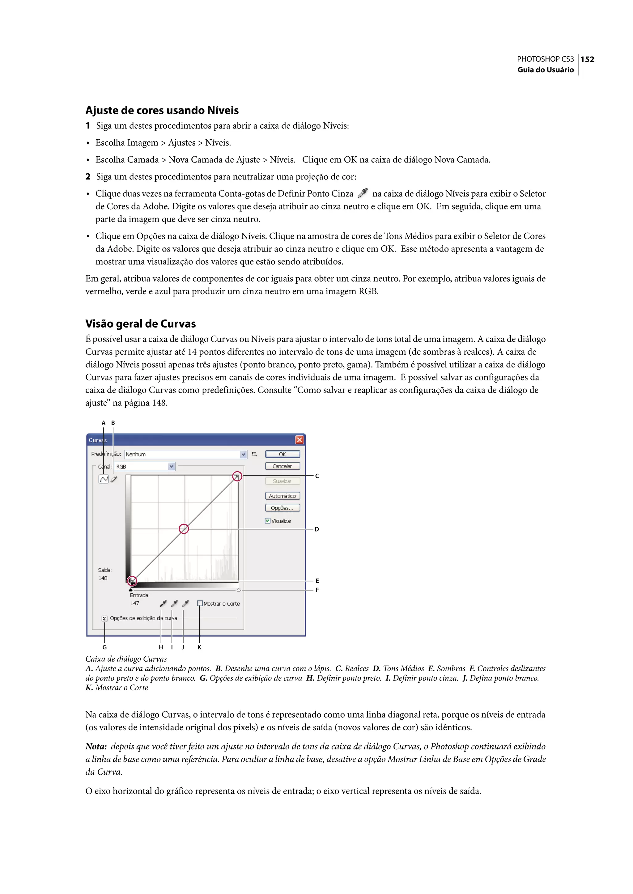 PHOTOSHOP CS3 152
                                                                                                                               Guia do Usuário




Ajuste de cores usando Níveis
1 Siga um destes procedimentos para abrir a caixa de diálogo Níveis:
• Escolha Imagem > Ajustes > Níveis.
• Escolha Camada > Nova Camada de Ajuste > Níveis. Clique em OK na caixa de diálogo Nova Camada.
2 Siga um destes procedimentos para neutralizar uma projeção de cor:
• Clique duas vezes na ferramenta Conta-gotas de Definir Ponto Cinza       na caixa de diálogo Níveis para exibir o Seletor
  de Cores da Adobe. Digite os valores que deseja atribuir ao cinza neutro e clique em OK. Em seguida, clique em uma
  parte da imagem que deve ser cinza neutro.
• Clique em Opções na caixa de diálogo Níveis. Clique na amostra de cores de Tons Médios para exibir o Seletor de Cores
  da Adobe. Digite os valores que deseja atribuir ao cinza neutro e clique em OK. Esse método apresenta a vantagem de
  mostrar uma visualização dos valores que estão sendo atribuídos.
Em geral, atribua valores de componentes de cor iguais para obter um cinza neutro. Por exemplo, atribua valores iguais de
vermelho, verde e azul para produzir um cinza neutro em uma imagem RGB.


Visão geral de Curvas
É possível usar a caixa de diálogo Curvas ou Níveis para ajustar o intervalo de tons total de uma imagem. A caixa de diálogo
Curvas permite ajustar até 14 pontos diferentes no intervalo de tons de uma imagem (de sombras à realces). A caixa de
diálogo Níveis possui apenas três ajustes (ponto branco, ponto preto, gama). Também é possível utilizar a caixa de diálogo
Curvas para fazer ajustes precisos em canais de cores individuais de uma imagem. É possível salvar as configurações da
caixa de diálogo Curvas como predefinições. Consulte “Como salvar e reaplicar as configurações da caixa de diálogo de
ajuste” na página 148.

    A B




                                                                   C




                                                                   D




                                                                    E
                                                                    F




     G               H   I   J   K
Caixa de diálogo Curvas
A. Ajuste a curva adicionando pontos. B. Desenhe uma curva com o lápis. C. Realces D. Tons Médios E. Sombras F. Controles deslizantes
do ponto preto e do ponto branco. G. Opções de exibição de curva H. Definir ponto preto. I. Definir ponto cinza. J. Defina ponto branco.
K. Mostrar o Corte


Na caixa de diálogo Curvas, o intervalo de tons é representado como uma linha diagonal reta, porque os níveis de entrada
(os valores de intensidade original dos pixels) e os níveis de saída (novos valores de cor) são idênticos.

Nota: depois que você tiver feito um ajuste no intervalo de tons da caixa de diálogo Curvas, o Photoshop continuará exibindo
a linha de base como uma referência. Para ocultar a linha de base, desative a opção Mostrar Linha de Base em Opções de Grade
da Curva.

O eixo horizontal do gráfico representa os níveis de entrada; o eixo vertical representa os níveis de saída.
 