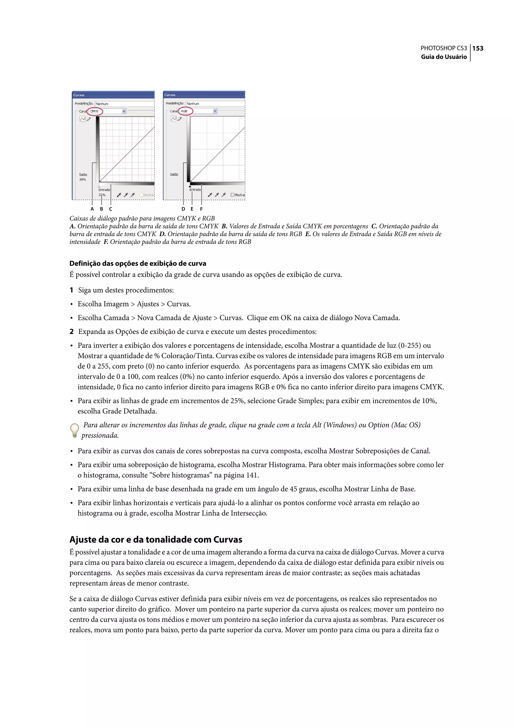 PHOTOSHOP CS3 153
                                                                                                                          Guia do Usuário




       A   B   C                       D   E   F
Caixas de diálogo padrão para imagens CMYK e RGB
A. Orientação padrão da barra de saída de tons CMYK B. Valores de Entrada e Saída CMYK em porcentagens C. Orientação padrão da
barra de entrada de tons CMYK D. Orientação padrão da barra de saída de tons RGB E. Os valores de Entrada e Saída RGB em níveis de
intensidade F. Orientação padrão da barra de entrada de tons RGB


Definição das opções de exibição de curva
É possível controlar a exibição da grade de curva usando as opções de exibição de curva.

1 Siga um destes procedimentos:
• Escolha Imagem > Ajustes > Curvas.
• Escolha Camada > Nova Camada de Ajuste > Curvas. Clique em OK na caixa de diálogo Nova Camada.
2 Expanda as Opções de exibição de curva e execute um destes procedimentos:
• Para inverter a exibição dos valores e porcentagens de intensidade, escolha Mostrar a quantidade de luz (0-255) ou
  Mostrar a quantidade de % Coloração/Tinta. Curvas exibe os valores de intensidade para imagens RGB em um intervalo
  de 0 a 255, com preto (0) no canto inferior esquerdo. As porcentagens para as imagens CMYK são exibidas em um
  intervalo de 0 a 100, com realces (0%) no canto inferior esquerdo. Após a inversão dos valores e porcentagens de
  intensidade, 0 fica no canto inferior direito para imagens RGB e 0% fica no canto inferior direito para imagens CMYK.
• Para exibir as linhas de grade em incrementos de 25%, selecione Grade Simples; para exibir em incrementos de 10%,
  escolha Grade Detalhada.
    Para alterar os incrementos das linhas de grade, clique na grade com a tecla Alt (Windows) ou Option (Mac OS)
    pressionada.

• Para exibir as curvas dos canais de cores sobrepostas na curva composta, escolha Mostrar Sobreposições de Canal.
• Para exibir uma sobreposição de histograma, escolha Mostrar Histograma. Para obter mais informações sobre como ler
  o histograma, consulte “Sobre histogramas” na página 141.
• Para exibir uma linha de base desenhada na grade em um ângulo de 45 graus, escolha Mostrar Linha de Base.
• Para exibir linhas horizontais e verticais para ajudá-lo a alinhar os pontos conforme você arrasta em relação ao
  histograma ou à grade, escolha Mostrar Linha de Intersecção.


Ajuste da cor e da tonalidade com Curvas
É possível ajustar a tonalidade e a cor de uma imagem alterando a forma da curva na caixa de diálogo Curvas. Mover a curva
para cima ou para baixo clareia ou escurece a imagem, dependendo da caixa de diálogo estar definida para exibir níveis ou
porcentagens. As seções mais excessivas da curva representam áreas de maior contraste; as seções mais achatadas
representam áreas de menor contraste.

Se a caixa de diálogo Curvas estiver definida para exibir níveis em vez de porcentagens, os realces são representados no
canto superior direito do gráfico. Mover um ponteiro na parte superior da curva ajusta os realces; mover um ponteiro no
centro da curva ajusta os tons médios e mover um ponteiro na seção inferior da curva ajusta as sombras. Para escurecer os
realces, mova um ponto para baixo, perto da parte superior da curva. Mover um ponto para cima ou para a direita faz o
 
