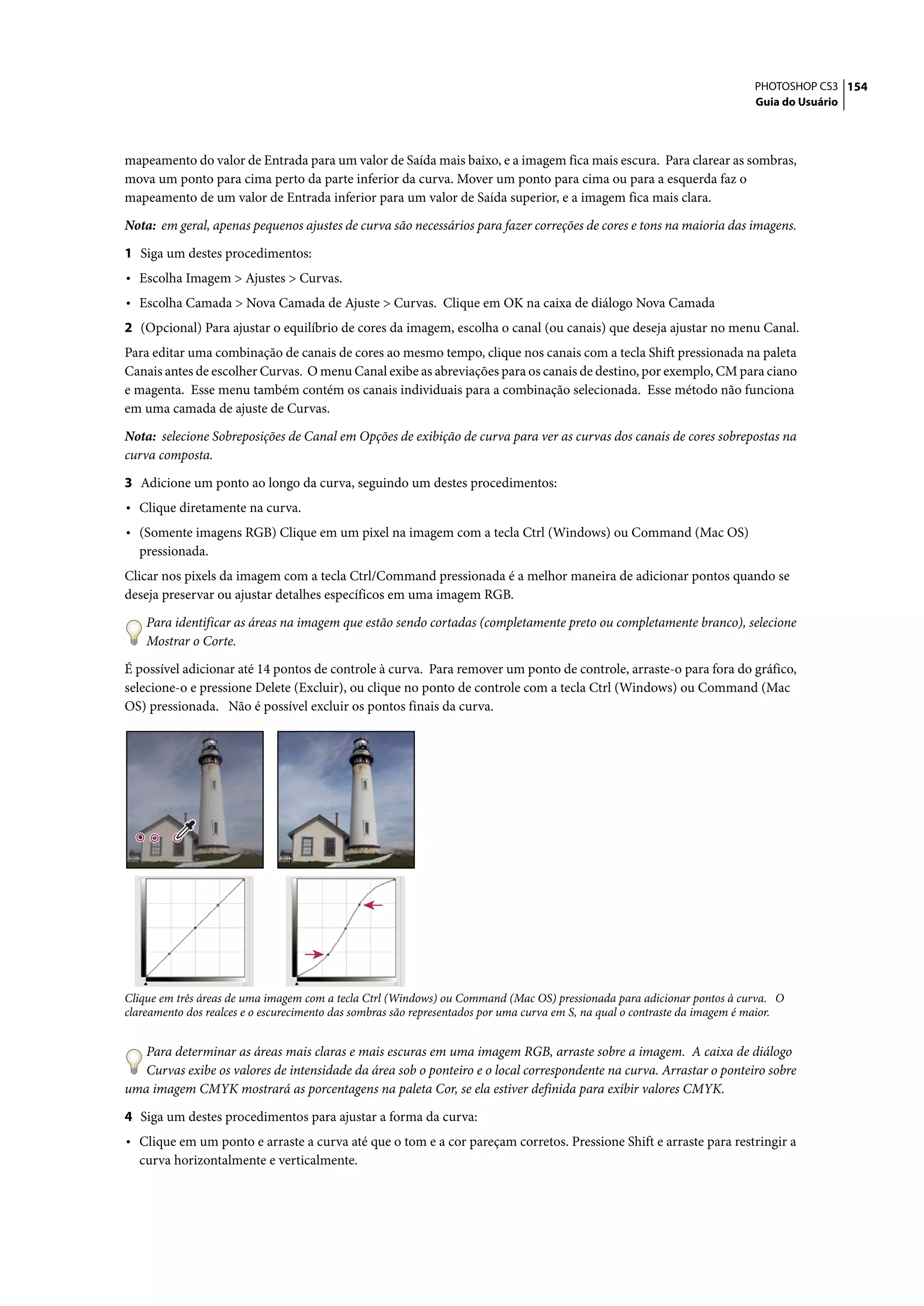 PHOTOSHOP CS3 154
                                                                                                                            Guia do Usuário




mapeamento do valor de Entrada para um valor de Saída mais baixo, e a imagem fica mais escura. Para clarear as sombras,
mova um ponto para cima perto da parte inferior da curva. Mover um ponto para cima ou para a esquerda faz o
mapeamento de um valor de Entrada inferior para um valor de Saída superior, e a imagem fica mais clara.

Nota: em geral, apenas pequenos ajustes de curva são necessários para fazer correções de cores e tons na maioria das imagens.

1 Siga um destes procedimentos:
• Escolha Imagem > Ajustes > Curvas.
• Escolha Camada > Nova Camada de Ajuste > Curvas. Clique em OK na caixa de diálogo Nova Camada
2 (Opcional) Para ajustar o equilíbrio de cores da imagem, escolha o canal (ou canais) que deseja ajustar no menu Canal.
Para editar uma combinação de canais de cores ao mesmo tempo, clique nos canais com a tecla Shift pressionada na paleta
Canais antes de escolher Curvas. O menu Canal exibe as abreviações para os canais de destino, por exemplo, CM para ciano
e magenta. Esse menu também contém os canais individuais para a combinação selecionada. Esse método não funciona
em uma camada de ajuste de Curvas.

Nota: selecione Sobreposições de Canal em Opções de exibição de curva para ver as curvas dos canais de cores sobrepostas na
curva composta.

3 Adicione um ponto ao longo da curva, seguindo um destes procedimentos:
• Clique diretamente na curva.
• (Somente imagens RGB) Clique em um pixel na imagem com a tecla Ctrl (Windows) ou Command (Mac OS)
  pressionada.
Clicar nos pixels da imagem com a tecla Ctrl/Command pressionada é a melhor maneira de adicionar pontos quando se
deseja preservar ou ajustar detalhes específicos em uma imagem RGB.

    Para identificar as áreas na imagem que estão sendo cortadas (completamente preto ou completamente branco), selecione
    Mostrar o Corte.

É possível adicionar até 14 pontos de controle à curva. Para remover um ponto de controle, arraste-o para fora do gráfico,
selecione-o e pressione Delete (Excluir), ou clique no ponto de controle com a tecla Ctrl (Windows) ou Command (Mac
OS) pressionada. Não é possível excluir os pontos finais da curva.




Clique em três áreas de uma imagem com a tecla Ctrl (Windows) ou Command (Mac OS) pressionada para adicionar pontos à curva. O
clareamento dos realces e o escurecimento das sombras são representados por uma curva em S, na qual o contraste da imagem é maior.


   Para determinar as áreas mais claras e mais escuras em uma imagem RGB, arraste sobre a imagem. A caixa de diálogo
   Curvas exibe os valores de intensidade da área sob o ponteiro e o local correspondente na curva. Arrastar o ponteiro sobre
uma imagem CMYK mostrará as porcentagens na paleta Cor, se ela estiver definida para exibir valores CMYK.

4 Siga um destes procedimentos para ajustar a forma da curva:
• Clique em um ponto e arraste a curva até que o tom e a cor pareçam corretos. Pressione Shift e arraste para restringir a
  curva horizontalmente e verticalmente.
 