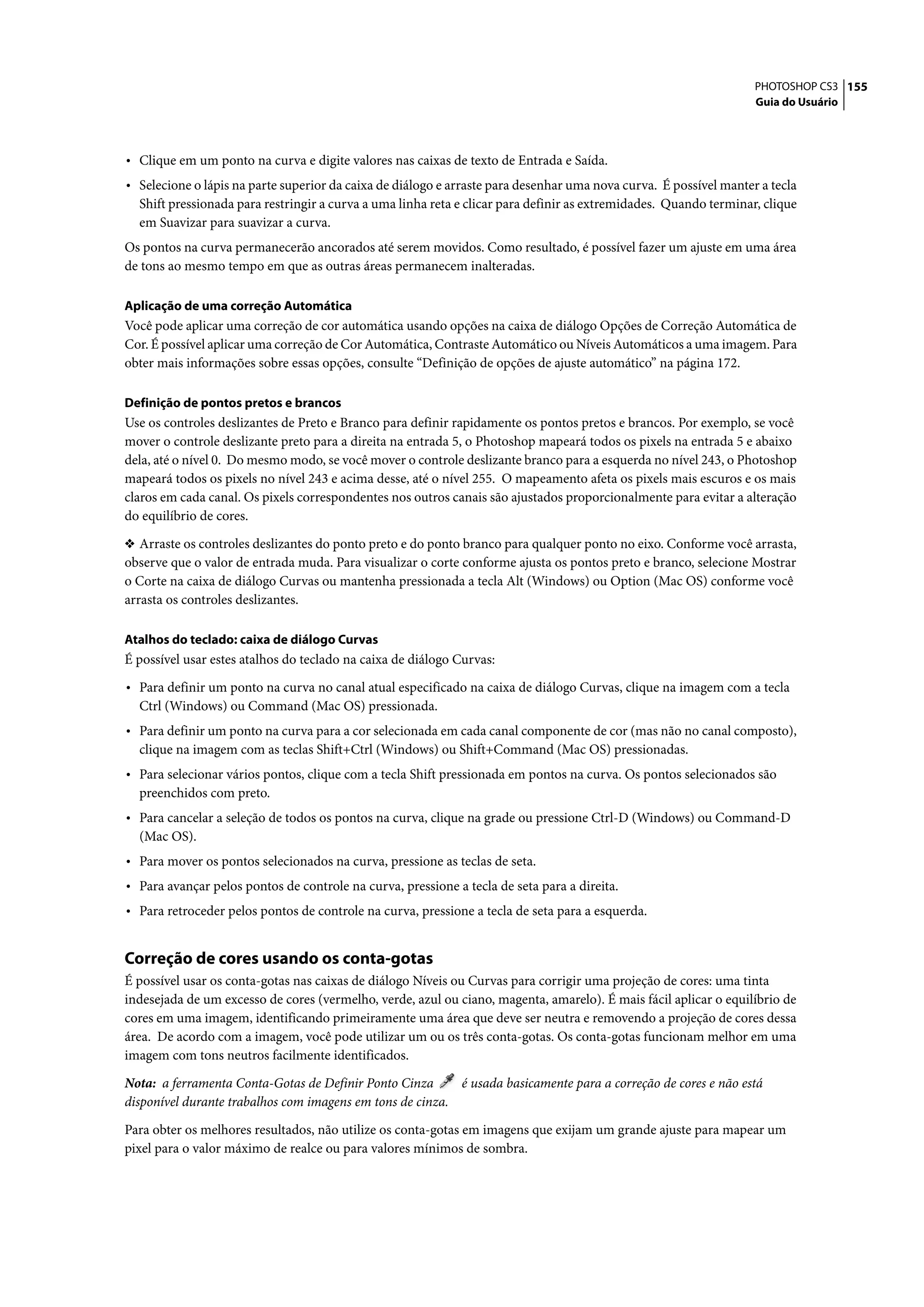 PHOTOSHOP CS3 155
                                                                                                                   Guia do Usuário




• Clique em um ponto na curva e digite valores nas caixas de texto de Entrada e Saída.
• Selecione o lápis na parte superior da caixa de diálogo e arraste para desenhar uma nova curva. É possível manter a tecla
  Shift pressionada para restringir a curva a uma linha reta e clicar para definir as extremidades. Quando terminar, clique
  em Suavizar para suavizar a curva.
Os pontos na curva permanecerão ancorados até serem movidos. Como resultado, é possível fazer um ajuste em uma área
de tons ao mesmo tempo em que as outras áreas permanecem inalteradas.

Aplicação de uma correção Automática
Você pode aplicar uma correção de cor automática usando opções na caixa de diálogo Opções de Correção Automática de
Cor. É possível aplicar uma correção de Cor Automática, Contraste Automático ou Níveis Automáticos a uma imagem. Para
obter mais informações sobre essas opções, consulte “Definição de opções de ajuste automático” na página 172.

Definição de pontos pretos e brancos
Use os controles deslizantes de Preto e Branco para definir rapidamente os pontos pretos e brancos. Por exemplo, se você
mover o controle deslizante preto para a direita na entrada 5, o Photoshop mapeará todos os pixels na entrada 5 e abaixo
dela, até o nível 0. Do mesmo modo, se você mover o controle deslizante branco para a esquerda no nível 243, o Photoshop
mapeará todos os pixels no nível 243 e acima desse, até o nível 255. O mapeamento afeta os pixels mais escuros e os mais
claros em cada canal. Os pixels correspondentes nos outros canais são ajustados proporcionalmente para evitar a alteração
do equilíbrio de cores.

❖ Arraste os controles deslizantes do ponto preto e do ponto branco para qualquer ponto no eixo. Conforme você arrasta,
observe que o valor de entrada muda. Para visualizar o corte conforme ajusta os pontos preto e branco, selecione Mostrar
o Corte na caixa de diálogo Curvas ou mantenha pressionada a tecla Alt (Windows) ou Option (Mac OS) conforme você
arrasta os controles deslizantes.

Atalhos do teclado: caixa de diálogo Curvas
É possível usar estes atalhos do teclado na caixa de diálogo Curvas:

• Para definir um ponto na curva no canal atual especificado na caixa de diálogo Curvas, clique na imagem com a tecla
  Ctrl (Windows) ou Command (Mac OS) pressionada.
• Para definir um ponto na curva para a cor selecionada em cada canal componente de cor (mas não no canal composto),
  clique na imagem com as teclas Shift+Ctrl (Windows) ou Shift+Command (Mac OS) pressionadas.
• Para selecionar vários pontos, clique com a tecla Shift pressionada em pontos na curva. Os pontos selecionados são
  preenchidos com preto.
• Para cancelar a seleção de todos os pontos na curva, clique na grade ou pressione Ctrl-D (Windows) ou Command-D
  (Mac OS).
• Para mover os pontos selecionados na curva, pressione as teclas de seta.
• Para avançar pelos pontos de controle na curva, pressione a tecla de seta para a direita.
• Para retroceder pelos pontos de controle na curva, pressione a tecla de seta para a esquerda.


Correção de cores usando os conta-gotas
É possível usar os conta-gotas nas caixas de diálogo Níveis ou Curvas para corrigir uma projeção de cores: uma tinta
indesejada de um excesso de cores (vermelho, verde, azul ou ciano, magenta, amarelo). É mais fácil aplicar o equilíbrio de
cores em uma imagem, identificando primeiramente uma área que deve ser neutra e removendo a projeção de cores dessa
área. De acordo com a imagem, você pode utilizar um ou os três conta-gotas. Os conta-gotas funcionam melhor em uma
imagem com tons neutros facilmente identificados.

Nota: a ferramenta Conta-Gotas de Definir Ponto Cinza      é usada basicamente para a correção de cores e não está
disponível durante trabalhos com imagens em tons de cinza.
Para obter os melhores resultados, não utilize os conta-gotas em imagens que exijam um grande ajuste para mapear um
pixel para o valor máximo de realce ou para valores mínimos de sombra.
 
