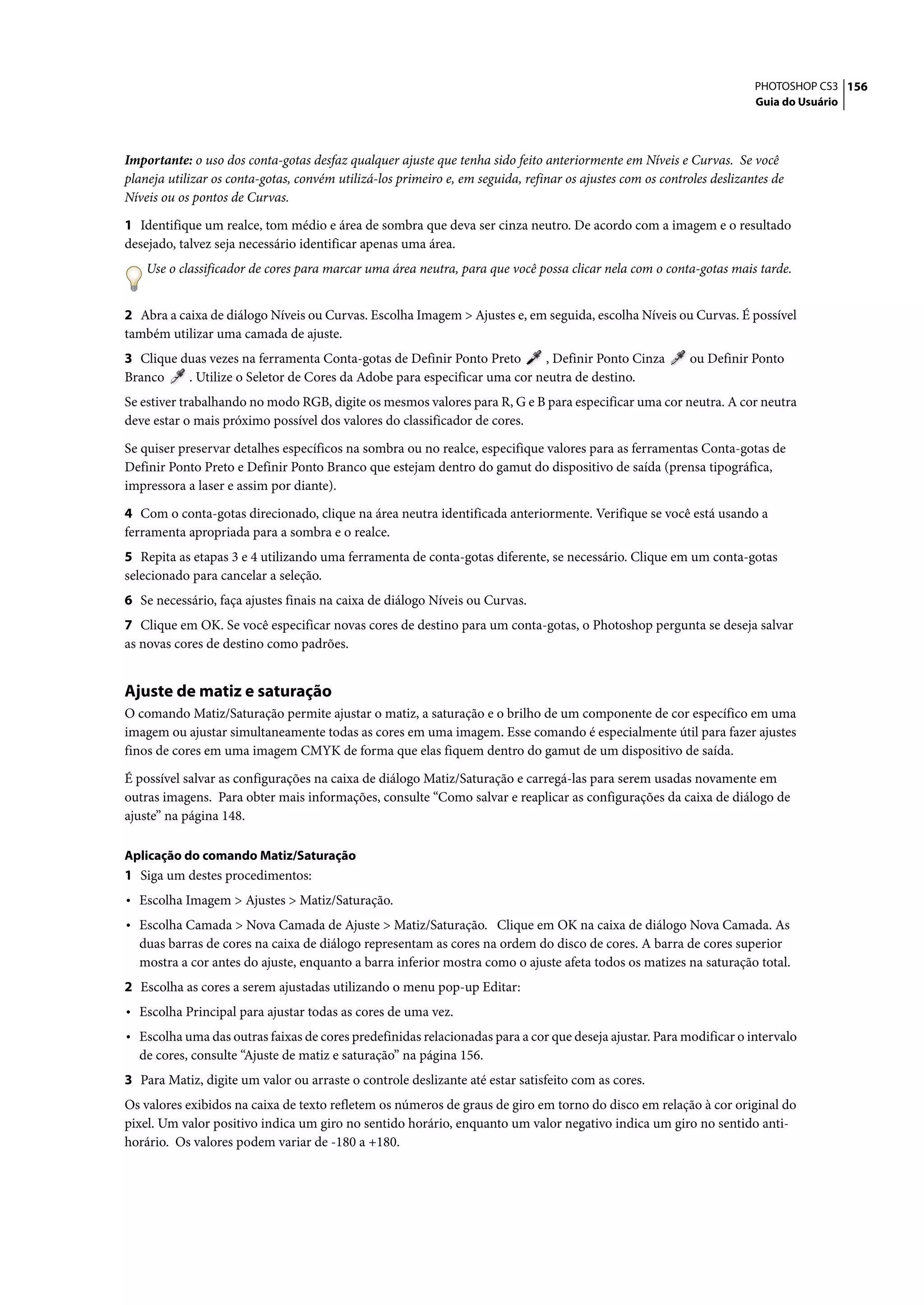 PHOTOSHOP CS3 156
                                                                                                                        Guia do Usuário




Importante: o uso dos conta-gotas desfaz qualquer ajuste que tenha sido feito anteriormente em Níveis e Curvas. Se você
planeja utilizar os conta-gotas, convém utilizá-los primeiro e, em seguida, refinar os ajustes com os controles deslizantes de
Níveis ou os pontos de Curvas.

1 Identifique um realce, tom médio e área de sombra que deva ser cinza neutro. De acordo com a imagem e o resultado
desejado, talvez seja necessário identificar apenas uma área.
    Use o classificador de cores para marcar uma área neutra, para que você possa clicar nela com o conta-gotas mais tarde.


2 Abra a caixa de diálogo Níveis ou Curvas. Escolha Imagem > Ajustes e, em seguida, escolha Níveis ou Curvas. É possível
também utilizar uma camada de ajuste.
3 Clique duas vezes na ferramenta Conta-gotas de Definir Ponto Preto      , Definir Ponto Cinza             ou Definir Ponto
Branco    . Utilize o Seletor de Cores da Adobe para especificar uma cor neutra de destino.
Se estiver trabalhando no modo RGB, digite os mesmos valores para R, G e B para especificar uma cor neutra. A cor neutra
deve estar o mais próximo possível dos valores do classificador de cores.

Se quiser preservar detalhes específicos na sombra ou no realce, especifique valores para as ferramentas Conta-gotas de
Definir Ponto Preto e Definir Ponto Branco que estejam dentro do gamut do dispositivo de saída (prensa tipográfica,
impressora a laser e assim por diante).

4 Com o conta-gotas direcionado, clique na área neutra identificada anteriormente. Verifique se você está usando a
ferramenta apropriada para a sombra e o realce.
5 Repita as etapas 3 e 4 utilizando uma ferramenta de conta-gotas diferente, se necessário. Clique em um conta-gotas
selecionado para cancelar a seleção.
6 Se necessário, faça ajustes finais na caixa de diálogo Níveis ou Curvas.
7 Clique em OK. Se você especificar novas cores de destino para um conta-gotas, o Photoshop pergunta se deseja salvar
as novas cores de destino como padrões.


Ajuste de matiz e saturação
O comando Matiz/Saturação permite ajustar o matiz, a saturação e o brilho de um componente de cor específico em uma
imagem ou ajustar simultaneamente todas as cores em uma imagem. Esse comando é especialmente útil para fazer ajustes
finos de cores em uma imagem CMYK de forma que elas fiquem dentro do gamut de um dispositivo de saída.

É possível salvar as configurações na caixa de diálogo Matiz/Saturação e carregá-las para serem usadas novamente em
outras imagens. Para obter mais informações, consulte “Como salvar e reaplicar as configurações da caixa de diálogo de
ajuste” na página 148.

Aplicação do comando Matiz/Saturação
1 Siga um destes procedimentos:
• Escolha Imagem > Ajustes > Matiz/Saturação.
• Escolha Camada > Nova Camada de Ajuste > Matiz/Saturação. Clique em OK na caixa de diálogo Nova Camada. As
  duas barras de cores na caixa de diálogo representam as cores na ordem do disco de cores. A barra de cores superior
  mostra a cor antes do ajuste, enquanto a barra inferior mostra como o ajuste afeta todos os matizes na saturação total.
2 Escolha as cores a serem ajustadas utilizando o menu pop-up Editar:
• Escolha Principal para ajustar todas as cores de uma vez.
• Escolha uma das outras faixas de cores predefinidas relacionadas para a cor que deseja ajustar. Para modificar o intervalo
  de cores, consulte “Ajuste de matiz e saturação” na página 156.
3 Para Matiz, digite um valor ou arraste o controle deslizante até estar satisfeito com as cores.
Os valores exibidos na caixa de texto refletem os números de graus de giro em torno do disco em relação à cor original do
pixel. Um valor positivo indica um giro no sentido horário, enquanto um valor negativo indica um giro no sentido anti-
horário. Os valores podem variar de -180 a +180.
 