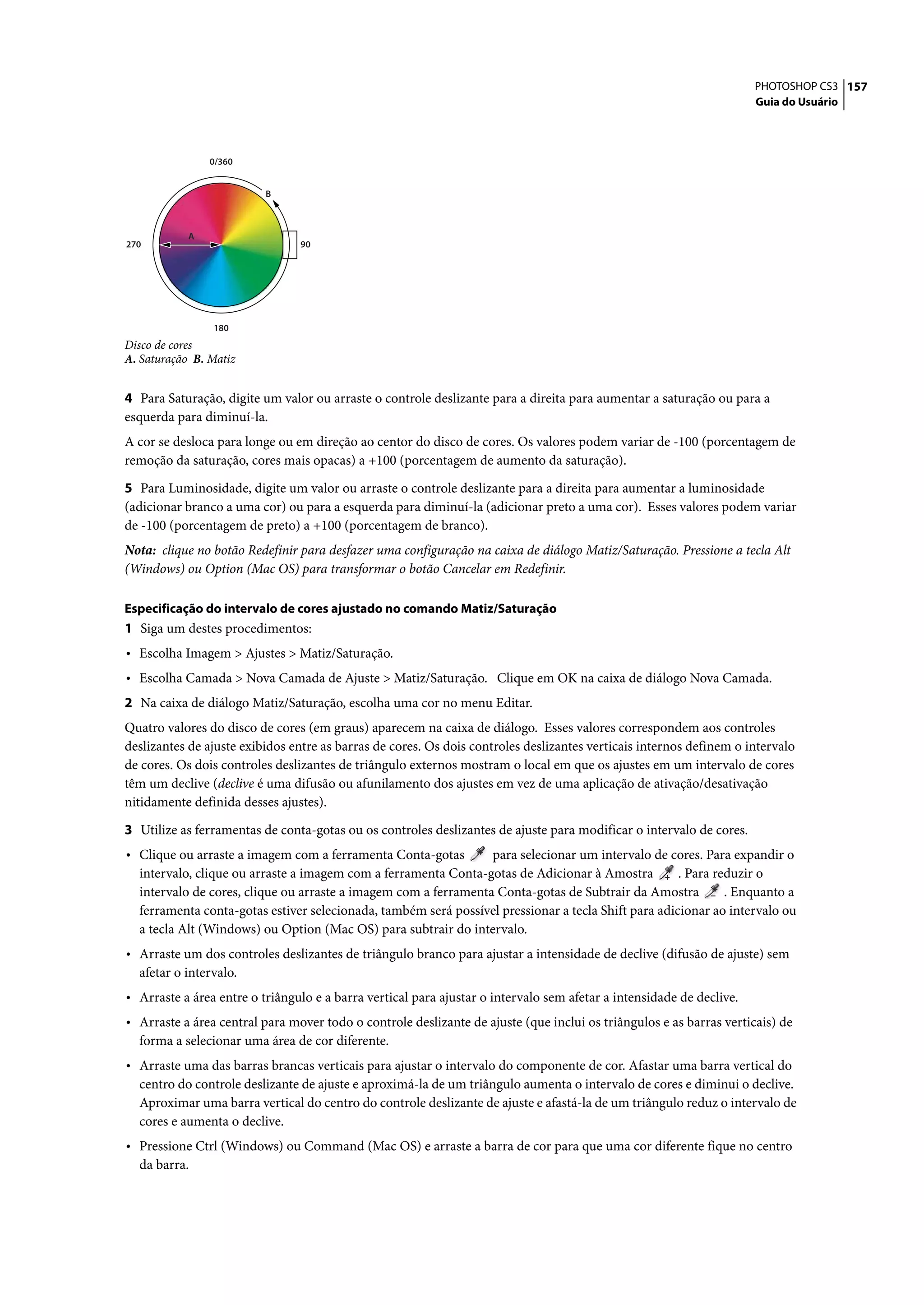 PHOTOSHOP CS3 157
                                                                                                                      Guia do Usuário




                0/360


                          B



            A
270                             90




                180
Disco de cores
A. Saturação B. Matiz


4 Para Saturação, digite um valor ou arraste o controle deslizante para a direita para aumentar a saturação ou para a
esquerda para diminuí-la.
A cor se desloca para longe ou em direção ao centor do disco de cores. Os valores podem variar de -100 (porcentagem de
remoção da saturação, cores mais opacas) a +100 (porcentagem de aumento da saturação).

5 Para Luminosidade, digite um valor ou arraste o controle deslizante para a direita para aumentar a luminosidade
(adicionar branco a uma cor) ou para a esquerda para diminuí-la (adicionar preto a uma cor). Esses valores podem variar
de -100 (porcentagem de preto) a +100 (porcentagem de branco).
Nota: clique no botão Redefinir para desfazer uma configuração na caixa de diálogo Matiz/Saturação. Pressione a tecla Alt
(Windows) ou Option (Mac OS) para transformar o botão Cancelar em Redefinir.

Especificação do intervalo de cores ajustado no comando Matiz/Saturação
1 Siga um destes procedimentos:
• Escolha Imagem > Ajustes > Matiz/Saturação.
• Escolha Camada > Nova Camada de Ajuste > Matiz/Saturação. Clique em OK na caixa de diálogo Nova Camada.
2 Na caixa de diálogo Matiz/Saturação, escolha uma cor no menu Editar.
Quatro valores do disco de cores (em graus) aparecem na caixa de diálogo. Esses valores correspondem aos controles
deslizantes de ajuste exibidos entre as barras de cores. Os dois controles deslizantes verticais internos definem o intervalo
de cores. Os dois controles deslizantes de triângulo externos mostram o local em que os ajustes em um intervalo de cores
têm um declive (declive é uma difusão ou afunilamento dos ajustes em vez de uma aplicação de ativação/desativação
nitidamente definida desses ajustes).

3 Utilize as ferramentas de conta-gotas ou os controles deslizantes de ajuste para modificar o intervalo de cores.
• Clique ou arraste a imagem com a ferramenta Conta-gotas        para selecionar um intervalo de cores. Para expandir o
  intervalo, clique ou arraste a imagem com a ferramenta Conta-gotas de Adicionar à Amostra          . Para reduzir o
  intervalo de cores, clique ou arraste a imagem com a ferramenta Conta-gotas de Subtrair da Amostra          . Enquanto a
  ferramenta conta-gotas estiver selecionada, também será possível pressionar a tecla Shift para adicionar ao intervalo ou
  a tecla Alt (Windows) ou Option (Mac OS) para subtrair do intervalo.
• Arraste um dos controles deslizantes de triângulo branco para ajustar a intensidade de declive (difusão de ajuste) sem
  afetar o intervalo.
• Arraste a área entre o triângulo e a barra vertical para ajustar o intervalo sem afetar a intensidade de declive.
• Arraste a área central para mover todo o controle deslizante de ajuste (que inclui os triângulos e as barras verticais) de
  forma a selecionar uma área de cor diferente.
• Arraste uma das barras brancas verticais para ajustar o intervalo do componente de cor. Afastar uma barra vertical do
  centro do controle deslizante de ajuste e aproximá-la de um triângulo aumenta o intervalo de cores e diminui o declive.
  Aproximar uma barra vertical do centro do controle deslizante de ajuste e afastá-la de um triângulo reduz o intervalo de
  cores e aumenta o declive.
• Pressione Ctrl (Windows) ou Command (Mac OS) e arraste a barra de cor para que uma cor diferente fique no centro
  da barra.
 