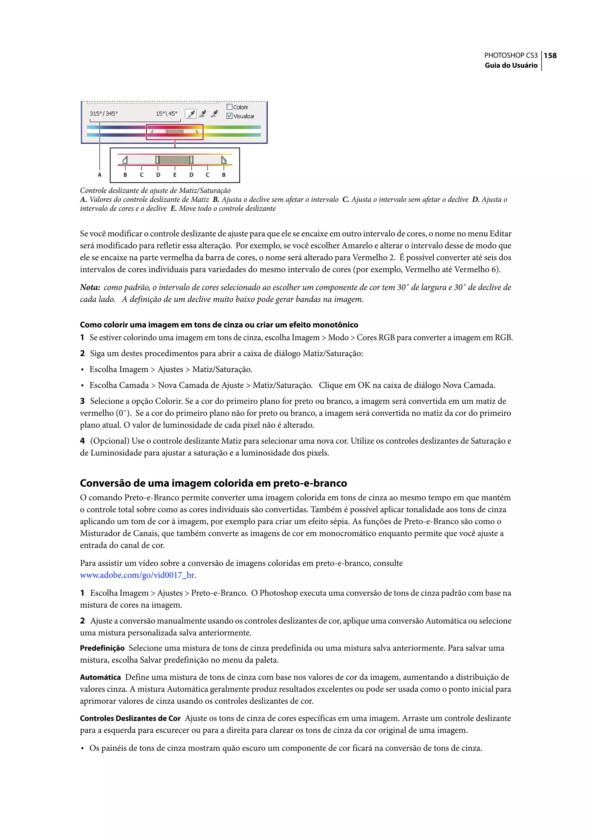 PHOTOSHOP CS3 158
                                                                                                                                    Guia do Usuário




     A        B    C     D    E    D     C    B

Controle deslizante de ajuste de Matiz/Saturação
A. Valores do controle deslizante de Matiz B. Ajusta o declive sem afetar o intervalo C. Ajusta o intervalo sem afetar o declive D. Ajusta o
intervalo de cores e o declive E. Move todo o controle deslizante


Se você modificar o controle deslizante de ajuste para que ele se encaixe em outro intervalo de cores, o nome no menu Editar
será modificado para refletir essa alteração. Por exemplo, se você escolher Amarelo e alterar o intervalo desse de modo que
ele se encaixe na parte vermelha da barra de cores, o nome será alterado para Vermelho 2. É possível converter até seis dos
intervalos de cores individuais para variedades do mesmo intervalo de cores (por exemplo, Vermelho até Vermelho 6).

Nota: como padrão, o intervalo de cores selecionado ao escolher um componente de cor tem 30˚ de largura e 30˚ de declive de
cada lado. A definição de um declive muito baixo pode gerar bandas na imagem.

Como colorir uma imagem em tons de cinza ou criar um efeito monotônico
1 Se estiver colorindo uma imagem em tons de cinza, escolha Imagem > Modo > Cores RGB para converter a imagem em RGB.
2 Siga um destes procedimentos para abrir a caixa de diálogo Matiz/Saturação:
• Escolha Imagem > Ajustes > Matiz/Saturação.
• Escolha Camada > Nova Camada de Ajuste > Matiz/Saturação. Clique em OK na caixa de diálogo Nova Camada.
3 Selecione a opção Colorir. Se a cor do primeiro plano for preto ou branco, a imagem será convertida em um matiz de
vermelho (0˚). Se a cor do primeiro plano não for preto ou branco, a imagem será convertida no matiz da cor do primeiro
plano atual. O valor de luminosidade de cada pixel não é alterado.
4 (Opcional) Use o controle deslizante Matiz para selecionar uma nova cor. Utilize os controles deslizantes de Saturação e
de Luminosidade para ajustar a saturação e a luminosidade dos pixels.


Conversão de uma imagem colorida em preto-e-branco
O comando Preto-e-Branco permite converter uma imagem colorida em tons de cinza ao mesmo tempo em que mantém
o controle total sobre como as cores individuais são convertidas. Também é possível aplicar tonalidade aos tons de cinza
aplicando um tom de cor à imagem, por exemplo para criar um efeito sépia. As funções de Preto-e-Branco são como o
Misturador de Canais, que também converte as imagens de cor em monocromático enquanto permite que você ajuste a
entrada do canal de cor.

Para assistir um vídeo sobre a conversão de imagens coloridas em preto-e-branco, consulte
www.adobe.com/go/vid0017_br.

1 Escolha Imagem > Ajustes > Preto-e-Branco. O Photoshop executa uma conversão de tons de cinza padrão com base na
mistura de cores na imagem.
2 Ajuste a conversão manualmente usando os controles deslizantes de cor, aplique uma conversão Automática ou selecione
uma mistura personalizada salva anteriormente.
Predefinição Selecione uma mistura de tons de cinza predefinida ou uma mistura salva anteriormente. Para salvar uma
mistura, escolha Salvar predefinição no menu da paleta.
Automática Define uma mistura de tons de cinza com base nos valores de cor da imagem, aumentando a distribuição de
valores cinza. A mistura Automática geralmente produz resultados excelentes ou pode ser usada como o ponto inicial para
aprimorar valores de cinza usando os controles deslizantes de cor.
Controles Deslizantes de Cor Ajuste os tons de cinza de cores específicas em uma imagem. Arraste um controle deslizante
para a esquerda para escurecer ou para a direita para clarear os tons de cinza da cor original de uma imagem.

• Os painéis de tons de cinza mostram quão escuro um componente de cor ficará na conversão de tons de cinza.
 