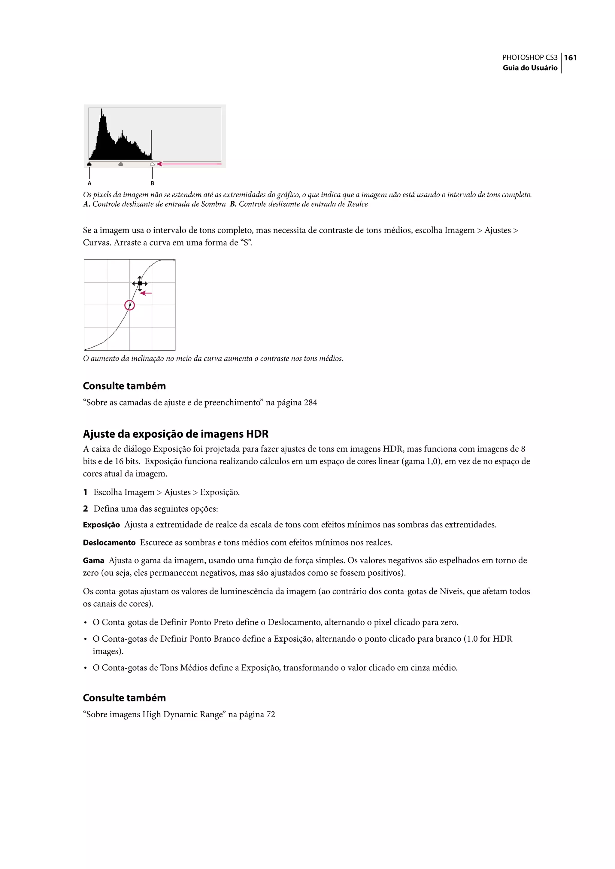 PHOTOSHOP CS3 161
                                                                                                                                 Guia do Usuário




 A                  B
Os pixels da imagem não se estendem até as extremidades do gráfico, o que indica que a imagem não está usando o intervalo de tons completo.
A. Controle deslizante de entrada de Sombra B. Controle deslizante de entrada de Realce


Se a imagem usa o intervalo de tons completo, mas necessita de contraste de tons médios, escolha Imagem > Ajustes >
Curvas. Arraste a curva em uma forma de “S”.




O aumento da inclinação no meio da curva aumenta o contraste nos tons médios.


Consulte também
“Sobre as camadas de ajuste e de preenchimento” na página 284


Ajuste da exposição de imagens HDR
A caixa de diálogo Exposição foi projetada para fazer ajustes de tons em imagens HDR, mas funciona com imagens de 8
bits e de 16 bits. Exposição funciona realizando cálculos em um espaço de cores linear (gama 1,0), em vez de no espaço de
cores atual da imagem.

1 Escolha Imagem > Ajustes > Exposição.
2 Defina uma das seguintes opções:
Exposição Ajusta a extremidade de realce da escala de tons com efeitos mínimos nas sombras das extremidades.

Deslocamento Escurece as sombras e tons médios com efeitos mínimos nos realces.

Gama Ajusta o gama da imagem, usando uma função de força simples. Os valores negativos são espelhados em torno de
zero (ou seja, eles permanecem negativos, mas são ajustados como se fossem positivos).

Os conta-gotas ajustam os valores de luminescência da imagem (ao contrário dos conta-gotas de Níveis, que afetam todos
os canais de cores).

• O Conta-gotas de Definir Ponto Preto define o Deslocamento, alternando o pixel clicado para zero.
• O Conta-gotas de Definir Ponto Branco define a Exposição, alternando o ponto clicado para branco (1.0 for HDR
     images).
• O Conta-gotas de Tons Médios define a Exposição, transformando o valor clicado em cinza médio.

Consulte também
“Sobre imagens High Dynamic Range” na página 72
 