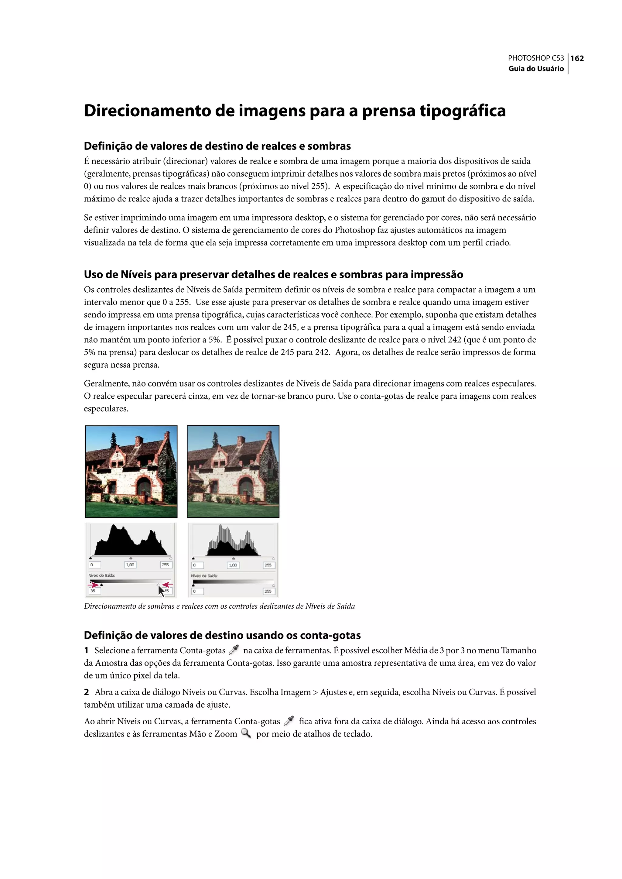 PHOTOSHOP CS3 162
                                                                                                                 Guia do Usuário




Direcionamento de imagens para a prensa tipográfica
Definição de valores de destino de realces e sombras
É necessário atribuir (direcionar) valores de realce e sombra de uma imagem porque a maioria dos dispositivos de saída
(geralmente, prensas tipográficas) não conseguem imprimir detalhes nos valores de sombra mais pretos (próximos ao nível
0) ou nos valores de realces mais brancos (próximos ao nível 255). A especificação do nível mínimo de sombra e do nível
máximo de realce ajuda a trazer detalhes importantes de sombras e realces para dentro do gamut do dispositivo de saída.

Se estiver imprimindo uma imagem em uma impressora desktop, e o sistema for gerenciado por cores, não será necessário
definir valores de destino. O sistema de gerenciamento de cores do Photoshop faz ajustes automáticos na imagem
visualizada na tela de forma que ela seja impressa corretamente em uma impressora desktop com um perfil criado.


Uso de Níveis para preservar detalhes de realces e sombras para impressão
Os controles deslizantes de Níveis de Saída permitem definir os níveis de sombra e realce para compactar a imagem a um
intervalo menor que 0 a 255. Use esse ajuste para preservar os detalhes de sombra e realce quando uma imagem estiver
sendo impressa em uma prensa tipográfica, cujas características você conhece. Por exemplo, suponha que existam detalhes
de imagem importantes nos realces com um valor de 245, e a prensa tipográfica para a qual a imagem está sendo enviada
não mantém um ponto inferior a 5%. É possível puxar o controle deslizante de realce para o nível 242 (que é um ponto de
5% na prensa) para deslocar os detalhes de realce de 245 para 242. Agora, os detalhes de realce serão impressos de forma
segura nessa prensa.

Geralmente, não convém usar os controles deslizantes de Níveis de Saída para direcionar imagens com realces especulares.
O realce especular parecerá cinza, em vez de tornar-se branco puro. Use o conta-gotas de realce para imagens com realces
especulares.




Direcionamento de sombras e realces com os controles deslizantes de Níveis de Saída


Definição de valores de destino usando os conta-gotas
1 Selecione a ferramenta Conta-gotas   na caixa de ferramentas. É possível escolher Média de 3 por 3 no menu Tamanho
da Amostra das opções da ferramenta Conta-gotas. Isso garante uma amostra representativa de uma área, em vez do valor
de um único pixel da tela.
2 Abra a caixa de diálogo Níveis ou Curvas. Escolha Imagem > Ajustes e, em seguida, escolha Níveis ou Curvas. É possível
também utilizar uma camada de ajuste.
Ao abrir Níveis ou Curvas, a ferramenta Conta-gotas    fica ativa fora da caixa de diálogo. Ainda há acesso aos controles
deslizantes e às ferramentas Mão e Zoom      por meio de atalhos de teclado.
 