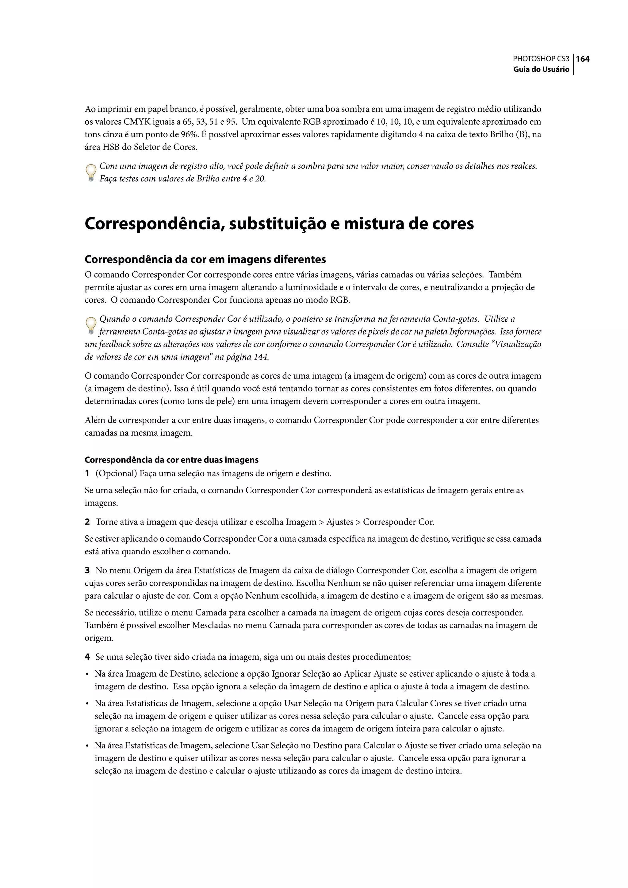 PHOTOSHOP CS3 164
                                                                                                                      Guia do Usuário




Ao imprimir em papel branco, é possível, geralmente, obter uma boa sombra em uma imagem de registro médio utilizando
os valores CMYK iguais a 65, 53, 51 e 95. Um equivalente RGB aproximado é 10, 10, 10, e um equivalente aproximado em
tons cinza é um ponto de 96%. É possível aproximar esses valores rapidamente digitando 4 na caixa de texto Brilho (B), na
área HSB do Seletor de Cores.

    Com uma imagem de registro alto, você pode definir a sombra para um valor maior, conservando os detalhes nos realces.
    Faça testes com valores de Brilho entre 4 e 20.




Correspondência, substituição e mistura de cores
Correspondência da cor em imagens diferentes
O comando Corresponder Cor corresponde cores entre várias imagens, várias camadas ou várias seleções. Também
permite ajustar as cores em uma imagem alterando a luminosidade e o intervalo de cores, e neutralizando a projeção de
cores. O comando Corresponder Cor funciona apenas no modo RGB.

    Quando o comando Corresponder Cor é utilizado, o ponteiro se transforma na ferramenta Conta-gotas. Utilize a
    ferramenta Conta-gotas ao ajustar a imagem para visualizar os valores de pixels de cor na paleta Informações. Isso fornece
um feedback sobre as alterações nos valores de cor conforme o comando Corresponder Cor é utilizado. Consulte “Visualização
de valores de cor em uma imagem” na página 144.

O comando Corresponder Cor corresponde as cores de uma imagem (a imagem de origem) com as cores de outra imagem
(a imagem de destino). Isso é útil quando você está tentando tornar as cores consistentes em fotos diferentes, ou quando
determinadas cores (como tons de pele) em uma imagem devem corresponder a cores em outra imagem.
Além de corresponder a cor entre duas imagens, o comando Corresponder Cor pode corresponder a cor entre diferentes
camadas na mesma imagem.

Correspondência da cor entre duas imagens
1 (Opcional) Faça uma seleção nas imagens de origem e destino.
Se uma seleção não for criada, o comando Corresponder Cor corresponderá as estatísticas de imagem gerais entre as
imagens.
2 Torne ativa a imagem que deseja utilizar e escolha Imagem > Ajustes > Corresponder Cor.
Se estiver aplicando o comando Corresponder Cor a uma camada específica na imagem de destino, verifique se essa camada
está ativa quando escolher o comando.

3 No menu Origem da área Estatísticas de Imagem da caixa de diálogo Corresponder Cor, escolha a imagem de origem
cujas cores serão correspondidas na imagem de destino. Escolha Nenhum se não quiser referenciar uma imagem diferente
para calcular o ajuste de cor. Com a opção Nenhum escolhida, a imagem de destino e a imagem de origem são as mesmas.
Se necessário, utilize o menu Camada para escolher a camada na imagem de origem cujas cores deseja corresponder.
Também é possível escolher Mescladas no menu Camada para corresponder as cores de todas as camadas na imagem de
origem.

4 Se uma seleção tiver sido criada na imagem, siga um ou mais destes procedimentos:
• Na área Imagem de Destino, selecione a opção Ignorar Seleção ao Aplicar Ajuste se estiver aplicando o ajuste à toda a
  imagem de destino. Essa opção ignora a seleção da imagem de destino e aplica o ajuste à toda a imagem de destino.
• Na área Estatísticas de Imagem, selecione a opção Usar Seleção na Origem para Calcular Cores se tiver criado uma
  seleção na imagem de origem e quiser utilizar as cores nessa seleção para calcular o ajuste. Cancele essa opção para
  ignorar a seleção na imagem de origem e utilizar as cores da imagem de origem inteira para calcular o ajuste.
• Na área Estatísticas de Imagem, selecione Usar Seleção no Destino para Calcular o Ajuste se tiver criado uma seleção na
  imagem de destino e quiser utilizar as cores nessa seleção para calcular o ajuste. Cancele essa opção para ignorar a
  seleção na imagem de destino e calcular o ajuste utilizando as cores da imagem de destino inteira.
 