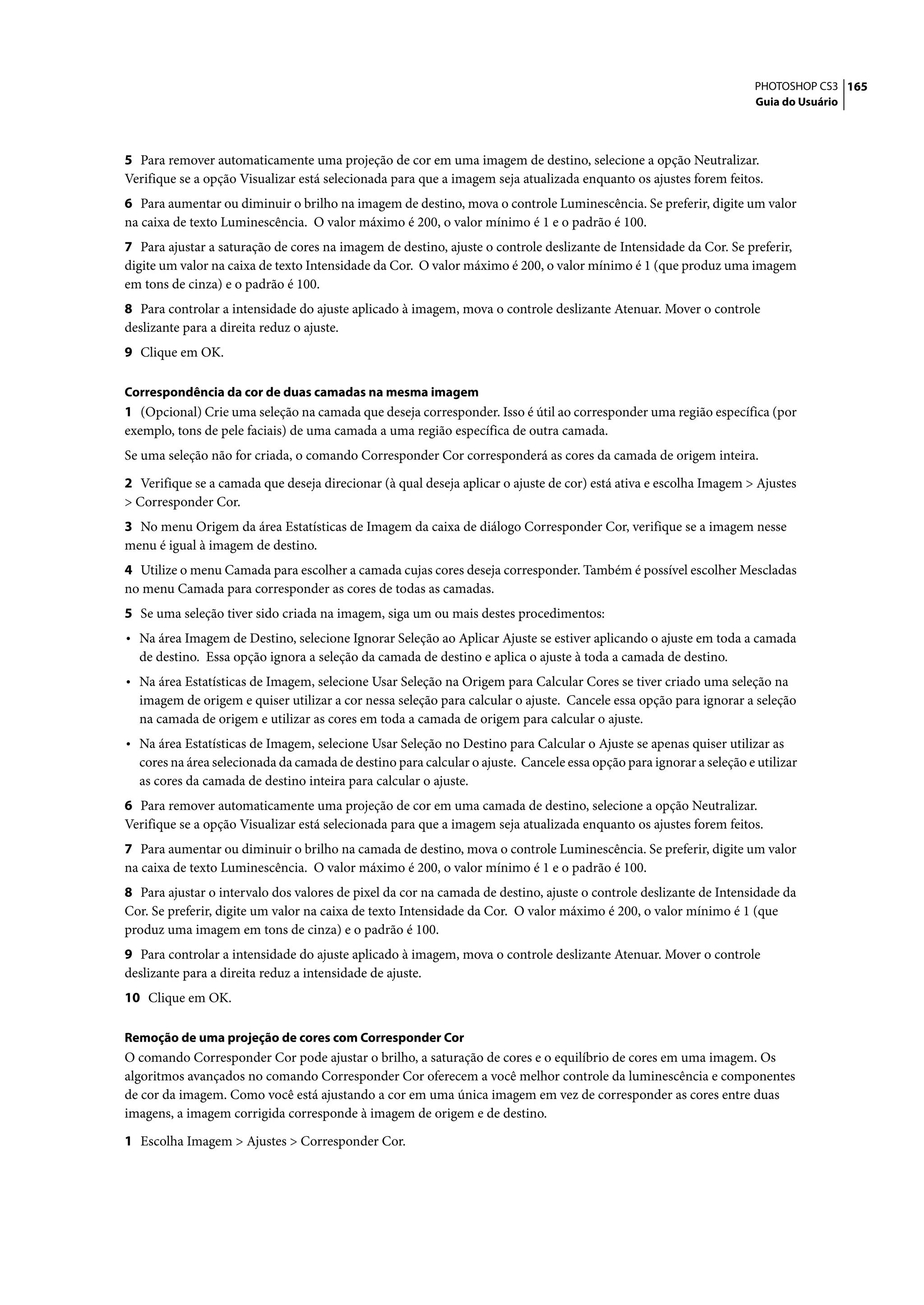 PHOTOSHOP CS3 165
                                                                                                                     Guia do Usuário




5 Para remover automaticamente uma projeção de cor em uma imagem de destino, selecione a opção Neutralizar.
Verifique se a opção Visualizar está selecionada para que a imagem seja atualizada enquanto os ajustes forem feitos.
6 Para aumentar ou diminuir o brilho na imagem de destino, mova o controle Luminescência. Se preferir, digite um valor
na caixa de texto Luminescência. O valor máximo é 200, o valor mínimo é 1 e o padrão é 100.
7 Para ajustar a saturação de cores na imagem de destino, ajuste o controle deslizante de Intensidade da Cor. Se preferir,
digite um valor na caixa de texto Intensidade da Cor. O valor máximo é 200, o valor mínimo é 1 (que produz uma imagem
em tons de cinza) e o padrão é 100.
8 Para controlar a intensidade do ajuste aplicado à imagem, mova o controle deslizante Atenuar. Mover o controle
deslizante para a direita reduz o ajuste.
9 Clique em OK.

Correspondência da cor de duas camadas na mesma imagem
1 (Opcional) Crie uma seleção na camada que deseja corresponder. Isso é útil ao corresponder uma região específica (por
exemplo, tons de pele faciais) de uma camada a uma região específica de outra camada.
Se uma seleção não for criada, o comando Corresponder Cor corresponderá as cores da camada de origem inteira.

2 Verifique se a camada que deseja direcionar (à qual deseja aplicar o ajuste de cor) está ativa e escolha Imagem > Ajustes
> Corresponder Cor.
3 No menu Origem da área Estatísticas de Imagem da caixa de diálogo Corresponder Cor, verifique se a imagem nesse
menu é igual à imagem de destino.
4 Utilize o menu Camada para escolher a camada cujas cores deseja corresponder. Também é possível escolher Mescladas
no menu Camada para corresponder as cores de todas as camadas.
5 Se uma seleção tiver sido criada na imagem, siga um ou mais destes procedimentos:
• Na área Imagem de Destino, selecione Ignorar Seleção ao Aplicar Ajuste se estiver aplicando o ajuste em toda a camada
  de destino. Essa opção ignora a seleção da camada de destino e aplica o ajuste à toda a camada de destino.
• Na área Estatísticas de Imagem, selecione Usar Seleção na Origem para Calcular Cores se tiver criado uma seleção na
  imagem de origem e quiser utilizar a cor nessa seleção para calcular o ajuste. Cancele essa opção para ignorar a seleção
  na camada de origem e utilizar as cores em toda a camada de origem para calcular o ajuste.
• Na área Estatísticas de Imagem, selecione Usar Seleção no Destino para Calcular o Ajuste se apenas quiser utilizar as
  cores na área selecionada da camada de destino para calcular o ajuste. Cancele essa opção para ignorar a seleção e utilizar
  as cores da camada de destino inteira para calcular o ajuste.
6 Para remover automaticamente uma projeção de cor em uma camada de destino, selecione a opção Neutralizar.
Verifique se a opção Visualizar está selecionada para que a imagem seja atualizada enquanto os ajustes forem feitos.
7 Para aumentar ou diminuir o brilho na camada de destino, mova o controle Luminescência. Se preferir, digite um valor
na caixa de texto Luminescência. O valor máximo é 200, o valor mínimo é 1 e o padrão é 100.
8 Para ajustar o intervalo dos valores de pixel da cor na camada de destino, ajuste o controle deslizante de Intensidade da
Cor. Se preferir, digite um valor na caixa de texto Intensidade da Cor. O valor máximo é 200, o valor mínimo é 1 (que
produz uma imagem em tons de cinza) e o padrão é 100.
9 Para controlar a intensidade do ajuste aplicado à imagem, mova o controle deslizante Atenuar. Mover o controle
deslizante para a direita reduz a intensidade de ajuste.
10 Clique em OK.

Remoção de uma projeção de cores com Corresponder Cor
O comando Corresponder Cor pode ajustar o brilho, a saturação de cores e o equilíbrio de cores em uma imagem. Os
algoritmos avançados no comando Corresponder Cor oferecem a você melhor controle da luminescência e componentes
de cor da imagem. Como você está ajustando a cor em uma única imagem em vez de corresponder as cores entre duas
imagens, a imagem corrigida corresponde à imagem de origem e de destino.

1 Escolha Imagem > Ajustes > Corresponder Cor.
 