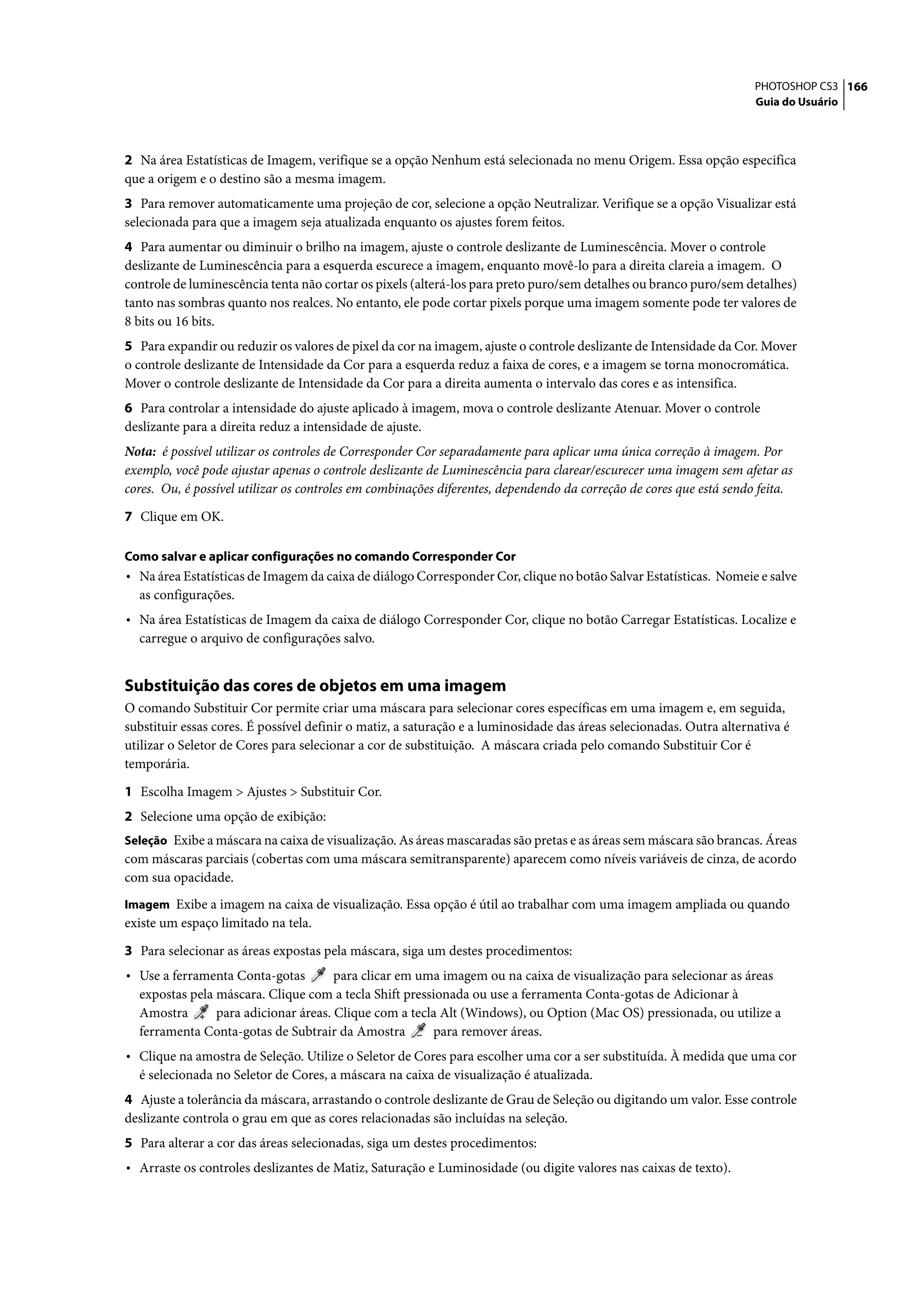 PHOTOSHOP CS3 166
                                                                                                                     Guia do Usuário




2 Na área Estatísticas de Imagem, verifique se a opção Nenhum está selecionada no menu Origem. Essa opção especifica
que a origem e o destino são a mesma imagem.
3 Para remover automaticamente uma projeção de cor, selecione a opção Neutralizar. Verifique se a opção Visualizar está
selecionada para que a imagem seja atualizada enquanto os ajustes forem feitos.
4 Para aumentar ou diminuir o brilho na imagem, ajuste o controle deslizante de Luminescência. Mover o controle
deslizante de Luminescência para a esquerda escurece a imagem, enquanto movê-lo para a direita clareia a imagem. O
controle de luminescência tenta não cortar os pixels (alterá-los para preto puro/sem detalhes ou branco puro/sem detalhes)
tanto nas sombras quanto nos realces. No entanto, ele pode cortar pixels porque uma imagem somente pode ter valores de
8 bits ou 16 bits.
5 Para expandir ou reduzir os valores de pixel da cor na imagem, ajuste o controle deslizante de Intensidade da Cor. Mover
o controle deslizante de Intensidade da Cor para a esquerda reduz a faixa de cores, e a imagem se torna monocromática.
Mover o controle deslizante de Intensidade da Cor para a direita aumenta o intervalo das cores e as intensifica.
6 Para controlar a intensidade do ajuste aplicado à imagem, mova o controle deslizante Atenuar. Mover o controle
deslizante para a direita reduz a intensidade de ajuste.
Nota: é possível utilizar os controles de Corresponder Cor separadamente para aplicar uma única correção à imagem. Por
exemplo, você pode ajustar apenas o controle deslizante de Luminescência para clarear/escurecer uma imagem sem afetar as
cores. Ou, é possível utilizar os controles em combinações diferentes, dependendo da correção de cores que está sendo feita.

7 Clique em OK.

Como salvar e aplicar configurações no comando Corresponder Cor
• Na área Estatísticas de Imagem da caixa de diálogo Corresponder Cor, clique no botão Salvar Estatísticas. Nomeie e salve
  as configurações.
• Na área Estatísticas de Imagem da caixa de diálogo Corresponder Cor, clique no botão Carregar Estatísticas. Localize e
  carregue o arquivo de configurações salvo.


Substituição das cores de objetos em uma imagem
O comando Substituir Cor permite criar uma máscara para selecionar cores específicas em uma imagem e, em seguida,
substituir essas cores. É possível definir o matiz, a saturação e a luminosidade das áreas selecionadas. Outra alternativa é
utilizar o Seletor de Cores para selecionar a cor de substituição. A máscara criada pelo comando Substituir Cor é
temporária.

1 Escolha Imagem > Ajustes > Substituir Cor.
2 Selecione uma opção de exibição:
Seleção Exibe a máscara na caixa de visualização. As áreas mascaradas são pretas e as áreas sem máscara são brancas. Áreas
com máscaras parciais (cobertas com uma máscara semitransparente) aparecem como níveis variáveis de cinza, de acordo
com sua opacidade.
Imagem Exibe a imagem na caixa de visualização. Essa opção é útil ao trabalhar com uma imagem ampliada ou quando
existe um espaço limitado na tela.

3 Para selecionar as áreas expostas pela máscara, siga um destes procedimentos:
• Use a ferramenta Conta-gotas        para clicar em uma imagem ou na caixa de visualização para selecionar as áreas
  expostas pela máscara. Clique com a tecla Shift pressionada ou use a ferramenta Conta-gotas de Adicionar à
  Amostra       para adicionar áreas. Clique com a tecla Alt (Windows), ou Option (Mac OS) pressionada, ou utilize a
  ferramenta Conta-gotas de Subtrair da Amostra        para remover áreas.
• Clique na amostra de Seleção. Utilize o Seletor de Cores para escolher uma cor a ser substituída. À medida que uma cor
  é selecionada no Seletor de Cores, a máscara na caixa de visualização é atualizada.
4 Ajuste a tolerância da máscara, arrastando o controle deslizante de Grau de Seleção ou digitando um valor. Esse controle
deslizante controla o grau em que as cores relacionadas são incluídas na seleção.
5 Para alterar a cor das áreas selecionadas, siga um destes procedimentos:
• Arraste os controles deslizantes de Matiz, Saturação e Luminosidade (ou digite valores nas caixas de texto).
 