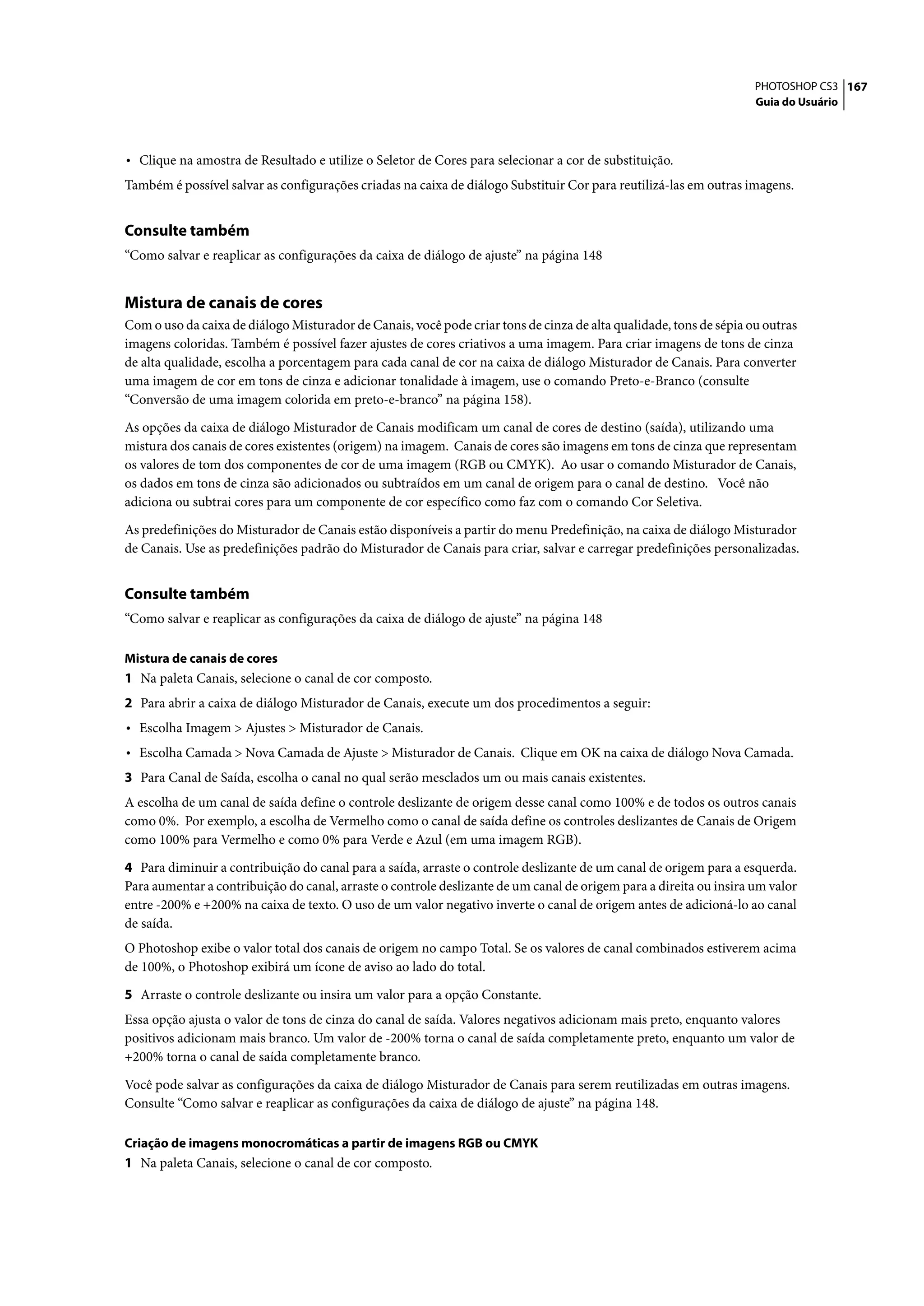 PHOTOSHOP CS3 167
                                                                                                                    Guia do Usuário




• Clique na amostra de Resultado e utilize o Seletor de Cores para selecionar a cor de substituição.
Também é possível salvar as configurações criadas na caixa de diálogo Substituir Cor para reutilizá-las em outras imagens.


Consulte também
“Como salvar e reaplicar as configurações da caixa de diálogo de ajuste” na página 148


Mistura de canais de cores
Com o uso da caixa de diálogo Misturador de Canais, você pode criar tons de cinza de alta qualidade, tons de sépia ou outras
imagens coloridas. Também é possível fazer ajustes de cores criativos a uma imagem. Para criar imagens de tons de cinza
de alta qualidade, escolha a porcentagem para cada canal de cor na caixa de diálogo Misturador de Canais. Para converter
uma imagem de cor em tons de cinza e adicionar tonalidade à imagem, use o comando Preto-e-Branco (consulte
“Conversão de uma imagem colorida em preto-e-branco” na página 158).

As opções da caixa de diálogo Misturador de Canais modificam um canal de cores de destino (saída), utilizando uma
mistura dos canais de cores existentes (origem) na imagem. Canais de cores são imagens em tons de cinza que representam
os valores de tom dos componentes de cor de uma imagem (RGB ou CMYK). Ao usar o comando Misturador de Canais,
os dados em tons de cinza são adicionados ou subtraídos em um canal de origem para o canal de destino. Você não
adiciona ou subtrai cores para um componente de cor específico como faz com o comando Cor Seletiva.
As predefinições do Misturador de Canais estão disponíveis a partir do menu Predefinição, na caixa de diálogo Misturador
de Canais. Use as predefinições padrão do Misturador de Canais para criar, salvar e carregar predefinições personalizadas.


Consulte também
“Como salvar e reaplicar as configurações da caixa de diálogo de ajuste” na página 148

Mistura de canais de cores
1 Na paleta Canais, selecione o canal de cor composto.
2 Para abrir a caixa de diálogo Misturador de Canais, execute um dos procedimentos a seguir:
• Escolha Imagem > Ajustes > Misturador de Canais.
• Escolha Camada > Nova Camada de Ajuste > Misturador de Canais. Clique em OK na caixa de diálogo Nova Camada.
3 Para Canal de Saída, escolha o canal no qual serão mesclados um ou mais canais existentes.
A escolha de um canal de saída define o controle deslizante de origem desse canal como 100% e de todos os outros canais
como 0%. Por exemplo, a escolha de Vermelho como o canal de saída define os controles deslizantes de Canais de Origem
como 100% para Vermelho e como 0% para Verde e Azul (em uma imagem RGB).

4 Para diminuir a contribuição do canal para a saída, arraste o controle deslizante de um canal de origem para a esquerda.
Para aumentar a contribuição do canal, arraste o controle deslizante de um canal de origem para a direita ou insira um valor
entre -200% e +200% na caixa de texto. O uso de um valor negativo inverte o canal de origem antes de adicioná-lo ao canal
de saída.
O Photoshop exibe o valor total dos canais de origem no campo Total. Se os valores de canal combinados estiverem acima
de 100%, o Photoshop exibirá um ícone de aviso ao lado do total.

5 Arraste o controle deslizante ou insira um valor para a opção Constante.
Essa opção ajusta o valor de tons de cinza do canal de saída. Valores negativos adicionam mais preto, enquanto valores
positivos adicionam mais branco. Um valor de -200% torna o canal de saída completamente preto, enquanto um valor de
+200% torna o canal de saída completamente branco.

Você pode salvar as configurações da caixa de diálogo Misturador de Canais para serem reutilizadas em outras imagens.
Consulte “Como salvar e reaplicar as configurações da caixa de diálogo de ajuste” na página 148.

Criação de imagens monocromáticas a partir de imagens RGB ou CMYK
1 Na paleta Canais, selecione o canal de cor composto.
 