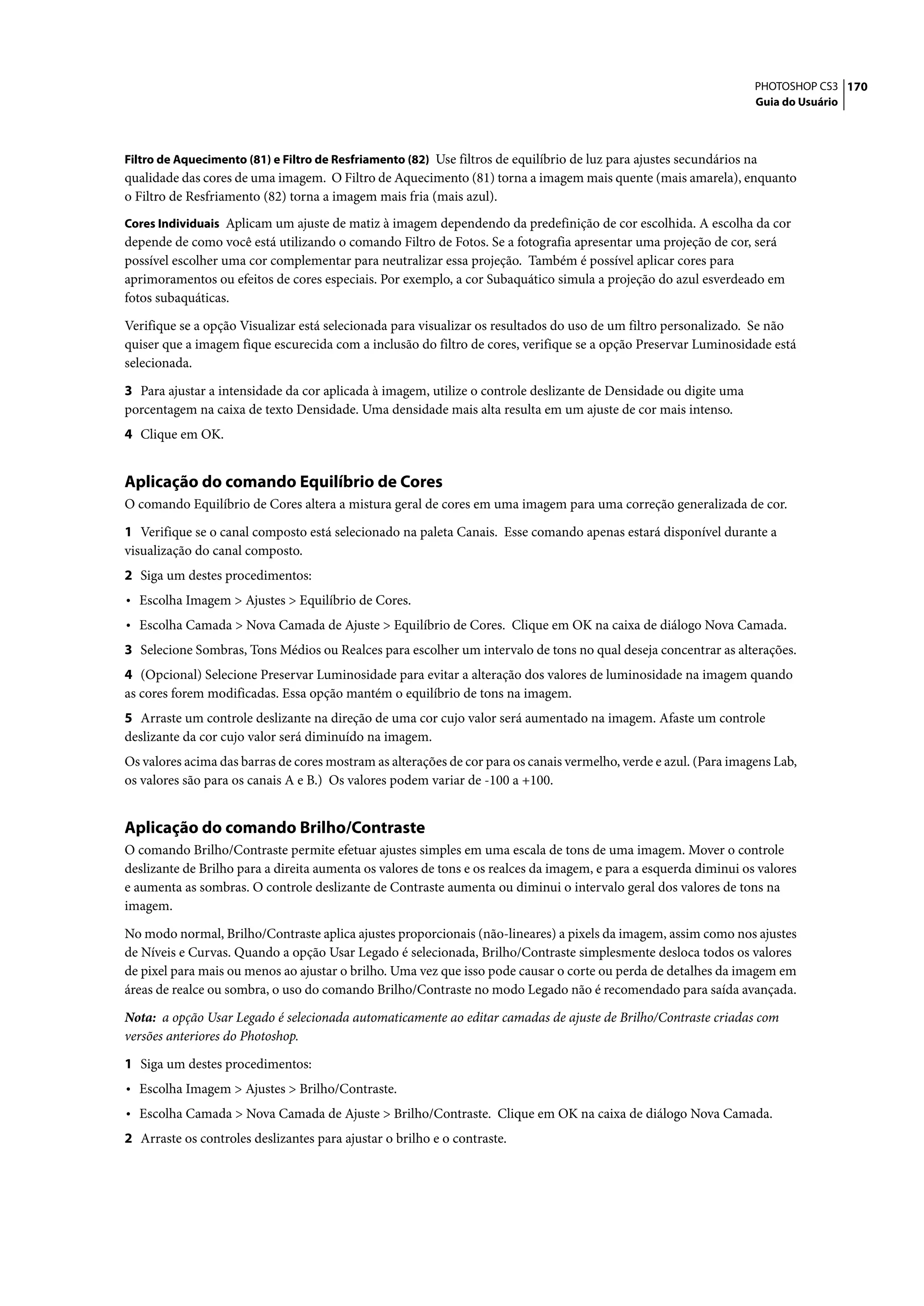 PHOTOSHOP CS3 170
                                                                                                                    Guia do Usuário



Filtro de Aquecimento (81) e Filtro de Resfriamento (82) Use filtros de equilíbrio de luz para ajustes secundários na
qualidade das cores de uma imagem. O Filtro de Aquecimento (81) torna a imagem mais quente (mais amarela), enquanto
o Filtro de Resfriamento (82) torna a imagem mais fria (mais azul).
Cores Individuais Aplicam um ajuste de matiz à imagem dependendo da predefinição de cor escolhida. A escolha da cor
depende de como você está utilizando o comando Filtro de Fotos. Se a fotografia apresentar uma projeção de cor, será
possível escolher uma cor complementar para neutralizar essa projeção. Também é possível aplicar cores para
aprimoramentos ou efeitos de cores especiais. Por exemplo, a cor Subaquático simula a projeção do azul esverdeado em
fotos subaquáticas.

Verifique se a opção Visualizar está selecionada para visualizar os resultados do uso de um filtro personalizado. Se não
quiser que a imagem fique escurecida com a inclusão do filtro de cores, verifique se a opção Preservar Luminosidade está
selecionada.

3 Para ajustar a intensidade da cor aplicada à imagem, utilize o controle deslizante de Densidade ou digite uma
porcentagem na caixa de texto Densidade. Uma densidade mais alta resulta em um ajuste de cor mais intenso.
4 Clique em OK.


Aplicação do comando Equilíbrio de Cores
O comando Equilíbrio de Cores altera a mistura geral de cores em uma imagem para uma correção generalizada de cor.

1 Verifique se o canal composto está selecionado na paleta Canais. Esse comando apenas estará disponível durante a
visualização do canal composto.
2 Siga um destes procedimentos:
• Escolha Imagem > Ajustes > Equilíbrio de Cores.
• Escolha Camada > Nova Camada de Ajuste > Equilíbrio de Cores. Clique em OK na caixa de diálogo Nova Camada.
3 Selecione Sombras, Tons Médios ou Realces para escolher um intervalo de tons no qual deseja concentrar as alterações.
4 (Opcional) Selecione Preservar Luminosidade para evitar a alteração dos valores de luminosidade na imagem quando
as cores forem modificadas. Essa opção mantém o equilíbrio de tons na imagem.
5 Arraste um controle deslizante na direção de uma cor cujo valor será aumentado na imagem. Afaste um controle
deslizante da cor cujo valor será diminuído na imagem.
Os valores acima das barras de cores mostram as alterações de cor para os canais vermelho, verde e azul. (Para imagens Lab,
os valores são para os canais A e B.) Os valores podem variar de -100 a +100.


Aplicação do comando Brilho/Contraste
O comando Brilho/Contraste permite efetuar ajustes simples em uma escala de tons de uma imagem. Mover o controle
deslizante de Brilho para a direita aumenta os valores de tons e os realces da imagem, e para a esquerda diminui os valores
e aumenta as sombras. O controle deslizante de Contraste aumenta ou diminui o intervalo geral dos valores de tons na
imagem.

No modo normal, Brilho/Contraste aplica ajustes proporcionais (não-lineares) a pixels da imagem, assim como nos ajustes
de Níveis e Curvas. Quando a opção Usar Legado é selecionada, Brilho/Contraste simplesmente desloca todos os valores
de pixel para mais ou menos ao ajustar o brilho. Uma vez que isso pode causar o corte ou perda de detalhes da imagem em
áreas de realce ou sombra, o uso do comando Brilho/Contraste no modo Legado não é recomendado para saída avançada.

Nota: a opção Usar Legado é selecionada automaticamente ao editar camadas de ajuste de Brilho/Contraste criadas com
versões anteriores do Photoshop.

1 Siga um destes procedimentos:
• Escolha Imagem > Ajustes > Brilho/Contraste.
• Escolha Camada > Nova Camada de Ajuste > Brilho/Contraste. Clique em OK na caixa de diálogo Nova Camada.
2 Arraste os controles deslizantes para ajustar o brilho e o contraste.
 