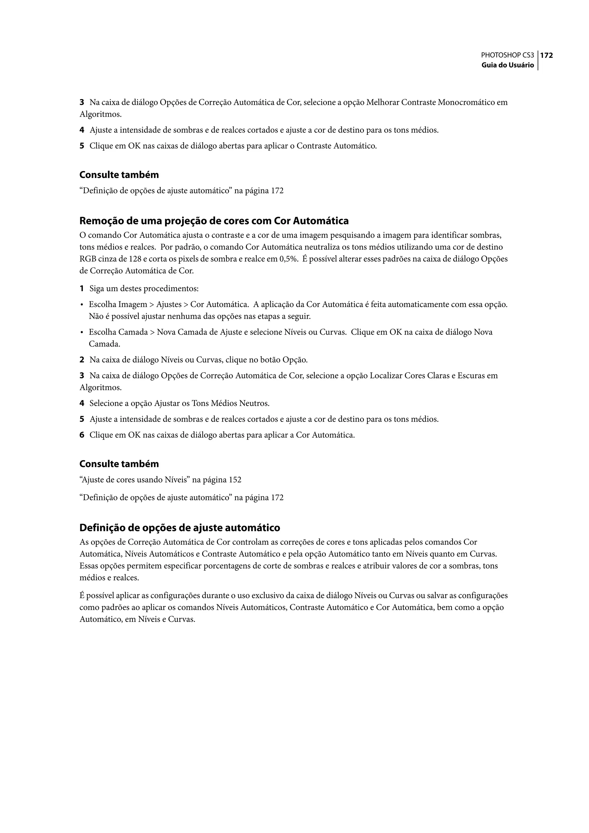 PHOTOSHOP CS3 172
                                                                                                                   Guia do Usuário




3 Na caixa de diálogo Opções de Correção Automática de Cor, selecione a opção Melhorar Contraste Monocromático em
Algoritmos.
4 Ajuste a intensidade de sombras e de realces cortados e ajuste a cor de destino para os tons médios.
5 Clique em OK nas caixas de diálogo abertas para aplicar o Contraste Automático.


Consulte também
“Definição de opções de ajuste automático” na página 172


Remoção de uma projeção de cores com Cor Automática
O comando Cor Automática ajusta o contraste e a cor de uma imagem pesquisando a imagem para identificar sombras,
tons médios e realces. Por padrão, o comando Cor Automática neutraliza os tons médios utilizando uma cor de destino
RGB cinza de 128 e corta os pixels de sombra e realce em 0,5%. É possível alterar esses padrões na caixa de diálogo Opções
de Correção Automática de Cor.

1 Siga um destes procedimentos:
• Escolha Imagem > Ajustes > Cor Automática. A aplicação da Cor Automática é feita automaticamente com essa opção.
  Não é possível ajustar nenhuma das opções nas etapas a seguir.
• Escolha Camada > Nova Camada de Ajuste e selecione Níveis ou Curvas. Clique em OK na caixa de diálogo Nova
  Camada.
2 Na caixa de diálogo Níveis ou Curvas, clique no botão Opção.
3 Na caixa de diálogo Opções de Correção Automática de Cor, selecione a opção Localizar Cores Claras e Escuras em
Algoritmos.
4 Selecione a opção Ajustar os Tons Médios Neutros.
5 Ajuste a intensidade de sombras e de realces cortados e ajuste a cor de destino para os tons médios.
6 Clique em OK nas caixas de diálogo abertas para aplicar a Cor Automática.


Consulte também
“Ajuste de cores usando Níveis” na página 152

“Definição de opções de ajuste automático” na página 172


Definição de opções de ajuste automático
As opções de Correção Automática de Cor controlam as correções de cores e tons aplicadas pelos comandos Cor
Automática, Níveis Automáticos e Contraste Automático e pela opção Automático tanto em Níveis quanto em Curvas.
Essas opções permitem especificar porcentagens de corte de sombras e realces e atribuir valores de cor a sombras, tons
médios e realces.

É possível aplicar as configurações durante o uso exclusivo da caixa de diálogo Níveis ou Curvas ou salvar as configurações
como padrões ao aplicar os comandos Níveis Automáticos, Contraste Automático e Cor Automática, bem como a opção
Automático, em Níveis e Curvas.
 
