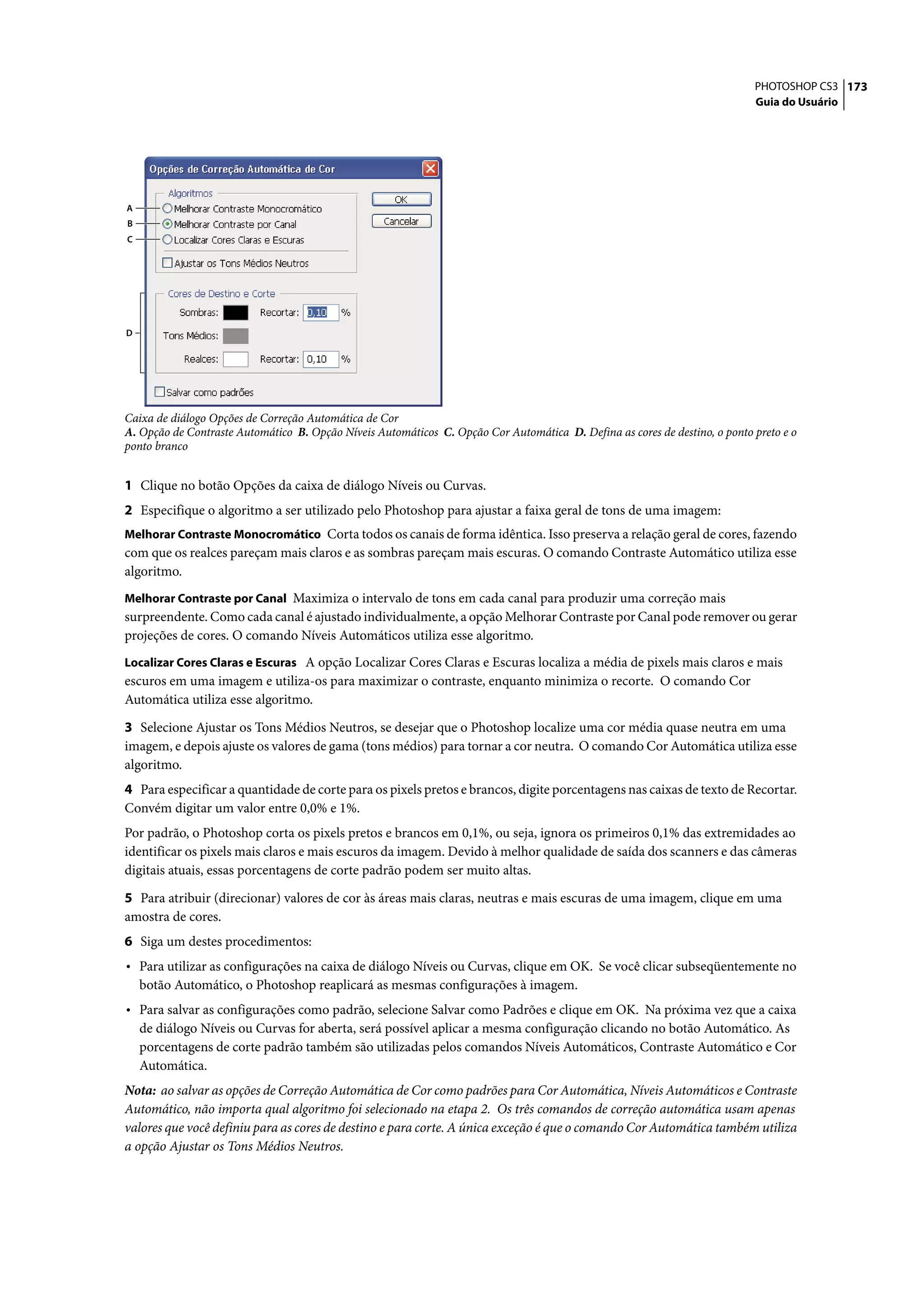 PHOTOSHOP CS3 173
                                                                                                                            Guia do Usuário




A
B
C




D




Caixa de diálogo Opções de Correção Automática de Cor
A. Opção de Contraste Automático B. Opção Níveis Automáticos C. Opção Cor Automática D. Defina as cores de destino, o ponto preto e o
ponto branco


1 Clique no botão Opções da caixa de diálogo Níveis ou Curvas.
2 Especifique o algoritmo a ser utilizado pelo Photoshop para ajustar a faixa geral de tons de uma imagem:
Melhorar Contraste Monocromático Corta todos os canais de forma idêntica. Isso preserva a relação geral de cores, fazendo
com que os realces pareçam mais claros e as sombras pareçam mais escuras. O comando Contraste Automático utiliza esse
algoritmo.
Melhorar Contraste por Canal Maximiza o intervalo de tons em cada canal para produzir uma correção mais
surpreendente. Como cada canal é ajustado individualmente, a opção Melhorar Contraste por Canal pode remover ou gerar
projeções de cores. O comando Níveis Automáticos utiliza esse algoritmo.
Localizar Cores Claras e Escuras A opção Localizar Cores Claras e Escuras localiza a média de pixels mais claros e mais
escuros em uma imagem e utiliza-os para maximizar o contraste, enquanto minimiza o recorte. O comando Cor
Automática utiliza esse algoritmo.

3 Selecione Ajustar os Tons Médios Neutros, se desejar que o Photoshop localize uma cor média quase neutra em uma
imagem, e depois ajuste os valores de gama (tons médios) para tornar a cor neutra. O comando Cor Automática utiliza esse
algoritmo.
4 Para especificar a quantidade de corte para os pixels pretos e brancos, digite porcentagens nas caixas de texto de Recortar.
Convém digitar um valor entre 0,0% e 1%.
Por padrão, o Photoshop corta os pixels pretos e brancos em 0,1%, ou seja, ignora os primeiros 0,1% das extremidades ao
identificar os pixels mais claros e mais escuros da imagem. Devido à melhor qualidade de saída dos scanners e das câmeras
digitais atuais, essas porcentagens de corte padrão podem ser muito altas.

5 Para atribuir (direcionar) valores de cor às áreas mais claras, neutras e mais escuras de uma imagem, clique em uma
amostra de cores.
6 Siga um destes procedimentos:
• Para utilizar as configurações na caixa de diálogo Níveis ou Curvas, clique em OK. Se você clicar subseqüentemente no
    botão Automático, o Photoshop reaplicará as mesmas configurações à imagem.
• Para salvar as configurações como padrão, selecione Salvar como Padrões e clique em OK. Na próxima vez que a caixa
    de diálogo Níveis ou Curvas for aberta, será possível aplicar a mesma configuração clicando no botão Automático. As
    porcentagens de corte padrão também são utilizadas pelos comandos Níveis Automáticos, Contraste Automático e Cor
    Automática.
Nota: ao salvar as opções de Correção Automática de Cor como padrões para Cor Automática, Níveis Automáticos e Contraste
Automático, não importa qual algoritmo foi selecionado na etapa 2. Os três comandos de correção automática usam apenas
valores que você definiu para as cores de destino e para corte. A única exceção é que o comando Cor Automática também utiliza
a opção Ajustar os Tons Médios Neutros.
 