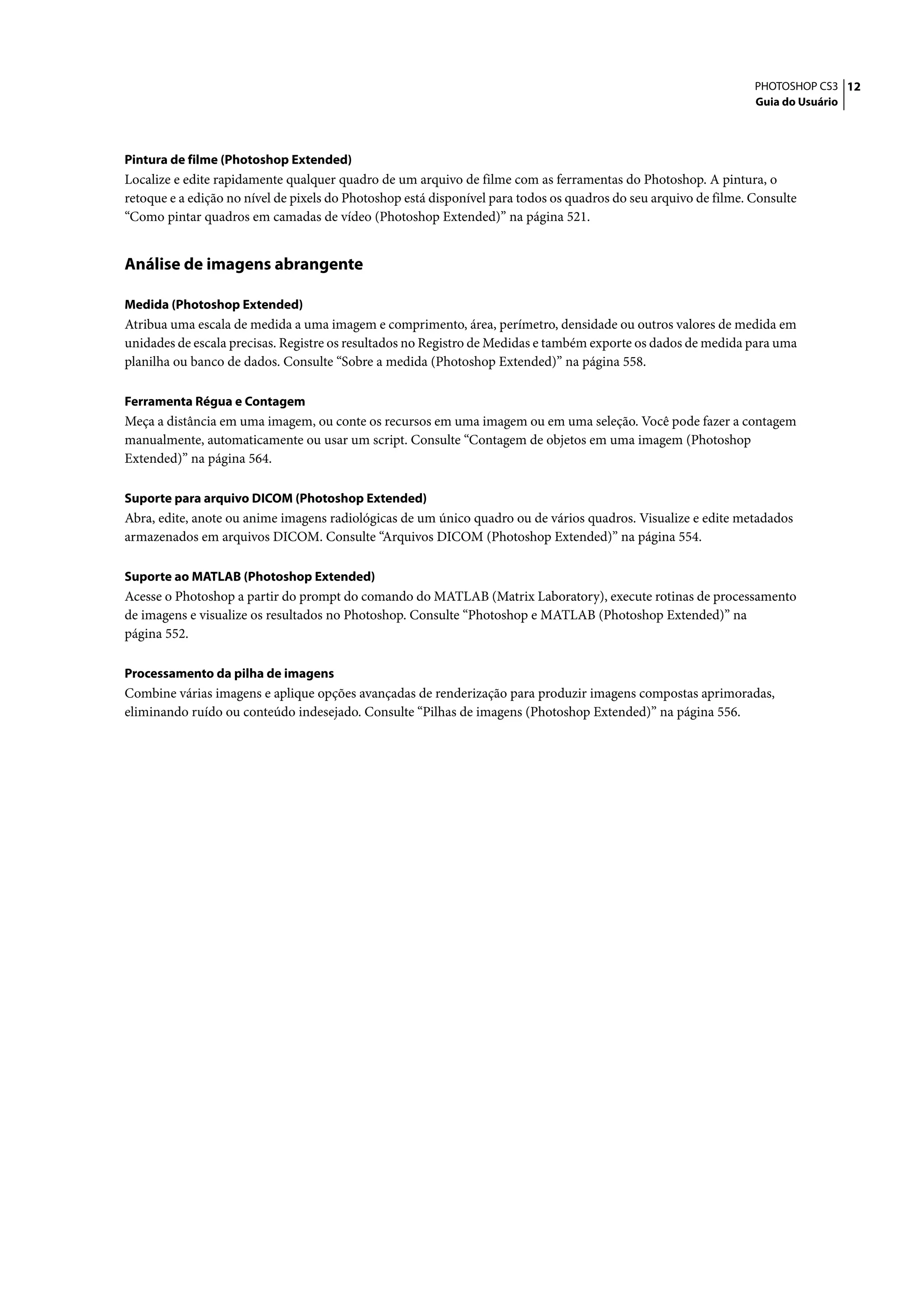 PHOTOSHOP CS3 12
                                                                                                                  Guia do Usuário




Pintura de filme (Photoshop Extended)
Localize e edite rapidamente qualquer quadro de um arquivo de filme com as ferramentas do Photoshop. A pintura, o
retoque e a edição no nível de pixels do Photoshop está disponível para todos os quadros do seu arquivo de filme. Consulte
“Como pintar quadros em camadas de vídeo (Photoshop Extended)” na página 521.


Análise de imagens abrangente

Medida (Photoshop Extended)
Atribua uma escala de medida a uma imagem e comprimento, área, perímetro, densidade ou outros valores de medida em
unidades de escala precisas. Registre os resultados no Registro de Medidas e também exporte os dados de medida para uma
planilha ou banco de dados. Consulte “Sobre a medida (Photoshop Extended)” na página 558.

Ferramenta Régua e Contagem
Meça a distância em uma imagem, ou conte os recursos em uma imagem ou em uma seleção. Você pode fazer a contagem
manualmente, automaticamente ou usar um script. Consulte “Contagem de objetos em uma imagem (Photoshop
Extended)” na página 564.

Suporte para arquivo DICOM (Photoshop Extended)
Abra, edite, anote ou anime imagens radiológicas de um único quadro ou de vários quadros. Visualize e edite metadados
armazenados em arquivos DICOM. Consulte “Arquivos DICOM (Photoshop Extended)” na página 554.

Suporte ao MATLAB (Photoshop Extended)
Acesse o Photoshop a partir do prompt do comando do MATLAB (Matrix Laboratory), execute rotinas de processamento
de imagens e visualize os resultados no Photoshop. Consulte “Photoshop e MATLAB (Photoshop Extended)” na
página 552.

Processamento da pilha de imagens
Combine várias imagens e aplique opções avançadas de renderização para produzir imagens compostas aprimoradas,
eliminando ruído ou conteúdo indesejado. Consulte “Pilhas de imagens (Photoshop Extended)” na página 556.
 