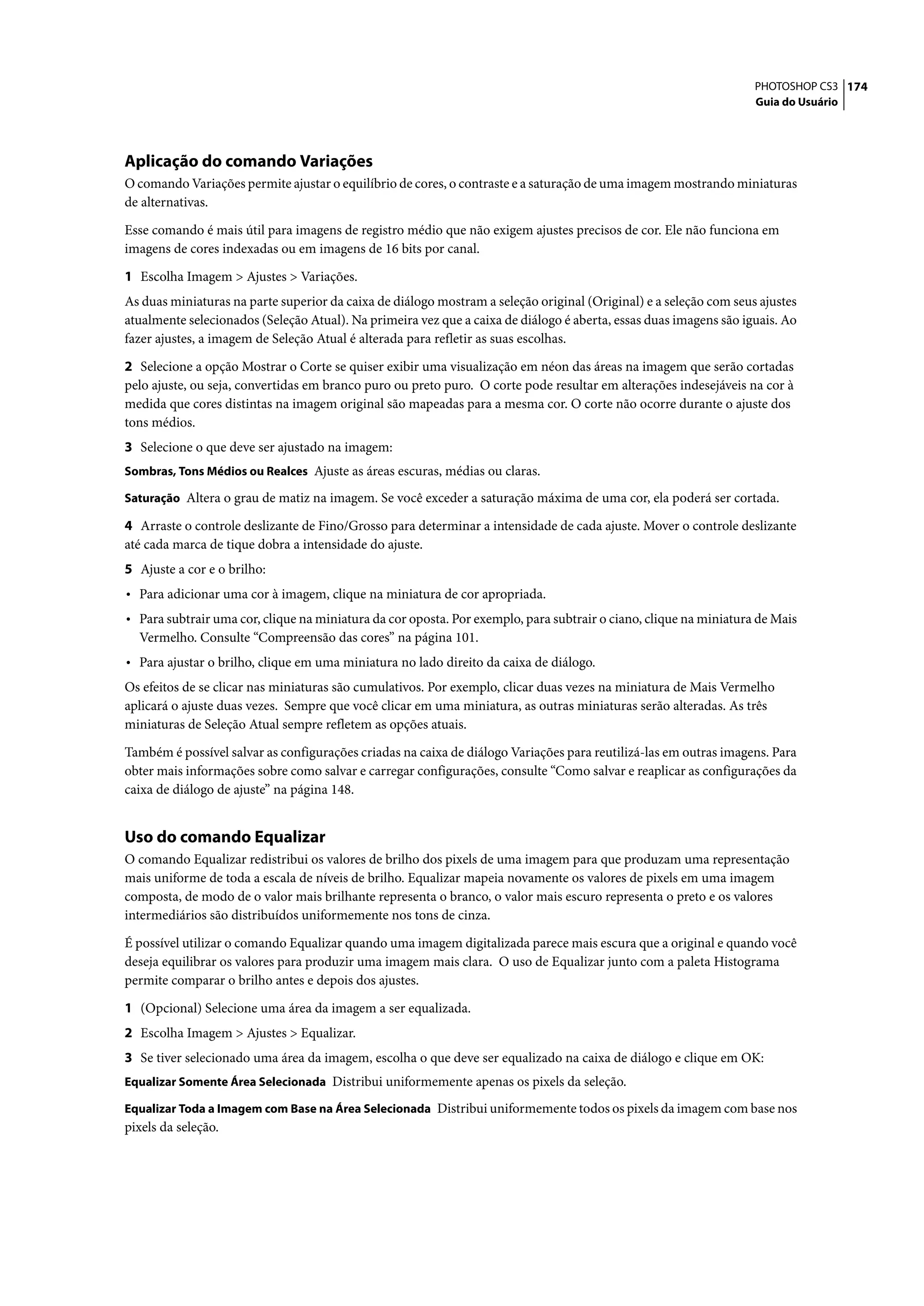 PHOTOSHOP CS3 174
                                                                                                                   Guia do Usuário




Aplicação do comando Variações
O comando Variações permite ajustar o equilíbrio de cores, o contraste e a saturação de uma imagem mostrando miniaturas
de alternativas.

Esse comando é mais útil para imagens de registro médio que não exigem ajustes precisos de cor. Ele não funciona em
imagens de cores indexadas ou em imagens de 16 bits por canal.

1 Escolha Imagem > Ajustes > Variações.
As duas miniaturas na parte superior da caixa de diálogo mostram a seleção original (Original) e a seleção com seus ajustes
atualmente selecionados (Seleção Atual). Na primeira vez que a caixa de diálogo é aberta, essas duas imagens são iguais. Ao
fazer ajustes, a imagem de Seleção Atual é alterada para refletir as suas escolhas.

2 Selecione a opção Mostrar o Corte se quiser exibir uma visualização em néon das áreas na imagem que serão cortadas
pelo ajuste, ou seja, convertidas em branco puro ou preto puro. O corte pode resultar em alterações indesejáveis na cor à
medida que cores distintas na imagem original são mapeadas para a mesma cor. O corte não ocorre durante o ajuste dos
tons médios.
3 Selecione o que deve ser ajustado na imagem:
Sombras, Tons Médios ou Realces Ajuste as áreas escuras, médias ou claras.

Saturação Altera o grau de matiz na imagem. Se você exceder a saturação máxima de uma cor, ela poderá ser cortada.

4 Arraste o controle deslizante de Fino/Grosso para determinar a intensidade de cada ajuste. Mover o controle deslizante
até cada marca de tique dobra a intensidade do ajuste.
5 Ajuste a cor e o brilho:
• Para adicionar uma cor à imagem, clique na miniatura de cor apropriada.
• Para subtrair uma cor, clique na miniatura da cor oposta. Por exemplo, para subtrair o ciano, clique na miniatura de Mais
  Vermelho. Consulte “Compreensão das cores” na página 101.
• Para ajustar o brilho, clique em uma miniatura no lado direito da caixa de diálogo.
Os efeitos de se clicar nas miniaturas são cumulativos. Por exemplo, clicar duas vezes na miniatura de Mais Vermelho
aplicará o ajuste duas vezes. Sempre que você clicar em uma miniatura, as outras miniaturas serão alteradas. As três
miniaturas de Seleção Atual sempre refletem as opções atuais.

Também é possível salvar as configurações criadas na caixa de diálogo Variações para reutilizá-las em outras imagens. Para
obter mais informações sobre como salvar e carregar configurações, consulte “Como salvar e reaplicar as configurações da
caixa de diálogo de ajuste” na página 148.


Uso do comando Equalizar
O comando Equalizar redistribui os valores de brilho dos pixels de uma imagem para que produzam uma representação
mais uniforme de toda a escala de níveis de brilho. Equalizar mapeia novamente os valores de pixels em uma imagem
composta, de modo de o valor mais brilhante representa o branco, o valor mais escuro representa o preto e os valores
intermediários são distribuídos uniformemente nos tons de cinza.

É possível utilizar o comando Equalizar quando uma imagem digitalizada parece mais escura que a original e quando você
deseja equilibrar os valores para produzir uma imagem mais clara. O uso de Equalizar junto com a paleta Histograma
permite comparar o brilho antes e depois dos ajustes.

1 (Opcional) Selecione uma área da imagem a ser equalizada.
2 Escolha Imagem > Ajustes > Equalizar.
3 Se tiver selecionado uma área da imagem, escolha o que deve ser equalizado na caixa de diálogo e clique em OK:
Equalizar Somente Área Selecionada Distribui uniformemente apenas os pixels da seleção.

Equalizar Toda a Imagem com Base na Área Selecionada Distribui uniformemente todos os pixels da imagem com base nos
pixels da seleção.
 