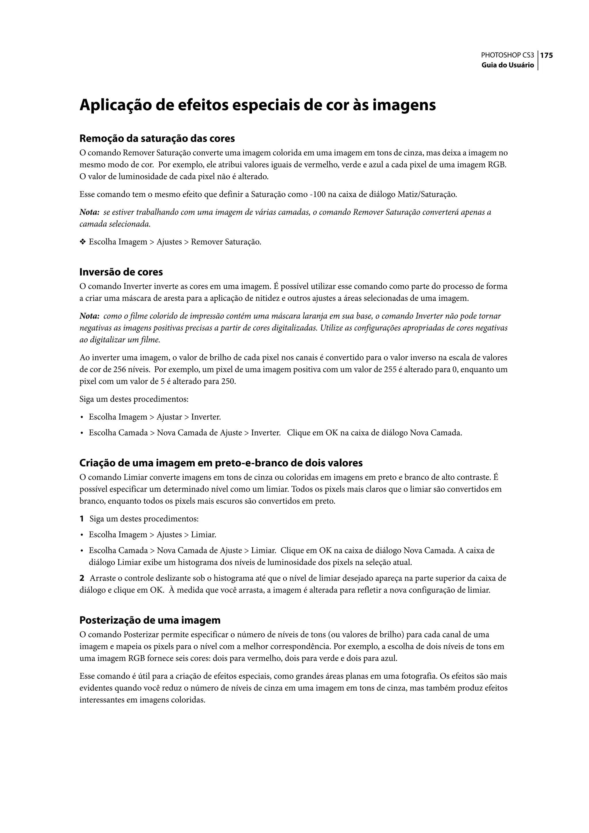PHOTOSHOP CS3 175
                                                                                                                        Guia do Usuário




Aplicação de efeitos especiais de cor às imagens
Remoção da saturação das cores
O comando Remover Saturação converte uma imagem colorida em uma imagem em tons de cinza, mas deixa a imagem no
mesmo modo de cor. Por exemplo, ele atribui valores iguais de vermelho, verde e azul a cada pixel de uma imagem RGB.
O valor de luminosidade de cada pixel não é alterado.

Esse comando tem o mesmo efeito que definir a Saturação como -100 na caixa de diálogo Matiz/Saturação.

Nota: se estiver trabalhando com uma imagem de várias camadas, o comando Remover Saturação converterá apenas a
camada selecionada.

❖ Escolha Imagem > Ajustes > Remover Saturação.


Inversão de cores
O comando Inverter inverte as cores em uma imagem. É possível utilizar esse comando como parte do processo de forma
a criar uma máscara de aresta para a aplicação de nitidez e outros ajustes a áreas selecionadas de uma imagem.

Nota: como o filme colorido de impressão contém uma máscara laranja em sua base, o comando Inverter não pode tornar
negativas as imagens positivas precisas a partir de cores digitalizadas. Utilize as configurações apropriadas de cores negativas
ao digitalizar um filme.

Ao inverter uma imagem, o valor de brilho de cada pixel nos canais é convertido para o valor inverso na escala de valores
de cor de 256 níveis. Por exemplo, um pixel de uma imagem positiva com um valor de 255 é alterado para 0, enquanto um
pixel com um valor de 5 é alterado para 250.

Siga um destes procedimentos:

• Escolha Imagem > Ajustar > Inverter.
• Escolha Camada > Nova Camada de Ajuste > Inverter. Clique em OK na caixa de diálogo Nova Camada.


Criação de uma imagem em preto-e-branco de dois valores
O comando Limiar converte imagens em tons de cinza ou coloridas em imagens em preto e branco de alto contraste. É
possível especificar um determinado nível como um limiar. Todos os pixels mais claros que o limiar são convertidos em
branco, enquanto todos os pixels mais escuros são convertidos em preto.

1 Siga um destes procedimentos:
• Escolha Imagem > Ajustes > Limiar.
• Escolha Camada > Nova Camada de Ajuste > Limiar. Clique em OK na caixa de diálogo Nova Camada. A caixa de
  diálogo Limiar exibe um histograma dos níveis de luminosidade dos pixels na seleção atual.
2 Arraste o controle deslizante sob o histograma até que o nível de limiar desejado apareça na parte superior da caixa de
diálogo e clique em OK. À medida que você arrasta, a imagem é alterada para refletir a nova configuração de limiar.


Posterização de uma imagem
O comando Posterizar permite especificar o número de níveis de tons (ou valores de brilho) para cada canal de uma
imagem e mapeia os pixels para o nível com a melhor correspondência. Por exemplo, a escolha de dois níveis de tons em
uma imagem RGB fornece seis cores: dois para vermelho, dois para verde e dois para azul.

Esse comando é útil para a criação de efeitos especiais, como grandes áreas planas em uma fotografia. Os efeitos são mais
evidentes quando você reduz o número de níveis de cinza em uma imagem em tons de cinza, mas também produz efeitos
interessantes em imagens coloridas.
 