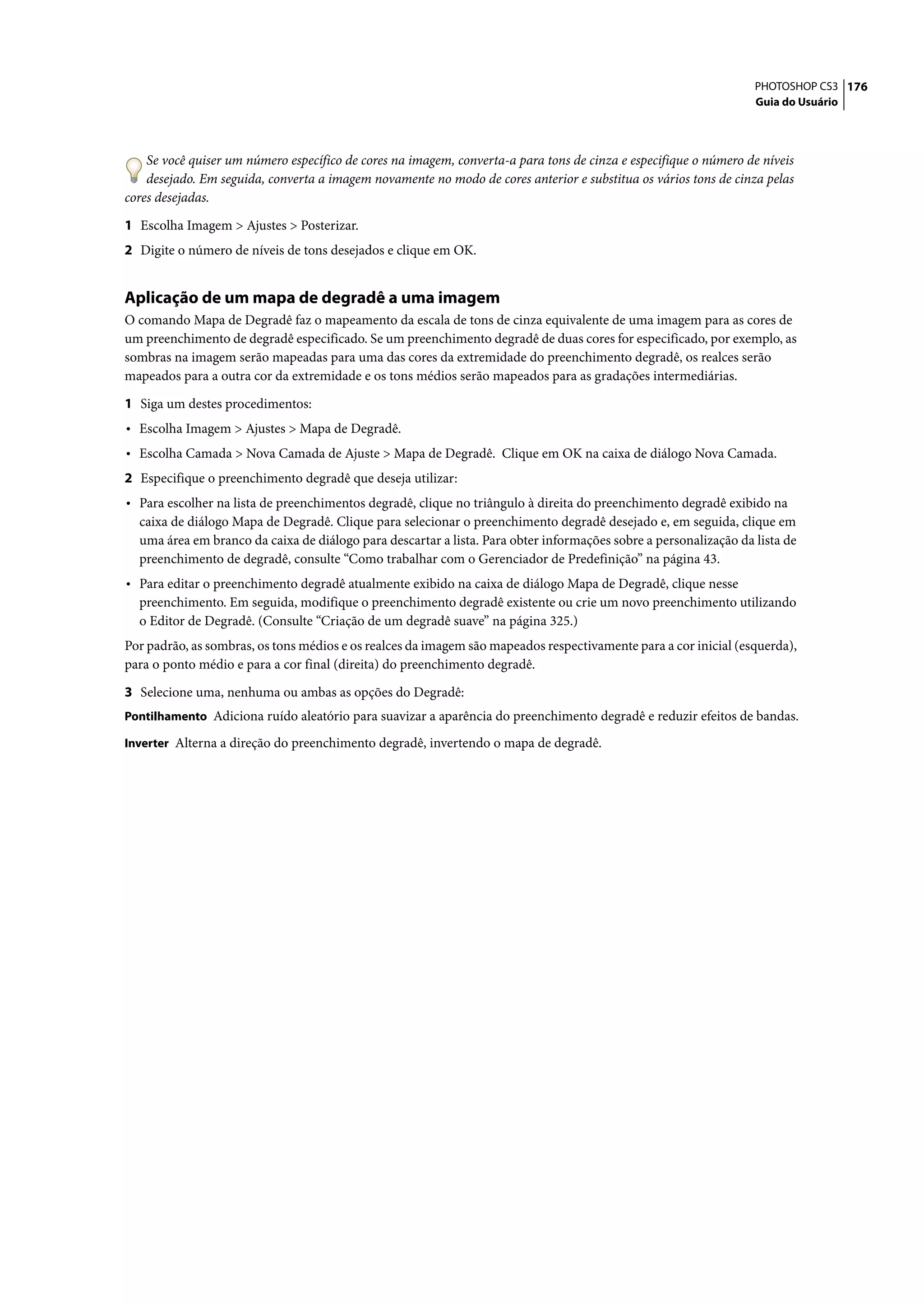 PHOTOSHOP CS3 176
                                                                                                                  Guia do Usuário




    Se você quiser um número específico de cores na imagem, converta-a para tons de cinza e especifique o número de níveis
    desejado. Em seguida, converta a imagem novamente no modo de cores anterior e substitua os vários tons de cinza pelas
cores desejadas.

1 Escolha Imagem > Ajustes > Posterizar.
2 Digite o número de níveis de tons desejados e clique em OK.


Aplicação de um mapa de degradê a uma imagem
O comando Mapa de Degradê faz o mapeamento da escala de tons de cinza equivalente de uma imagem para as cores de
um preenchimento de degradê especificado. Se um preenchimento degradê de duas cores for especificado, por exemplo, as
sombras na imagem serão mapeadas para uma das cores da extremidade do preenchimento degradê, os realces serão
mapeados para a outra cor da extremidade e os tons médios serão mapeados para as gradações intermediárias.

1 Siga um destes procedimentos:
• Escolha Imagem > Ajustes > Mapa de Degradê.
• Escolha Camada > Nova Camada de Ajuste > Mapa de Degradê. Clique em OK na caixa de diálogo Nova Camada.
2 Especifique o preenchimento degradê que deseja utilizar:
• Para escolher na lista de preenchimentos degradê, clique no triângulo à direita do preenchimento degradê exibido na
  caixa de diálogo Mapa de Degradê. Clique para selecionar o preenchimento degradê desejado e, em seguida, clique em
  uma área em branco da caixa de diálogo para descartar a lista. Para obter informações sobre a personalização da lista de
  preenchimento de degradê, consulte “Como trabalhar com o Gerenciador de Predefinição” na página 43.
• Para editar o preenchimento degradê atualmente exibido na caixa de diálogo Mapa de Degradê, clique nesse
  preenchimento. Em seguida, modifique o preenchimento degradê existente ou crie um novo preenchimento utilizando
  o Editor de Degradê. (Consulte “Criação de um degradê suave” na página 325.)
Por padrão, as sombras, os tons médios e os realces da imagem são mapeados respectivamente para a cor inicial (esquerda),
para o ponto médio e para a cor final (direita) do preenchimento degradê.

3 Selecione uma, nenhuma ou ambas as opções do Degradê:
Pontilhamento Adiciona ruído aleatório para suavizar a aparência do preenchimento degradê e reduzir efeitos de bandas.

Inverter Alterna a direção do preenchimento degradê, invertendo o mapa de degradê.
 