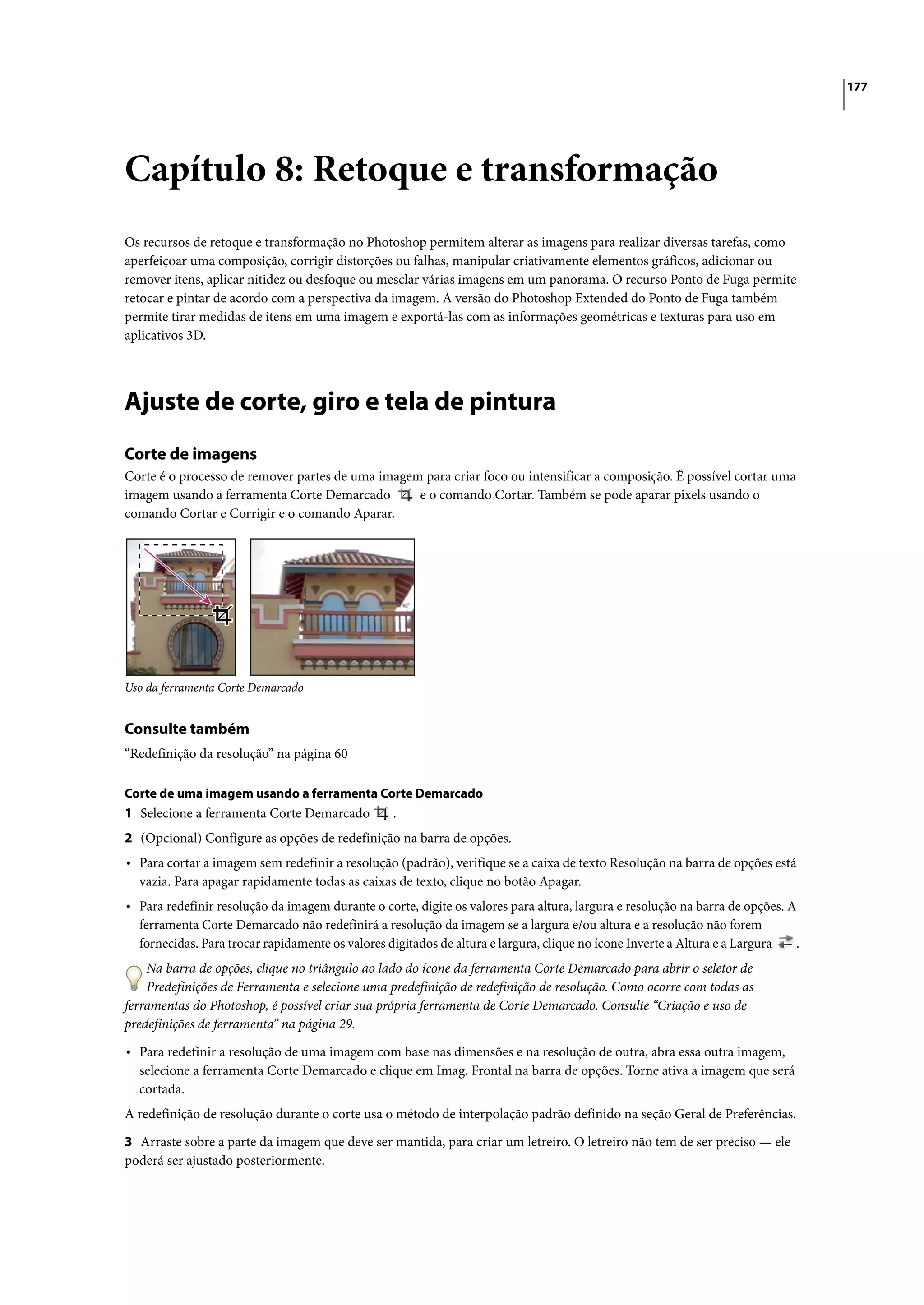 177




Capítulo 8: Retoque e transformação
Os recursos de retoque e transformação no Photoshop permitem alterar as imagens para realizar diversas tarefas, como
aperfeiçoar uma composição, corrigir distorções ou falhas, manipular criativamente elementos gráficos, adicionar ou
remover itens, aplicar nitidez ou desfoque ou mesclar várias imagens em um panorama. O recurso Ponto de Fuga permite
retocar e pintar de acordo com a perspectiva da imagem. A versão do Photoshop Extended do Ponto de Fuga também
permite tirar medidas de itens em uma imagem e exportá-las com as informações geométricas e texturas para uso em
aplicativos 3D.




Ajuste de corte, giro e tela de pintura
Corte de imagens
Corte é o processo de remover partes de uma imagem para criar foco ou intensificar a composição. É possível cortar uma
imagem usando a ferramenta Corte Demarcado        e o comando Cortar. Também se pode aparar pixels usando o
comando Cortar e Corrigir e o comando Aparar.




Uso da ferramenta Corte Demarcado


Consulte também
“Redefinição da resolução” na página 60

Corte de uma imagem usando a ferramenta Corte Demarcado
1 Selecione a ferramenta Corte Demarcado          .
2 (Opcional) Configure as opções de redefinição na barra de opções.
• Para cortar a imagem sem redefinir a resolução (padrão), verifique se a caixa de texto Resolução na barra de opções está
  vazia. Para apagar rapidamente todas as caixas de texto, clique no botão Apagar.
• Para redefinir resolução da imagem durante o corte, digite os valores para altura, largura e resolução na barra de opções. A
  ferramenta Corte Demarcado não redefinirá a resolução da imagem se a largura e/ou altura e a resolução não forem
  fornecidas. Para trocar rapidamente os valores digitados de altura e largura, clique no ícone Inverte a Altura e a Largura   .
    Na barra de opções, clique no triângulo ao lado do ícone da ferramenta Corte Demarcado para abrir o seletor de
    Predefinições de Ferramenta e selecione uma predefinição de redefinição de resolução. Como ocorre com todas as
ferramentas do Photoshop, é possível criar sua própria ferramenta de Corte Demarcado. Consulte “Criação e uso de
predefinições de ferramenta” na página 29.

• Para redefinir a resolução de uma imagem com base nas dimensões e na resolução de outra, abra essa outra imagem,
  selecione a ferramenta Corte Demarcado e clique em Imag. Frontal na barra de opções. Torne ativa a imagem que será
  cortada.
A redefinição de resolução durante o corte usa o método de interpolação padrão definido na seção Geral de Preferências.

3 Arraste sobre a parte da imagem que deve ser mantida, para criar um letreiro. O letreiro não tem de ser preciso — ele
poderá ser ajustado posteriormente.
 