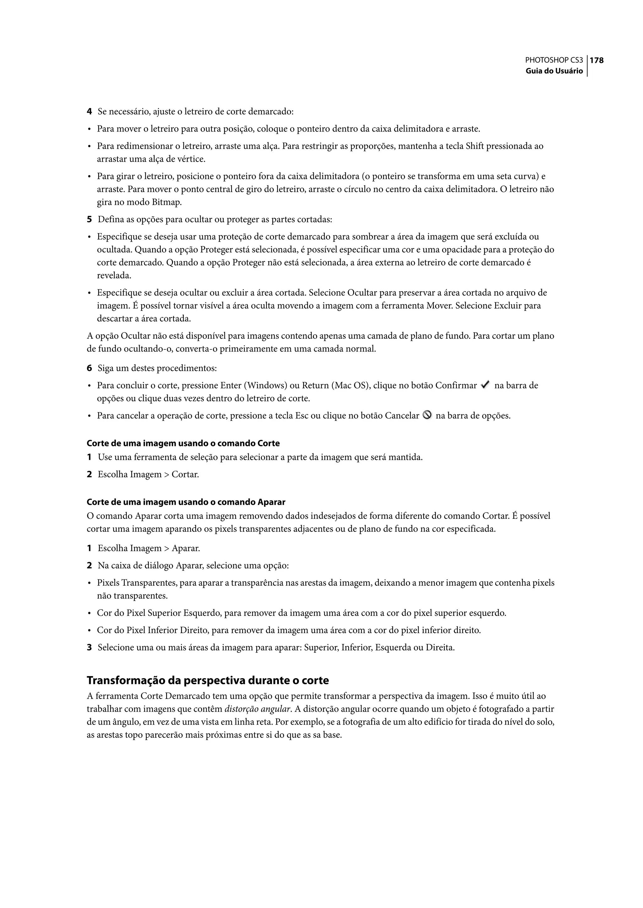 PHOTOSHOP CS3 178
                                                                                                                      Guia do Usuário




4 Se necessário, ajuste o letreiro de corte demarcado:
• Para mover o letreiro para outra posição, coloque o ponteiro dentro da caixa delimitadora e arraste.
• Para redimensionar o letreiro, arraste uma alça. Para restringir as proporções, mantenha a tecla Shift pressionada ao
  arrastar uma alça de vértice.
• Para girar o letreiro, posicione o ponteiro fora da caixa delimitadora (o ponteiro se transforma em uma seta curva) e
  arraste. Para mover o ponto central de giro do letreiro, arraste o círculo no centro da caixa delimitadora. O letreiro não
  gira no modo Bitmap.
5 Defina as opções para ocultar ou proteger as partes cortadas:
• Especifique se deseja usar uma proteção de corte demarcado para sombrear a área da imagem que será excluída ou
  ocultada. Quando a opção Proteger está selecionada, é possível especificar uma cor e uma opacidade para a proteção do
  corte demarcado. Quando a opção Proteger não está selecionada, a área externa ao letreiro de corte demarcado é
  revelada.
• Especifique se deseja ocultar ou excluir a área cortada. Selecione Ocultar para preservar a área cortada no arquivo de
  imagem. É possível tornar visível a área oculta movendo a imagem com a ferramenta Mover. Selecione Excluir para
  descartar a área cortada.
A opção Ocultar não está disponível para imagens contendo apenas uma camada de plano de fundo. Para cortar um plano
de fundo ocultando-o, converta-o primeiramente em uma camada normal.

6 Siga um destes procedimentos:
• Para concluir o corte, pressione Enter (Windows) ou Return (Mac OS), clique no botão Confirmar             na barra de
  opções ou clique duas vezes dentro do letreiro de corte.
• Para cancelar a operação de corte, pressione a tecla Esc ou clique no botão Cancelar        na barra de opções.

Corte de uma imagem usando o comando Corte
1 Use uma ferramenta de seleção para selecionar a parte da imagem que será mantida.
2 Escolha Imagem > Cortar.

Corte de uma imagem usando o comando Aparar
O comando Aparar corta uma imagem removendo dados indesejados de forma diferente do comando Cortar. É possível
cortar uma imagem aparando os pixels transparentes adjacentes ou de plano de fundo na cor especificada.

1 Escolha Imagem > Aparar.
2 Na caixa de diálogo Aparar, selecione uma opção:
• Pixels Transparentes, para aparar a transparência nas arestas da imagem, deixando a menor imagem que contenha pixels
  não transparentes.
• Cor do Pixel Superior Esquerdo, para remover da imagem uma área com a cor do pixel superior esquerdo.
• Cor do Pixel Inferior Direito, para remover da imagem uma área com a cor do pixel inferior direito.
3 Selecione uma ou mais áreas da imagem para aparar: Superior, Inferior, Esquerda ou Direita.


Transformação da perspectiva durante o corte
A ferramenta Corte Demarcado tem uma opção que permite transformar a perspectiva da imagem. Isso é muito útil ao
trabalhar com imagens que contêm distorção angular. A distorção angular ocorre quando um objeto é fotografado a partir
de um ângulo, em vez de uma vista em linha reta. Por exemplo, se a fotografia de um alto edifício for tirada do nível do solo,
as arestas topo parecerão mais próximas entre si do que as sa base.
 