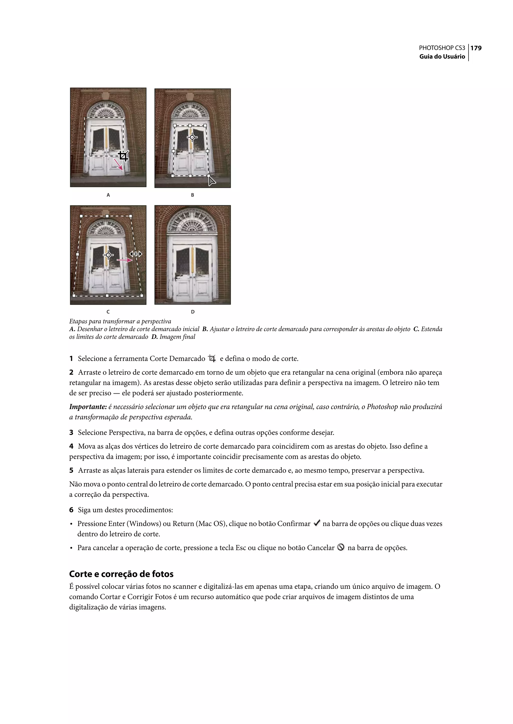 PHOTOSHOP CS3 179
                                                                                                                                   Guia do Usuário




              A                              B




              C                              D
Etapas para transformar a perspectiva
A. Desenhar o letreiro de corte demarcado inicial B. Ajustar o letreiro de corte demarcado para corresponder às arestas do objeto C. Estenda
os limites do corte demarcado D. Imagem final


1 Selecione a ferramenta Corte Demarcado                e defina o modo de corte.
2 Arraste o letreiro de corte demarcado em torno de um objeto que era retangular na cena original (embora não apareça
retangular na imagem). As arestas desse objeto serão utilizadas para definir a perspectiva na imagem. O letreiro não tem
de ser preciso — ele poderá ser ajustado posteriormente.
Importante: é necessário selecionar um objeto que era retangular na cena original, caso contrário, o Photoshop não produzirá
a transformação de perspectiva esperada.

3 Selecione Perspectiva, na barra de opções, e defina outras opções conforme desejar.
4 Mova as alças dos vértices do letreiro de corte demarcado para coincidirem com as arestas do objeto. Isso define a
perspectiva da imagem; por isso, é importante coincidir precisamente com as arestas do objeto.
5 Arraste as alças laterais para estender os limites de corte demarcado e, ao mesmo tempo, preservar a perspectiva.
Não mova o ponto central do letreiro de corte demarcado. O ponto central precisa estar em sua posição inicial para executar
a correção da perspectiva.

6 Siga um destes procedimentos:
• Pressione Enter (Windows) ou Return (Mac OS), clique no botão Confirmar                      na barra de opções ou clique duas vezes
   dentro do letreiro de corte.
• Para cancelar a operação de corte, pressione a tecla Esc ou clique no botão Cancelar                  na barra de opções.


Corte e correção de fotos
É possível colocar várias fotos no scanner e digitalizá-las em apenas uma etapa, criando um único arquivo de imagem. O
comando Cortar e Corrigir Fotos é um recurso automático que pode criar arquivos de imagem distintos de uma
digitalização de várias imagens.
 