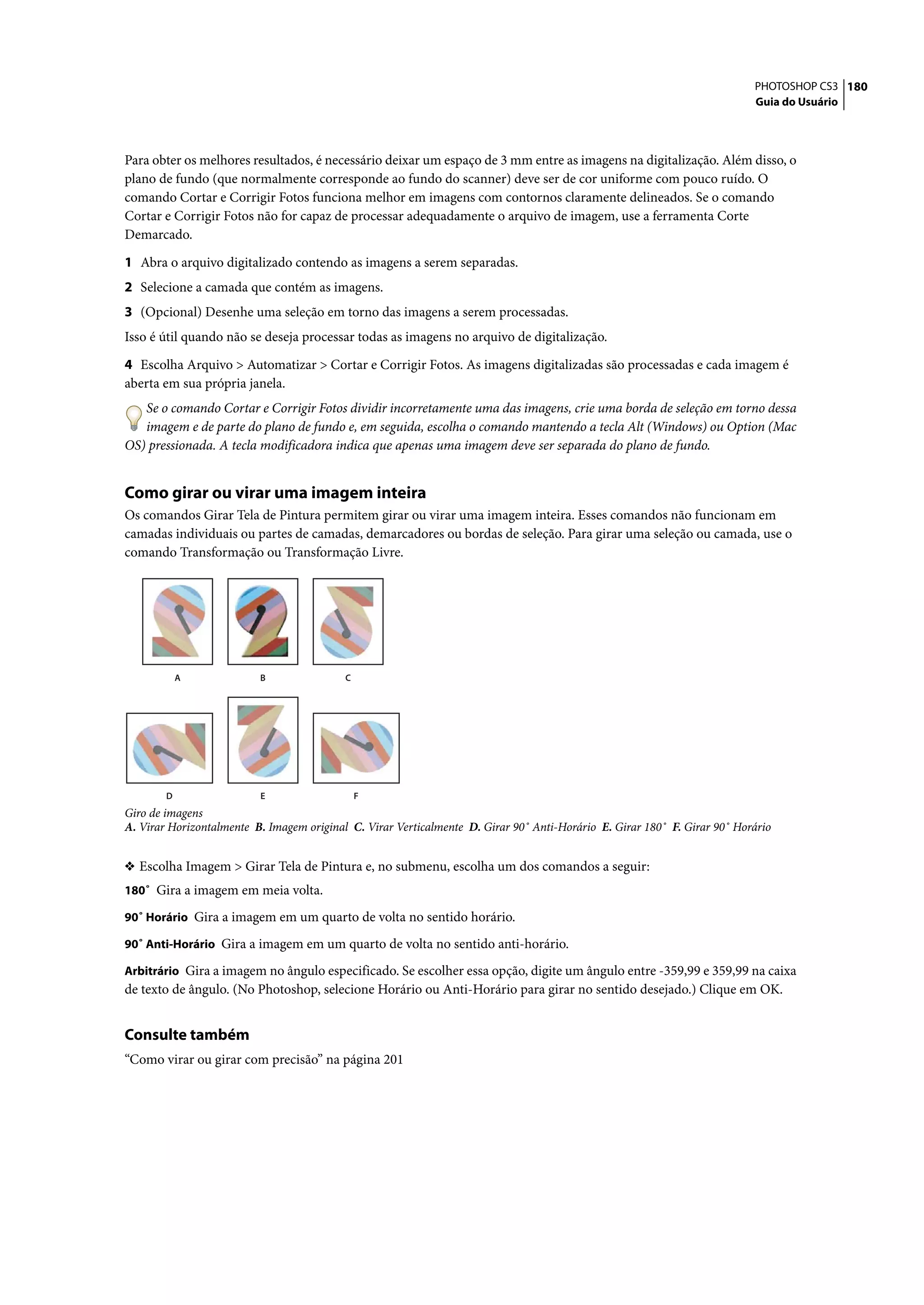PHOTOSHOP CS3 180
                                                                                                                           Guia do Usuário




Para obter os melhores resultados, é necessário deixar um espaço de 3 mm entre as imagens na digitalização. Além disso, o
plano de fundo (que normalmente corresponde ao fundo do scanner) deve ser de cor uniforme com pouco ruído. O
comando Cortar e Corrigir Fotos funciona melhor em imagens com contornos claramente delineados. Se o comando
Cortar e Corrigir Fotos não for capaz de processar adequadamente o arquivo de imagem, use a ferramenta Corte
Demarcado.

1 Abra o arquivo digitalizado contendo as imagens a serem separadas.
2 Selecione a camada que contém as imagens.
3 (Opcional) Desenhe uma seleção em torno das imagens a serem processadas.
Isso é útil quando não se deseja processar todas as imagens no arquivo de digitalização.
4 Escolha Arquivo > Automatizar > Cortar e Corrigir Fotos. As imagens digitalizadas são processadas e cada imagem é
aberta em sua própria janela.
   Se o comando Cortar e Corrigir Fotos dividir incorretamente uma das imagens, crie uma borda de seleção em torno dessa
   imagem e de parte do plano de fundo e, em seguida, escolha o comando mantendo a tecla Alt (Windows) ou Option (Mac
OS) pressionada. A tecla modificadora indica que apenas uma imagem deve ser separada do plano de fundo.


Como girar ou virar uma imagem inteira
Os comandos Girar Tela de Pintura permitem girar ou virar uma imagem inteira. Esses comandos não funcionam em
camadas individuais ou partes de camadas, demarcadores ou bordas de seleção. Para girar uma seleção ou camada, use o
comando Transformação ou Transformação Livre.




            A             B                C




        D                 E                    F
Giro de imagens
A. Virar Horizontalmente B. Imagem original C. Virar Verticalmente D. Girar 90˚ Anti-Horário E. Girar 180˚ F. Girar 90˚ Horário


❖ Escolha Imagem > Girar Tela de Pintura e, no submenu, escolha um dos comandos a seguir:
180˚ Gira a imagem em meia volta.

90˚ Horário Gira a imagem em um quarto de volta no sentido horário.

90˚ Anti-Horário Gira a imagem em um quarto de volta no sentido anti-horário.

Arbitrário Gira a imagem no ângulo especificado. Se escolher essa opção, digite um ângulo entre -359,99 e 359,99 na caixa
de texto de ângulo. (No Photoshop, selecione Horário ou Anti-Horário para girar no sentido desejado.) Clique em OK.


Consulte também
“Como virar ou girar com precisão” na página 201
 