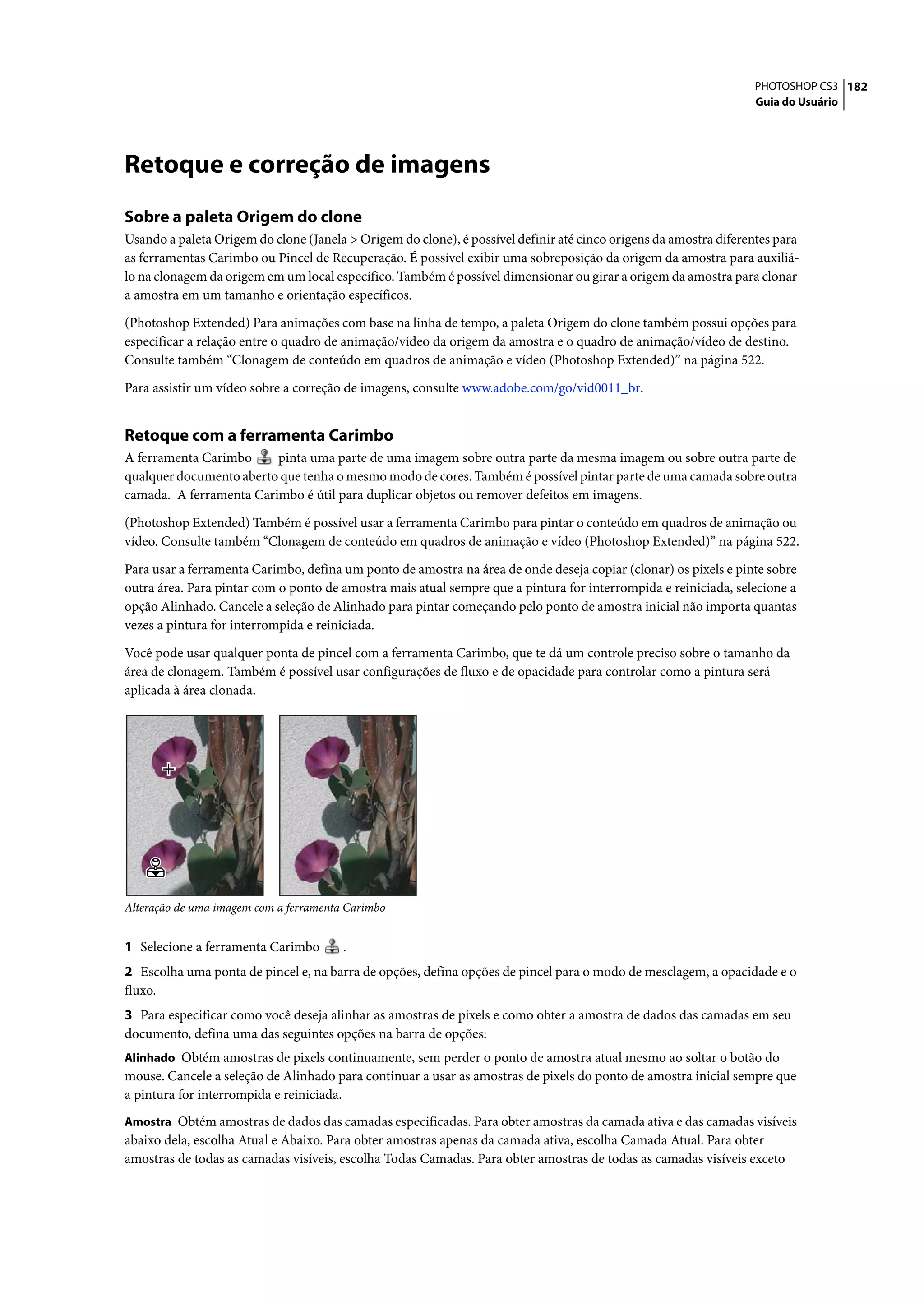 PHOTOSHOP CS3 182
                                                                                                                  Guia do Usuário




Retoque e correção de imagens
Sobre a paleta Origem do clone
Usando a paleta Origem do clone (Janela > Origem do clone), é possível definir até cinco origens da amostra diferentes para
as ferramentas Carimbo ou Pincel de Recuperação. É possível exibir uma sobreposição da origem da amostra para auxiliá-
lo na clonagem da origem em um local específico. Também é possível dimensionar ou girar a origem da amostra para clonar
a amostra em um tamanho e orientação específicos.

(Photoshop Extended) Para animações com base na linha de tempo, a paleta Origem do clone também possui opções para
especificar a relação entre o quadro de animação/vídeo da origem da amostra e o quadro de animação/vídeo de destino.
Consulte também “Clonagem de conteúdo em quadros de animação e vídeo (Photoshop Extended)” na página 522.

Para assistir um vídeo sobre a correção de imagens, consulte www.adobe.com/go/vid0011_br.


Retoque com a ferramenta Carimbo
A ferramenta Carimbo     pinta uma parte de uma imagem sobre outra parte da mesma imagem ou sobre outra parte de
qualquer documento aberto que tenha o mesmo modo de cores. Também é possível pintar parte de uma camada sobre outra
camada. A ferramenta Carimbo é útil para duplicar objetos ou remover defeitos em imagens.
(Photoshop Extended) Também é possível usar a ferramenta Carimbo para pintar o conteúdo em quadros de animação ou
vídeo. Consulte também “Clonagem de conteúdo em quadros de animação e vídeo (Photoshop Extended)” na página 522.

Para usar a ferramenta Carimbo, defina um ponto de amostra na área de onde deseja copiar (clonar) os pixels e pinte sobre
outra área. Para pintar com o ponto de amostra mais atual sempre que a pintura for interrompida e reiniciada, selecione a
opção Alinhado. Cancele a seleção de Alinhado para pintar começando pelo ponto de amostra inicial não importa quantas
vezes a pintura for interrompida e reiniciada.

Você pode usar qualquer ponta de pincel com a ferramenta Carimbo, que te dá um controle preciso sobre o tamanho da
área de clonagem. Também é possível usar configurações de fluxo e de opacidade para controlar como a pintura será
aplicada à área clonada.




Alteração de uma imagem com a ferramenta Carimbo


1 Selecione a ferramenta Carimbo        .
2 Escolha uma ponta de pincel e, na barra de opções, defina opções de pincel para o modo de mesclagem, a opacidade e o
fluxo.
3 Para especificar como você deseja alinhar as amostras de pixels e como obter a amostra de dados das camadas em seu
documento, defina uma das seguintes opções na barra de opções:
Alinhado Obtém amostras de pixels continuamente, sem perder o ponto de amostra atual mesmo ao soltar o botão do
mouse. Cancele a seleção de Alinhado para continuar a usar as amostras de pixels do ponto de amostra inicial sempre que
a pintura for interrompida e reiniciada.
Amostra Obtém amostras de dados das camadas especificadas. Para obter amostras da camada ativa e das camadas visíveis
abaixo dela, escolha Atual e Abaixo. Para obter amostras apenas da camada ativa, escolha Camada Atual. Para obter
amostras de todas as camadas visíveis, escolha Todas Camadas. Para obter amostras de todas as camadas visíveis exceto
 