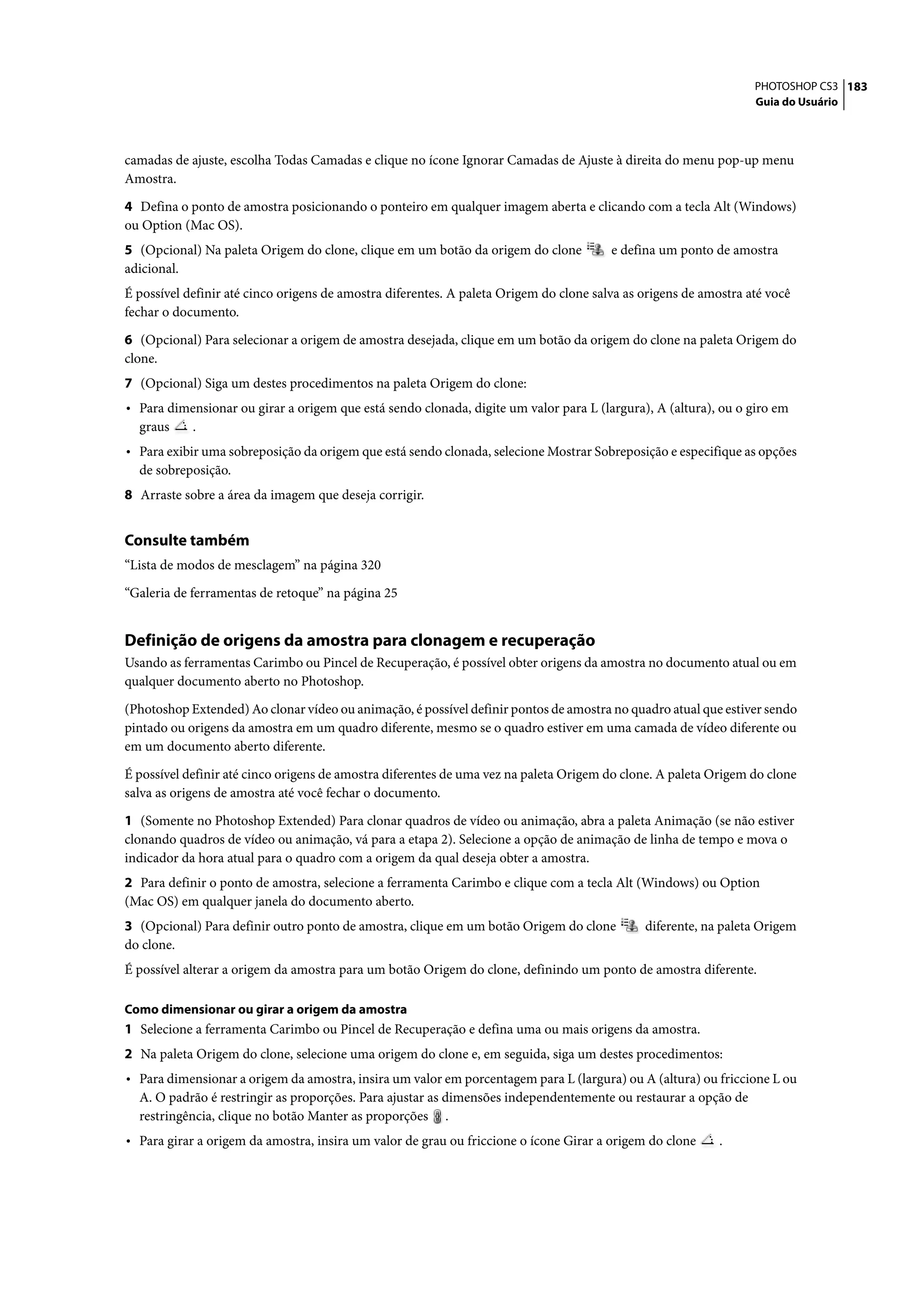 PHOTOSHOP CS3 183
                                                                                                                  Guia do Usuário




camadas de ajuste, escolha Todas Camadas e clique no ícone Ignorar Camadas de Ajuste à direita do menu pop-up menu
Amostra.

4 Defina o ponto de amostra posicionando o ponteiro em qualquer imagem aberta e clicando com a tecla Alt (Windows)
ou Option (Mac OS).
5 (Opcional) Na paleta Origem do clone, clique em um botão da origem do clone           e defina um ponto de amostra
adicional.
É possível definir até cinco origens de amostra diferentes. A paleta Origem do clone salva as origens de amostra até você
fechar o documento.

6 (Opcional) Para selecionar a origem de amostra desejada, clique em um botão da origem do clone na paleta Origem do
clone.
7 (Opcional) Siga um destes procedimentos na paleta Origem do clone:
• Para dimensionar ou girar a origem que está sendo clonada, digite um valor para L (largura), A (altura), ou o giro em
  graus     .
• Para exibir uma sobreposição da origem que está sendo clonada, selecione Mostrar Sobreposição e especifique as opções
  de sobreposição.
8 Arraste sobre a área da imagem que deseja corrigir.


Consulte também
“Lista de modos de mesclagem” na página 320

“Galeria de ferramentas de retoque” na página 25


Definição de origens da amostra para clonagem e recuperação
Usando as ferramentas Carimbo ou Pincel de Recuperação, é possível obter origens da amostra no documento atual ou em
qualquer documento aberto no Photoshop.

(Photoshop Extended) Ao clonar vídeo ou animação, é possível definir pontos de amostra no quadro atual que estiver sendo
pintado ou origens da amostra em um quadro diferente, mesmo se o quadro estiver em uma camada de vídeo diferente ou
em um documento aberto diferente.

É possível definir até cinco origens de amostra diferentes de uma vez na paleta Origem do clone. A paleta Origem do clone
salva as origens de amostra até você fechar o documento.

1 (Somente no Photoshop Extended) Para clonar quadros de vídeo ou animação, abra a paleta Animação (se não estiver
clonando quadros de vídeo ou animação, vá para a etapa 2). Selecione a opção de animação de linha de tempo e mova o
indicador da hora atual para o quadro com a origem da qual deseja obter a amostra.
2 Para definir o ponto de amostra, selecione a ferramenta Carimbo e clique com a tecla Alt (Windows) ou Option
(Mac OS) em qualquer janela do documento aberto.
3 (Opcional) Para definir outro ponto de amostra, clique em um botão Origem do clone          diferente, na paleta Origem
do clone.
É possível alterar a origem da amostra para um botão Origem do clone, definindo um ponto de amostra diferente.

Como dimensionar ou girar a origem da amostra
1 Selecione a ferramenta Carimbo ou Pincel de Recuperação e defina uma ou mais origens da amostra.
2 Na paleta Origem do clone, selecione uma origem do clone e, em seguida, siga um destes procedimentos:
• Para dimensionar a origem da amostra, insira um valor em porcentagem para L (largura) ou A (altura) ou friccione L ou
  A. O padrão é restringir as proporções. Para ajustar as dimensões independentemente ou restaurar a opção de
  restringência, clique no botão Manter as proporções .
• Para girar a origem da amostra, insira um valor de grau ou friccione o ícone Girar a origem do clone      .
 