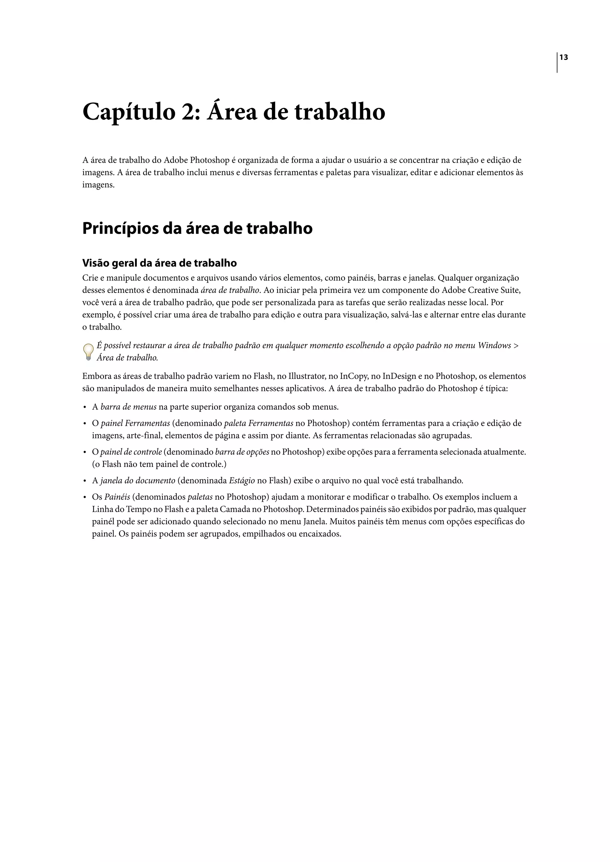 13




Capítulo 2: Área de trabalho
A área de trabalho do Adobe Photoshop é organizada de forma a ajudar o usuário a se concentrar na criação e edição de
imagens. A área de trabalho inclui menus e diversas ferramentas e paletas para visualizar, editar e adicionar elementos às
imagens.




Princípios da área de trabalho
Visão geral da área de trabalho
Crie e manipule documentos e arquivos usando vários elementos, como painéis, barras e janelas. Qualquer organização
desses elementos é denominada área de trabalho. Ao iniciar pela primeira vez um componente do Adobe Creative Suite,
você verá a área de trabalho padrão, que pode ser personalizada para as tarefas que serão realizadas nesse local. Por
exemplo, é possível criar uma área de trabalho para edição e outra para visualização, salvá-las e alternar entre elas durante
o trabalho.

    É possível restaurar a área de trabalho padrão em qualquer momento escolhendo a opção padrão no menu Windows >
    Área de trabalho.

Embora as áreas de trabalho padrão variem no Flash, no Illustrator, no InCopy, no InDesign e no Photoshop, os elementos
são manipulados de maneira muito semelhantes nesses aplicativos. A área de trabalho padrão do Photoshop é típica:

• A barra de menus na parte superior organiza comandos sob menus.
• O painel Ferramentas (denominado paleta Ferramentas no Photoshop) contém ferramentas para a criação e edição de
  imagens, arte-final, elementos de página e assim por diante. As ferramentas relacionadas são agrupadas.
• O painel de controle (denominado barra de opções no Photoshop) exibe opções para a ferramenta selecionada atualmente.
  (o Flash não tem painel de controle.)
• A janela do documento (denominada Estágio no Flash) exibe o arquivo no qual você está trabalhando.
• Os Painéis (denominados paletas no Photoshop) ajudam a monitorar e modificar o trabalho. Os exemplos incluem a
  Linha do Tempo no Flash e a paleta Camada no Photoshop. Determinados painéis são exibidos por padrão, mas qualquer
  painél pode ser adicionado quando selecionado no menu Janela. Muitos painéis têm menus com opções específicas do
  painel. Os painéis podem ser agrupados, empilhados ou encaixados.
 