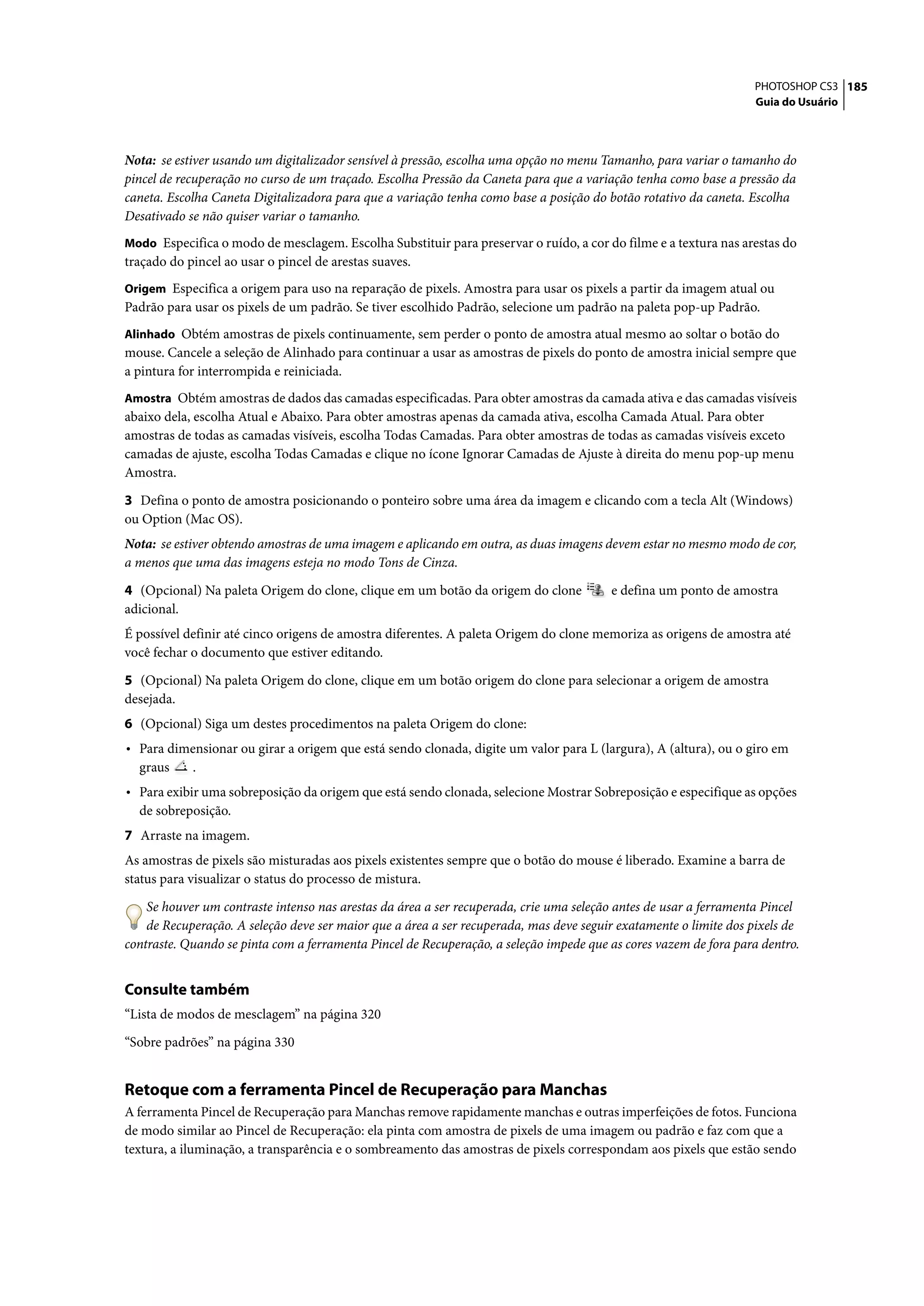 PHOTOSHOP CS3 185
                                                                                                                  Guia do Usuário




Nota: se estiver usando um digitalizador sensível à pressão, escolha uma opção no menu Tamanho, para variar o tamanho do
pincel de recuperação no curso de um traçado. Escolha Pressão da Caneta para que a variação tenha como base a pressão da
caneta. Escolha Caneta Digitalizadora para que a variação tenha como base a posição do botão rotativo da caneta. Escolha
Desativado se não quiser variar o tamanho.
Modo Especifica o modo de mesclagem. Escolha Substituir para preservar o ruído, a cor do filme e a textura nas arestas do
traçado do pincel ao usar o pincel de arestas suaves.
Origem Especifica a origem para uso na reparação de pixels. Amostra para usar os pixels a partir da imagem atual ou
Padrão para usar os pixels de um padrão. Se tiver escolhido Padrão, selecione um padrão na paleta pop-up Padrão.
Alinhado Obtém amostras de pixels continuamente, sem perder o ponto de amostra atual mesmo ao soltar o botão do
mouse. Cancele a seleção de Alinhado para continuar a usar as amostras de pixels do ponto de amostra inicial sempre que
a pintura for interrompida e reiniciada.
Amostra Obtém amostras de dados das camadas especificadas. Para obter amostras da camada ativa e das camadas visíveis
abaixo dela, escolha Atual e Abaixo. Para obter amostras apenas da camada ativa, escolha Camada Atual. Para obter
amostras de todas as camadas visíveis, escolha Todas Camadas. Para obter amostras de todas as camadas visíveis exceto
camadas de ajuste, escolha Todas Camadas e clique no ícone Ignorar Camadas de Ajuste à direita do menu pop-up menu
Amostra.

3 Defina o ponto de amostra posicionando o ponteiro sobre uma área da imagem e clicando com a tecla Alt (Windows)
ou Option (Mac OS).
Nota: se estiver obtendo amostras de uma imagem e aplicando em outra, as duas imagens devem estar no mesmo modo de cor,
a menos que uma das imagens esteja no modo Tons de Cinza.

4 (Opcional) Na paleta Origem do clone, clique em um botão da origem do clone           e defina um ponto de amostra
adicional.
É possível definir até cinco origens de amostra diferentes. A paleta Origem do clone memoriza as origens de amostra até
você fechar o documento que estiver editando.

5 (Opcional) Na paleta Origem do clone, clique em um botão origem do clone para selecionar a origem de amostra
desejada.
6 (Opcional) Siga um destes procedimentos na paleta Origem do clone:
• Para dimensionar ou girar a origem que está sendo clonada, digite um valor para L (largura), A (altura), ou o giro em
  graus     .
• Para exibir uma sobreposição da origem que está sendo clonada, selecione Mostrar Sobreposição e especifique as opções
  de sobreposição.
7 Arraste na imagem.
As amostras de pixels são misturadas aos pixels existentes sempre que o botão do mouse é liberado. Examine a barra de
status para visualizar o status do processo de mistura.

    Se houver um contraste intenso nas arestas da área a ser recuperada, crie uma seleção antes de usar a ferramenta Pincel
    de Recuperação. A seleção deve ser maior que a área a ser recuperada, mas deve seguir exatamente o limite dos pixels de
contraste. Quando se pinta com a ferramenta Pincel de Recuperação, a seleção impede que as cores vazem de fora para dentro.


Consulte também
“Lista de modos de mesclagem” na página 320

“Sobre padrões” na página 330


Retoque com a ferramenta Pincel de Recuperação para Manchas
A ferramenta Pincel de Recuperação para Manchas remove rapidamente manchas e outras imperfeições de fotos. Funciona
de modo similar ao Pincel de Recuperação: ela pinta com amostra de pixels de uma imagem ou padrão e faz com que a
textura, a iluminação, a transparência e o sombreamento das amostras de pixels correspondam aos pixels que estão sendo
 