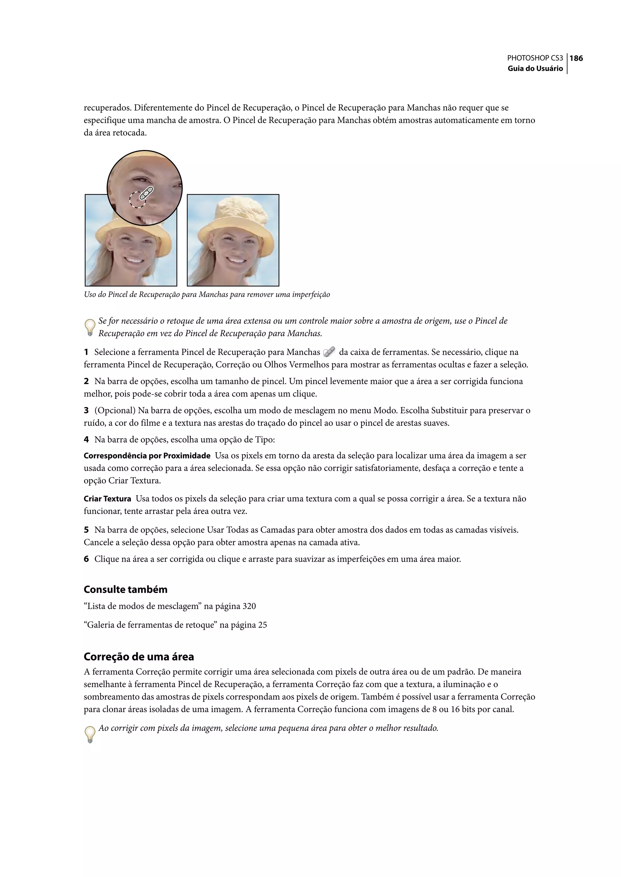 PHOTOSHOP CS3 186
                                                                                                                   Guia do Usuário




recuperados. Diferentemente do Pincel de Recuperação, o Pincel de Recuperação para Manchas não requer que se
especifique uma mancha de amostra. O Pincel de Recuperação para Manchas obtém amostras automaticamente em torno
da área retocada.




Uso do Pincel de Recuperação para Manchas para remover uma imperfeição


    Se for necessário o retoque de uma área extensa ou um controle maior sobre a amostra de origem, use o Pincel de
    Recuperação em vez do Pincel de Recuperação para Manchas.

1 Selecione a ferramenta Pincel de Recuperação para Manchas     da caixa de ferramentas. Se necessário, clique na
ferramenta Pincel de Recuperação, Correção ou Olhos Vermelhos para mostrar as ferramentas ocultas e fazer a seleção.
2 Na barra de opções, escolha um tamanho de pincel. Um pincel levemente maior que a área a ser corrigida funciona
melhor, pois pode-se cobrir toda a área com apenas um clique.
3 (Opcional) Na barra de opções, escolha um modo de mesclagem no menu Modo. Escolha Substituir para preservar o
ruído, a cor do filme e a textura nas arestas do traçado do pincel ao usar o pincel de arestas suaves.
4 Na barra de opções, escolha uma opção de Tipo:
Correspondência por Proximidade Usa os pixels em torno da aresta da seleção para localizar uma área da imagem a ser
usada como correção para a área selecionada. Se essa opção não corrigir satisfatoriamente, desfaça a correção e tente a
opção Criar Textura.
Criar Textura Usa todos os pixels da seleção para criar uma textura com a qual se possa corrigir a área. Se a textura não
funcionar, tente arrastar pela área outra vez.

5 Na barra de opções, selecione Usar Todas as Camadas para obter amostra dos dados em todas as camadas visíveis.
Cancele a seleção dessa opção para obter amostra apenas na camada ativa.
6 Clique na área a ser corrigida ou clique e arraste para suavizar as imperfeições em uma área maior.


Consulte também
“Lista de modos de mesclagem” na página 320

“Galeria de ferramentas de retoque” na página 25


Correção de uma área
A ferramenta Correção permite corrigir uma área selecionada com pixels de outra área ou de um padrão. De maneira
semelhante à ferramenta Pincel de Recuperação, a ferramenta Correção faz com que a textura, a iluminação e o
sombreamento das amostras de pixels correspondam aos pixels de origem. Também é possível usar a ferramenta Correção
para clonar áreas isoladas de uma imagem. A ferramenta Correção funciona com imagens de 8 ou 16 bits por canal.

    Ao corrigir com pixels da imagem, selecione uma pequena área para obter o melhor resultado.
 