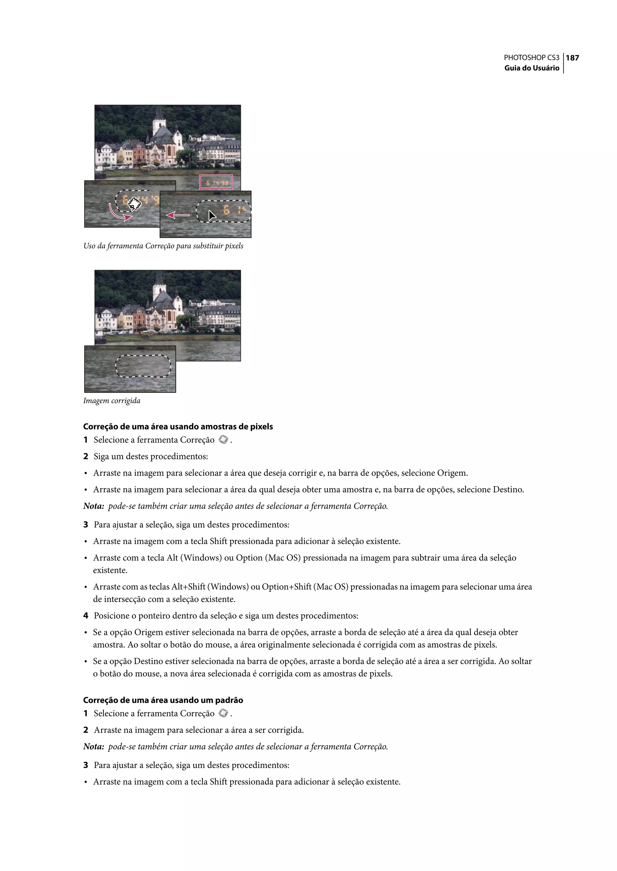 PHOTOSHOP CS3 187
                                                                                                                     Guia do Usuário




Uso da ferramenta Correção para substituir pixels




Imagem corrigida


Correção de uma área usando amostras de pixels
1 Selecione a ferramenta Correção           .
2 Siga um destes procedimentos:
• Arraste na imagem para selecionar a área que deseja corrigir e, na barra de opções, selecione Origem.
• Arraste na imagem para selecionar a área da qual deseja obter uma amostra e, na barra de opções, selecione Destino.
Nota: pode-se também criar uma seleção antes de selecionar a ferramenta Correção.

3 Para ajustar a seleção, siga um destes procedimentos:
• Arraste na imagem com a tecla Shift pressionada para adicionar à seleção existente.
• Arraste com a tecla Alt (Windows) ou Option (Mac OS) pressionada na imagem para subtrair uma área da seleção
   existente.
• Arraste com as teclas Alt+Shift (Windows) ou Option+Shift (Mac OS) pressionadas na imagem para selecionar uma área
   de intersecção com a seleção existente.
4 Posicione o ponteiro dentro da seleção e siga um destes procedimentos:
• Se a opção Origem estiver selecionada na barra de opções, arraste a borda de seleção até a área da qual deseja obter
   amostra. Ao soltar o botão do mouse, a área originalmente selecionada é corrigida com as amostras de pixels.
• Se a opção Destino estiver selecionada na barra de opções, arraste a borda de seleção até a área a ser corrigida. Ao soltar
   o botão do mouse, a nova área selecionada é corrigida com as amostras de pixels.

Correção de uma área usando um padrão
1 Selecione a ferramenta Correção           .
2 Arraste na imagem para selecionar a área a ser corrigida.
Nota: pode-se também criar uma seleção antes de selecionar a ferramenta Correção.

3 Para ajustar a seleção, siga um destes procedimentos:
• Arraste na imagem com a tecla Shift pressionada para adicionar à seleção existente.
 