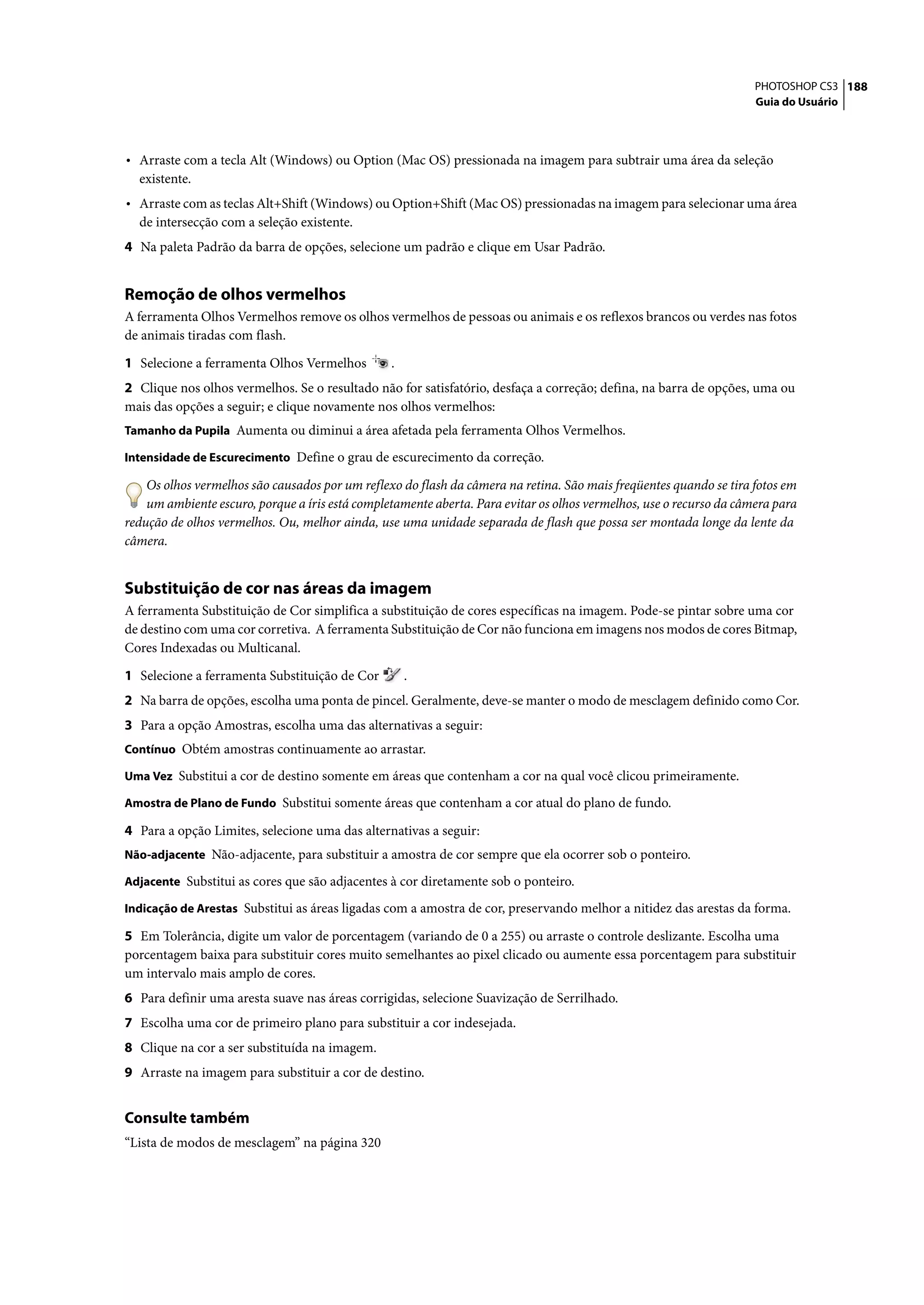 PHOTOSHOP CS3 188
                                                                                                                     Guia do Usuário




• Arraste com a tecla Alt (Windows) ou Option (Mac OS) pressionada na imagem para subtrair uma área da seleção
  existente.
• Arraste com as teclas Alt+Shift (Windows) ou Option+Shift (Mac OS) pressionadas na imagem para selecionar uma área
  de intersecção com a seleção existente.
4 Na paleta Padrão da barra de opções, selecione um padrão e clique em Usar Padrão.


Remoção de olhos vermelhos
A ferramenta Olhos Vermelhos remove os olhos vermelhos de pessoas ou animais e os reflexos brancos ou verdes nas fotos
de animais tiradas com flash.

1 Selecione a ferramenta Olhos Vermelhos         .
2 Clique nos olhos vermelhos. Se o resultado não for satisfatório, desfaça a correção; defina, na barra de opções, uma ou
mais das opções a seguir; e clique novamente nos olhos vermelhos:
Tamanho da Pupila Aumenta ou diminui a área afetada pela ferramenta Olhos Vermelhos.

Intensidade de Escurecimento Define o grau de escurecimento da correção.

    Os olhos vermelhos são causados por um reflexo do flash da câmera na retina. São mais freqüentes quando se tira fotos em
    um ambiente escuro, porque a íris está completamente aberta. Para evitar os olhos vermelhos, use o recurso da câmera para
redução de olhos vermelhos. Ou, melhor ainda, use uma unidade separada de flash que possa ser montada longe da lente da
câmera.


Substituição de cor nas áreas da imagem
A ferramenta Substituição de Cor simplifica a substituição de cores específicas na imagem. Pode-se pintar sobre uma cor
de destino com uma cor corretiva. A ferramenta Substituição de Cor não funciona em imagens nos modos de cores Bitmap,
Cores Indexadas ou Multicanal.

1 Selecione a ferramenta Substituição de Cor         .
2 Na barra de opções, escolha uma ponta de pincel. Geralmente, deve-se manter o modo de mesclagem definido como Cor.
3 Para a opção Amostras, escolha uma das alternativas a seguir:
Contínuo Obtém amostras continuamente ao arrastar.

Uma Vez Substitui a cor de destino somente em áreas que contenham a cor na qual você clicou primeiramente.

Amostra de Plano de Fundo Substitui somente áreas que contenham a cor atual do plano de fundo.

4 Para a opção Limites, selecione uma das alternativas a seguir:
Não-adjacente Não-adjacente, para substituir a amostra de cor sempre que ela ocorrer sob o ponteiro.

Adjacente Substitui as cores que são adjacentes à cor diretamente sob o ponteiro.

Indicação de Arestas Substitui as áreas ligadas com a amostra de cor, preservando melhor a nitidez das arestas da forma.

5 Em Tolerância, digite um valor de porcentagem (variando de 0 a 255) ou arraste o controle deslizante. Escolha uma
porcentagem baixa para substituir cores muito semelhantes ao pixel clicado ou aumente essa porcentagem para substituir
um intervalo mais amplo de cores.
6 Para definir uma aresta suave nas áreas corrigidas, selecione Suavização de Serrilhado.
7 Escolha uma cor de primeiro plano para substituir a cor indesejada.
8 Clique na cor a ser substituída na imagem.
9 Arraste na imagem para substituir a cor de destino.


Consulte também
“Lista de modos de mesclagem” na página 320
 