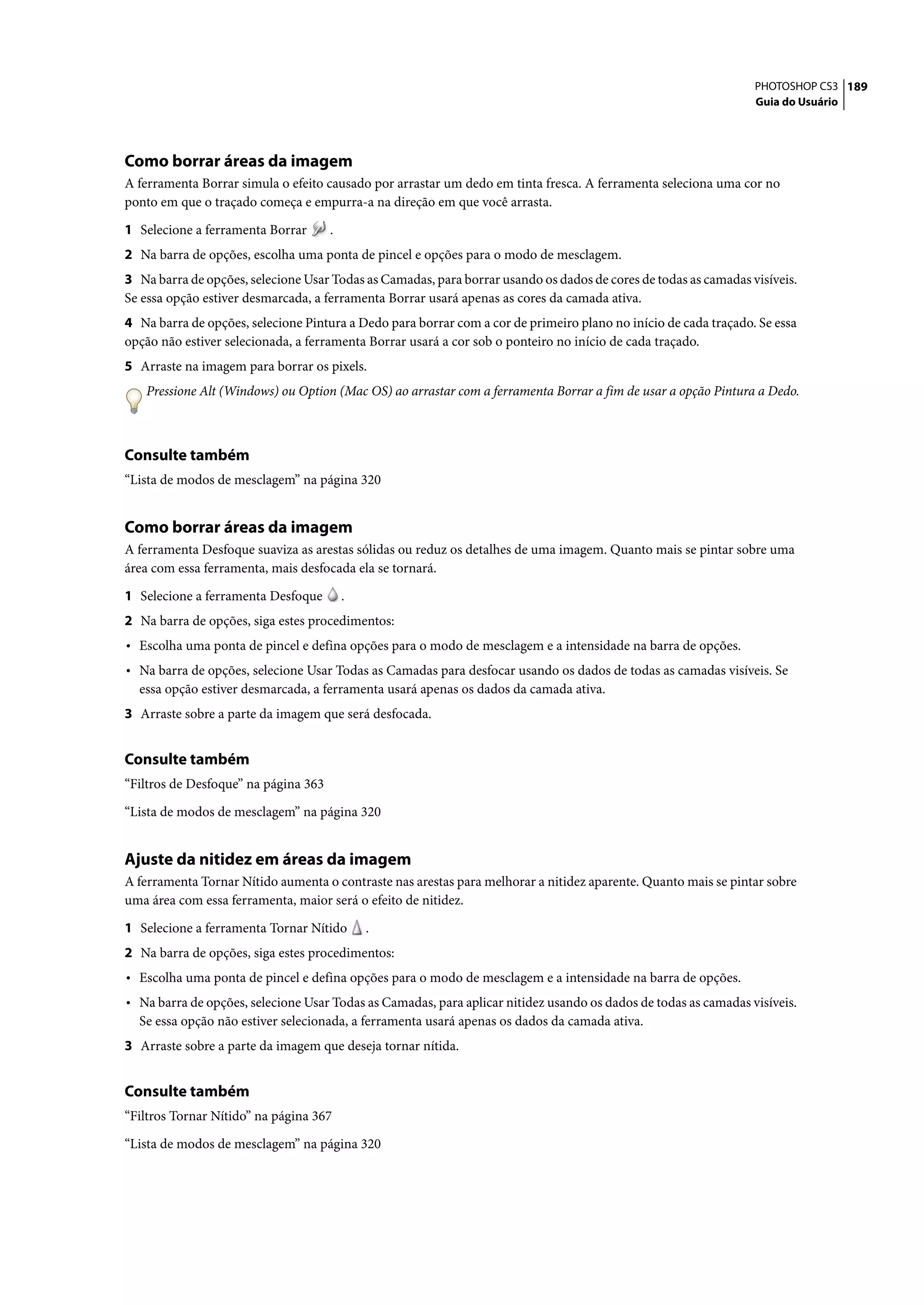 PHOTOSHOP CS3 189
                                                                                                                 Guia do Usuário




Como borrar áreas da imagem
A ferramenta Borrar simula o efeito causado por arrastar um dedo em tinta fresca. A ferramenta seleciona uma cor no
ponto em que o traçado começa e empurra-a na direção em que você arrasta.

1 Selecione a ferramenta Borrar       .
2 Na barra de opções, escolha uma ponta de pincel e opções para o modo de mesclagem.
3 Na barra de opções, selecione Usar Todas as Camadas, para borrar usando os dados de cores de todas as camadas visíveis.
Se essa opção estiver desmarcada, a ferramenta Borrar usará apenas as cores da camada ativa.
4 Na barra de opções, selecione Pintura a Dedo para borrar com a cor de primeiro plano no início de cada traçado. Se essa
opção não estiver selecionada, a ferramenta Borrar usará a cor sob o ponteiro no início de cada traçado.
5 Arraste na imagem para borrar os pixels.
   Pressione Alt (Windows) ou Option (Mac OS) ao arrastar com a ferramenta Borrar a fim de usar a opção Pintura a Dedo.



Consulte também
“Lista de modos de mesclagem” na página 320


Como borrar áreas da imagem
A ferramenta Desfoque suaviza as arestas sólidas ou reduz os detalhes de uma imagem. Quanto mais se pintar sobre uma
área com essa ferramenta, mais desfocada ela se tornará.

1 Selecione a ferramenta Desfoque         .
2 Na barra de opções, siga estes procedimentos:
• Escolha uma ponta de pincel e defina opções para o modo de mesclagem e a intensidade na barra de opções.
• Na barra de opções, selecione Usar Todas as Camadas para desfocar usando os dados de todas as camadas visíveis. Se
  essa opção estiver desmarcada, a ferramenta usará apenas os dados da camada ativa.
3 Arraste sobre a parte da imagem que será desfocada.


Consulte também
“Filtros de Desfoque” na página 363

“Lista de modos de mesclagem” na página 320


Ajuste da nitidez em áreas da imagem
A ferramenta Tornar Nítido aumenta o contraste nas arestas para melhorar a nitidez aparente. Quanto mais se pintar sobre
uma área com essa ferramenta, maior será o efeito de nitidez.

1 Selecione a ferramenta Tornar Nítido        .
2 Na barra de opções, siga estes procedimentos:
• Escolha uma ponta de pincel e defina opções para o modo de mesclagem e a intensidade na barra de opções.
• Na barra de opções, selecione Usar Todas as Camadas, para aplicar nitidez usando os dados de todas as camadas visíveis.
  Se essa opção não estiver selecionada, a ferramenta usará apenas os dados da camada ativa.
3 Arraste sobre a parte da imagem que deseja tornar nítida.


Consulte também
“Filtros Tornar Nítido” na página 367

“Lista de modos de mesclagem” na página 320
 