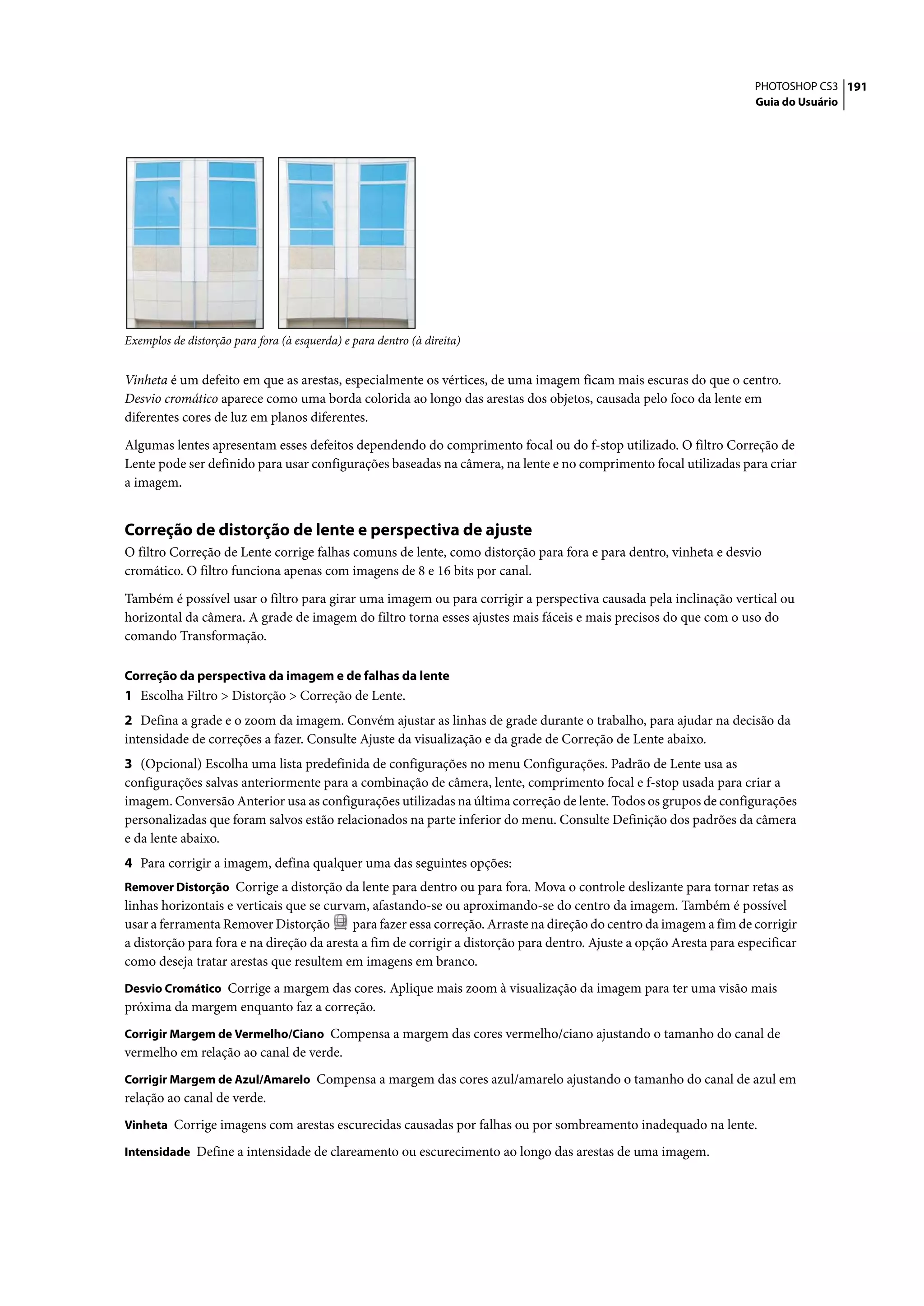 PHOTOSHOP CS3 191
                                                                                                                      Guia do Usuário




Exemplos de distorção para fora (à esquerda) e para dentro (à direita)


Vinheta é um defeito em que as arestas, especialmente os vértices, de uma imagem ficam mais escuras do que o centro.
Desvio cromático aparece como uma borda colorida ao longo das arestas dos objetos, causada pelo foco da lente em
diferentes cores de luz em planos diferentes.

Algumas lentes apresentam esses defeitos dependendo do comprimento focal ou do f-stop utilizado. O filtro Correção de
Lente pode ser definido para usar configurações baseadas na câmera, na lente e no comprimento focal utilizadas para criar
a imagem.


Correção de distorção de lente e perspectiva de ajuste
O filtro Correção de Lente corrige falhas comuns de lente, como distorção para fora e para dentro, vinheta e desvio
cromático. O filtro funciona apenas com imagens de 8 e 16 bits por canal.

Também é possível usar o filtro para girar uma imagem ou para corrigir a perspectiva causada pela inclinação vertical ou
horizontal da câmera. A grade de imagem do filtro torna esses ajustes mais fáceis e mais precisos do que com o uso do
comando Transformação.

Correção da perspectiva da imagem e de falhas da lente
1 Escolha Filtro > Distorção > Correção de Lente.
2 Defina a grade e o zoom da imagem. Convém ajustar as linhas de grade durante o trabalho, para ajudar na decisão da
intensidade de correções a fazer. Consulte Ajuste da visualização e da grade de Correção de Lente abaixo.
3 (Opcional) Escolha uma lista predefinida de configurações no menu Configurações. Padrão de Lente usa as
configurações salvas anteriormente para a combinação de câmera, lente, comprimento focal e f-stop usada para criar a
imagem. Conversão Anterior usa as configurações utilizadas na última correção de lente. Todos os grupos de configurações
personalizadas que foram salvos estão relacionados na parte inferior do menu. Consulte Definição dos padrões da câmera
e da lente abaixo.
4 Para corrigir a imagem, defina qualquer uma das seguintes opções:
Remover Distorção Corrige a distorção da lente para dentro ou para fora. Mova o controle deslizante para tornar retas as
linhas horizontais e verticais que se curvam, afastando-se ou aproximando-se do centro da imagem. Também é possível
usar a ferramenta Remover Distorção        para fazer essa correção. Arraste na direção do centro da imagem a fim de corrigir
a distorção para fora e na direção da aresta a fim de corrigir a distorção para dentro. Ajuste a opção Aresta para especificar
como deseja tratar arestas que resultem em imagens em branco.
Desvio Cromático Corrige a margem das cores. Aplique mais zoom à visualização da imagem para ter uma visão mais
próxima da margem enquanto faz a correção.
Corrigir Margem de Vermelho/Ciano Compensa a margem das cores vermelho/ciano ajustando o tamanho do canal de
vermelho em relação ao canal de verde.
Corrigir Margem de Azul/Amarelo Compensa a margem das cores azul/amarelo ajustando o tamanho do canal de azul em
relação ao canal de verde.
Vinheta Corrige imagens com arestas escurecidas causadas por falhas ou por sombreamento inadequado na lente.

Intensidade Define a intensidade de clareamento ou escurecimento ao longo das arestas de uma imagem.
 