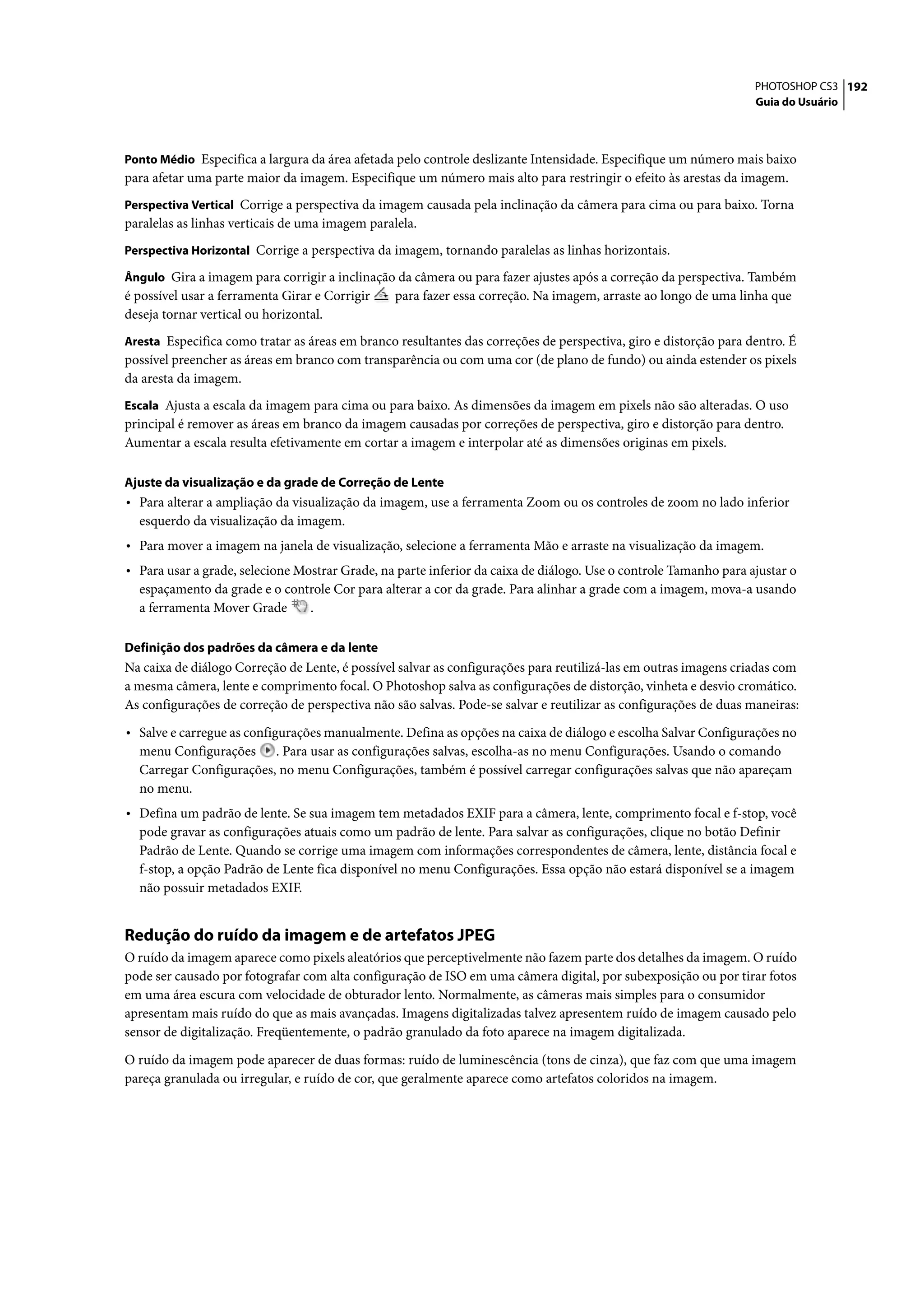 PHOTOSHOP CS3 192
                                                                                                                  Guia do Usuário



Ponto Médio Especifica a largura da área afetada pelo controle deslizante Intensidade. Especifique um número mais baixo
para afetar uma parte maior da imagem. Especifique um número mais alto para restringir o efeito às arestas da imagem.
Perspectiva Vertical Corrige a perspectiva da imagem causada pela inclinação da câmera para cima ou para baixo. Torna
paralelas as linhas verticais de uma imagem paralela.
Perspectiva Horizontal Corrige a perspectiva da imagem, tornando paralelas as linhas horizontais.

Ângulo Gira a imagem para corrigir a inclinação da câmera ou para fazer ajustes após a correção da perspectiva. Também
é possível usar a ferramenta Girar e Corrigir  para fazer essa correção. Na imagem, arraste ao longo de uma linha que
deseja tornar vertical ou horizontal.
Aresta Especifica como tratar as áreas em branco resultantes das correções de perspectiva, giro e distorção para dentro. É
possível preencher as áreas em branco com transparência ou com uma cor (de plano de fundo) ou ainda estender os pixels
da aresta da imagem.
Escala Ajusta a escala da imagem para cima ou para baixo. As dimensões da imagem em pixels não são alteradas. O uso
principal é remover as áreas em branco da imagem causadas por correções de perspectiva, giro e distorção para dentro.
Aumentar a escala resulta efetivamente em cortar a imagem e interpolar até as dimensões originas em pixels.

Ajuste da visualização e da grade de Correção de Lente
• Para alterar a ampliação da visualização da imagem, use a ferramenta Zoom ou os controles de zoom no lado inferior
  esquerdo da visualização da imagem.
• Para mover a imagem na janela de visualização, selecione a ferramenta Mão e arraste na visualização da imagem.
• Para usar a grade, selecione Mostrar Grade, na parte inferior da caixa de diálogo. Use o controle Tamanho para ajustar o
  espaçamento da grade e o controle Cor para alterar a cor da grade. Para alinhar a grade com a imagem, mova-a usando
  a ferramenta Mover Grade     .

Definição dos padrões da câmera e da lente
Na caixa de diálogo Correção de Lente, é possível salvar as configurações para reutilizá-las em outras imagens criadas com
a mesma câmera, lente e comprimento focal. O Photoshop salva as configurações de distorção, vinheta e desvio cromático.
As configurações de correção de perspectiva não são salvas. Pode-se salvar e reutilizar as configurações de duas maneiras:

• Salve e carregue as configurações manualmente. Defina as opções na caixa de diálogo e escolha Salvar Configurações no
  menu Configurações . Para usar as configurações salvas, escolha-as no menu Configurações. Usando o comando
  Carregar Configurações, no menu Configurações, também é possível carregar configurações salvas que não apareçam
  no menu.
• Defina um padrão de lente. Se sua imagem tem metadados EXIF para a câmera, lente, comprimento focal e f-stop, você
  pode gravar as configurações atuais como um padrão de lente. Para salvar as configurações, clique no botão Definir
  Padrão de Lente. Quando se corrige uma imagem com informações correspondentes de câmera, lente, distância focal e
  f-stop, a opção Padrão de Lente fica disponível no menu Configurações. Essa opção não estará disponível se a imagem
  não possuir metadados EXIF.


Redução do ruído da imagem e de artefatos JPEG
O ruído da imagem aparece como pixels aleatórios que perceptivelmente não fazem parte dos detalhes da imagem. O ruído
pode ser causado por fotografar com alta configuração de ISO em uma câmera digital, por subexposição ou por tirar fotos
em uma área escura com velocidade de obturador lento. Normalmente, as câmeras mais simples para o consumidor
apresentam mais ruído do que as mais avançadas. Imagens digitalizadas talvez apresentem ruído de imagem causado pelo
sensor de digitalização. Freqüentemente, o padrão granulado da foto aparece na imagem digitalizada.

O ruído da imagem pode aparecer de duas formas: ruído de luminescência (tons de cinza), que faz com que uma imagem
pareça granulada ou irregular, e ruído de cor, que geralmente aparece como artefatos coloridos na imagem.
 