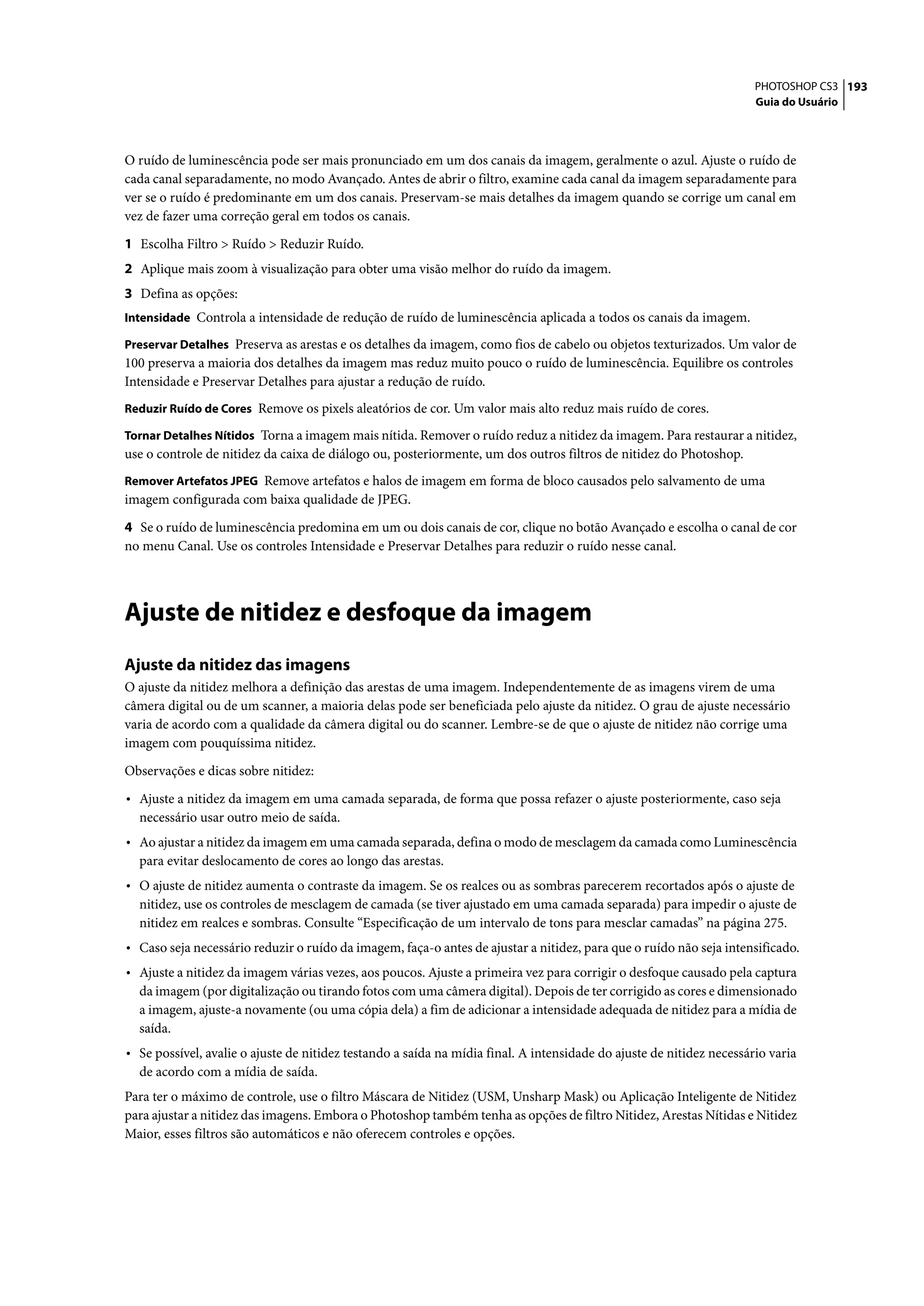 PHOTOSHOP CS3 193
                                                                                                                      Guia do Usuário




O ruído de luminescência pode ser mais pronunciado em um dos canais da imagem, geralmente o azul. Ajuste o ruído de
cada canal separadamente, no modo Avançado. Antes de abrir o filtro, examine cada canal da imagem separadamente para
ver se o ruído é predominante em um dos canais. Preservam-se mais detalhes da imagem quando se corrige um canal em
vez de fazer uma correção geral em todos os canais.

1 Escolha Filtro > Ruído > Reduzir Ruído.
2 Aplique mais zoom à visualização para obter uma visão melhor do ruído da imagem.
3 Defina as opções:
Intensidade Controla a intensidade de redução de ruído de luminescência aplicada a todos os canais da imagem.

Preservar Detalhes Preserva as arestas e os detalhes da imagem, como fios de cabelo ou objetos texturizados. Um valor de
100 preserva a maioria dos detalhes da imagem mas reduz muito pouco o ruído de luminescência. Equilibre os controles
Intensidade e Preservar Detalhes para ajustar a redução de ruído.
Reduzir Ruído de Cores Remove os pixels aleatórios de cor. Um valor mais alto reduz mais ruído de cores.

Tornar Detalhes Nítidos Torna a imagem mais nítida. Remover o ruído reduz a nitidez da imagem. Para restaurar a nitidez,
use o controle de nitidez da caixa de diálogo ou, posteriormente, um dos outros filtros de nitidez do Photoshop.
Remover Artefatos JPEG Remove artefatos e halos de imagem em forma de bloco causados pelo salvamento de uma
imagem configurada com baixa qualidade de JPEG.

4 Se o ruído de luminescência predomina em um ou dois canais de cor, clique no botão Avançado e escolha o canal de cor
no menu Canal. Use os controles Intensidade e Preservar Detalhes para reduzir o ruído nesse canal.




Ajuste de nitidez e desfoque da imagem
Ajuste da nitidez das imagens
O ajuste da nitidez melhora a definição das arestas de uma imagem. Independentemente de as imagens virem de uma
câmera digital ou de um scanner, a maioria delas pode ser beneficiada pelo ajuste da nitidez. O grau de ajuste necessário
varia de acordo com a qualidade da câmera digital ou do scanner. Lembre-se de que o ajuste de nitidez não corrige uma
imagem com pouquíssima nitidez.

Observações e dicas sobre nitidez:

• Ajuste a nitidez da imagem em uma camada separada, de forma que possa refazer o ajuste posteriormente, caso seja
  necessário usar outro meio de saída.
• Ao ajustar a nitidez da imagem em uma camada separada, defina o modo de mesclagem da camada como Luminescência
  para evitar deslocamento de cores ao longo das arestas.
• O ajuste de nitidez aumenta o contraste da imagem. Se os realces ou as sombras parecerem recortados após o ajuste de
  nitidez, use os controles de mesclagem de camada (se tiver ajustado em uma camada separada) para impedir o ajuste de
  nitidez em realces e sombras. Consulte “Especificação de um intervalo de tons para mesclar camadas” na página 275.
• Caso seja necessário reduzir o ruído da imagem, faça-o antes de ajustar a nitidez, para que o ruído não seja intensificado.
• Ajuste a nitidez da imagem várias vezes, aos poucos. Ajuste a primeira vez para corrigir o desfoque causado pela captura
  da imagem (por digitalização ou tirando fotos com uma câmera digital). Depois de ter corrigido as cores e dimensionado
  a imagem, ajuste-a novamente (ou uma cópia dela) a fim de adicionar a intensidade adequada de nitidez para a mídia de
  saída.
• Se possível, avalie o ajuste de nitidez testando a saída na mídia final. A intensidade do ajuste de nitidez necessário varia
  de acordo com a mídia de saída.
Para ter o máximo de controle, use o filtro Máscara de Nitidez (USM, Unsharp Mask) ou Aplicação Inteligente de Nitidez
para ajustar a nitidez das imagens. Embora o Photoshop também tenha as opções de filtro Nitidez, Arestas Nítidas e Nitidez
Maior, esses filtros são automáticos e não oferecem controles e opções.
 
