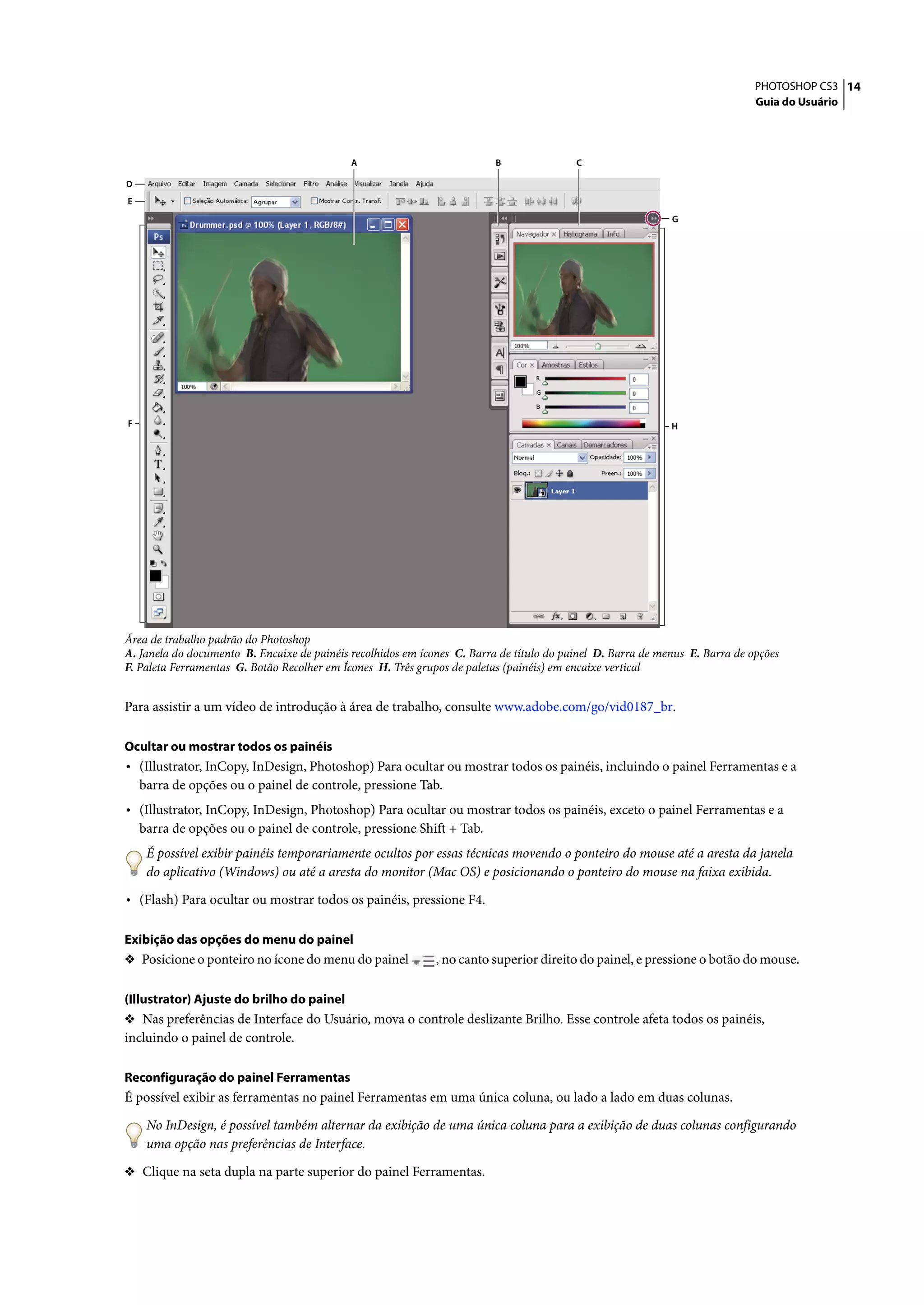 PHOTOSHOP CS3 14
                                                                                                                              Guia do Usuário




                                             A                            B               C

D
E
                                                                                                             G




F                                                                                                            H




Área de trabalho padrão do Photoshop
A. Janela do documento B. Encaixe de painéis recolhidos em ícones C. Barra de título do painel D. Barra de menus E. Barra de opções
F. Paleta Ferramentas G. Botão Recolher em Ícones H. Três grupos de paletas (painéis) em encaixe vertical


Para assistir a um vídeo de introdução à área de trabalho, consulte www.adobe.com/go/vid0187_br.

Ocultar ou mostrar todos os painéis
• (Illustrator, InCopy, InDesign, Photoshop) Para ocultar ou mostrar todos os painéis, incluindo o painel Ferramentas e a
    barra de opções ou o painel de controle, pressione Tab.
• (Illustrator, InCopy, InDesign, Photoshop) Para ocultar ou mostrar todos os painéis, exceto o painel Ferramentas e a
    barra de opções ou o painel de controle, pressione Shift + Tab.
     É possível exibir painéis temporariamente ocultos por essas técnicas movendo o ponteiro do mouse até a aresta da janela
     do aplicativo (Windows) ou até a aresta do monitor (Mac OS) e posicionando o ponteiro do mouse na faixa exibida.

• (Flash) Para ocultar ou mostrar todos os painéis, pressione F4.

Exibição das opções do menu do painel
❖ Posicione o ponteiro no ícone do menu do painel             , no canto superior direito do painel, e pressione o botão do mouse.

(Illustrator) Ajuste do brilho do painel
❖ Nas preferências de Interface do Usuário, mova o controle deslizante Brilho. Esse controle afeta todos os painéis,
incluindo o painel de controle.

Reconfiguração do painel Ferramentas
É possível exibir as ferramentas no painel Ferramentas em uma única coluna, ou lado a lado em duas colunas.

     No InDesign, é possível também alternar da exibição de uma única coluna para a exibição de duas colunas configurando
     uma opção nas preferências de Interface.

❖ Clique na seta dupla na parte superior do painel Ferramentas.
 