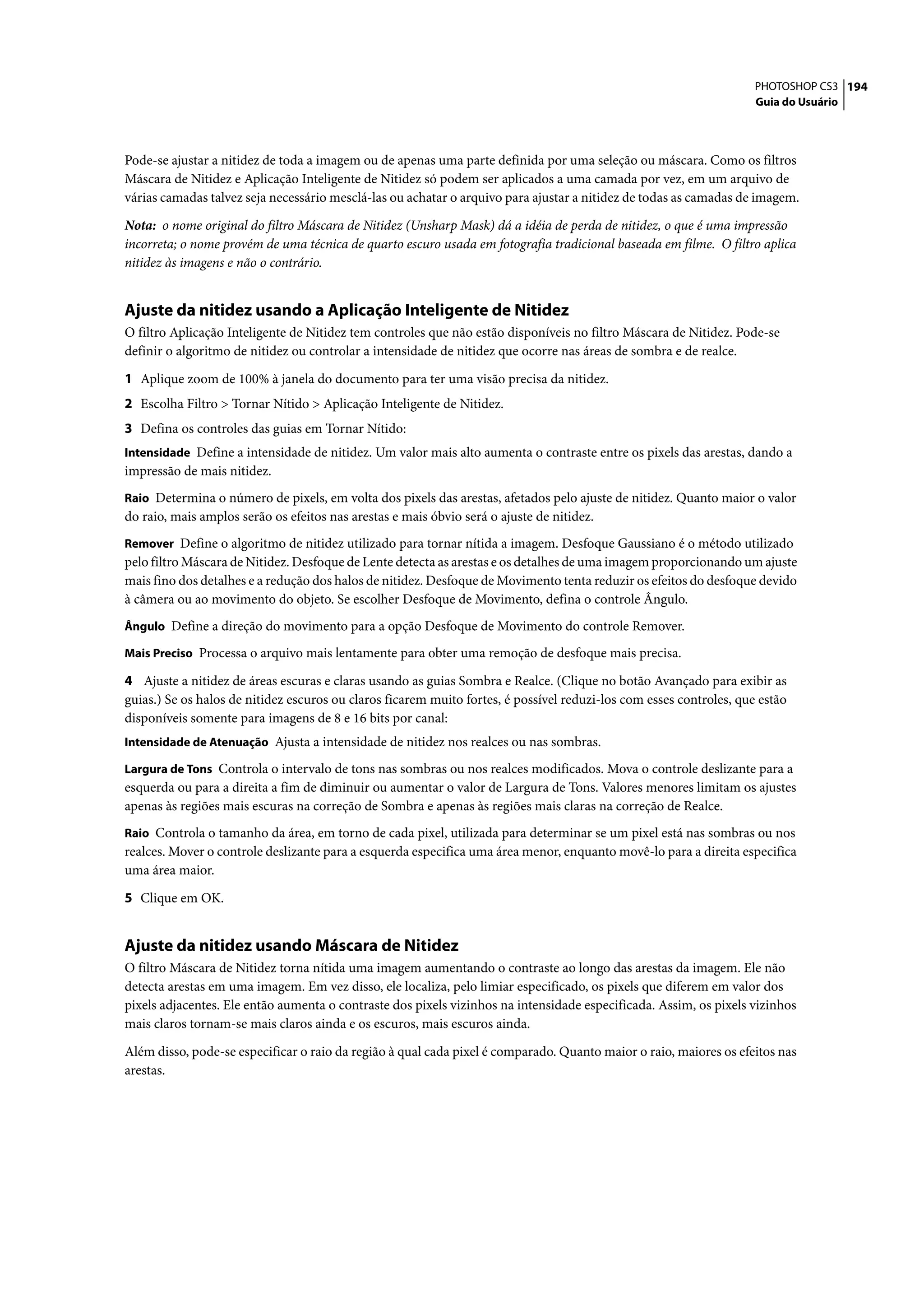 PHOTOSHOP CS3 194
                                                                                                                     Guia do Usuário




Pode-se ajustar a nitidez de toda a imagem ou de apenas uma parte definida por uma seleção ou máscara. Como os filtros
Máscara de Nitidez e Aplicação Inteligente de Nitidez só podem ser aplicados a uma camada por vez, em um arquivo de
várias camadas talvez seja necessário mesclá-las ou achatar o arquivo para ajustar a nitidez de todas as camadas de imagem.

Nota: o nome original do filtro Máscara de Nitidez (Unsharp Mask) dá a idéia de perda de nitidez, o que é uma impressão
incorreta; o nome provém de uma técnica de quarto escuro usada em fotografia tradicional baseada em filme. O filtro aplica
nitidez às imagens e não o contrário.


Ajuste da nitidez usando a Aplicação Inteligente de Nitidez
O filtro Aplicação Inteligente de Nitidez tem controles que não estão disponíveis no filtro Máscara de Nitidez. Pode-se
definir o algoritmo de nitidez ou controlar a intensidade de nitidez que ocorre nas áreas de sombra e de realce.

1 Aplique zoom de 100% à janela do documento para ter uma visão precisa da nitidez.
2 Escolha Filtro > Tornar Nítido > Aplicação Inteligente de Nitidez.
3 Defina os controles das guias em Tornar Nítido:
Intensidade Define a intensidade de nitidez. Um valor mais alto aumenta o contraste entre os pixels das arestas, dando a
impressão de mais nitidez.
Raio Determina o número de pixels, em volta dos pixels das arestas, afetados pelo ajuste de nitidez. Quanto maior o valor
do raio, mais amplos serão os efeitos nas arestas e mais óbvio será o ajuste de nitidez.
Remover Define o algoritmo de nitidez utilizado para tornar nítida a imagem. Desfoque Gaussiano é o método utilizado
pelo filtro Máscara de Nitidez. Desfoque de Lente detecta as arestas e os detalhes de uma imagem proporcionando um ajuste
mais fino dos detalhes e a redução dos halos de nitidez. Desfoque de Movimento tenta reduzir os efeitos do desfoque devido
à câmera ou ao movimento do objeto. Se escolher Desfoque de Movimento, defina o controle Ângulo.
Ângulo Define a direção do movimento para a opção Desfoque de Movimento do controle Remover.

Mais Preciso Processa o arquivo mais lentamente para obter uma remoção de desfoque mais precisa.

4 Ajuste a nitidez de áreas escuras e claras usando as guias Sombra e Realce. (Clique no botão Avançado para exibir as
guias.) Se os halos de nitidez escuros ou claros ficarem muito fortes, é possível reduzi-los com esses controles, que estão
disponíveis somente para imagens de 8 e 16 bits por canal:
Intensidade de Atenuação Ajusta a intensidade de nitidez nos realces ou nas sombras.

Largura de Tons Controla o intervalo de tons nas sombras ou nos realces modificados. Mova o controle deslizante para a
esquerda ou para a direita a fim de diminuir ou aumentar o valor de Largura de Tons. Valores menores limitam os ajustes
apenas às regiões mais escuras na correção de Sombra e apenas às regiões mais claras na correção de Realce.
Raio Controla o tamanho da área, em torno de cada pixel, utilizada para determinar se um pixel está nas sombras ou nos
realces. Mover o controle deslizante para a esquerda especifica uma área menor, enquanto movê-lo para a direita especifica
uma área maior.

5 Clique em OK.


Ajuste da nitidez usando Máscara de Nitidez
O filtro Máscara de Nitidez torna nítida uma imagem aumentando o contraste ao longo das arestas da imagem. Ele não
detecta arestas em uma imagem. Em vez disso, ele localiza, pelo limiar especificado, os pixels que diferem em valor dos
pixels adjacentes. Ele então aumenta o contraste dos pixels vizinhos na intensidade especificada. Assim, os pixels vizinhos
mais claros tornam-se mais claros ainda e os escuros, mais escuros ainda.

Além disso, pode-se especificar o raio da região à qual cada pixel é comparado. Quanto maior o raio, maiores os efeitos nas
arestas.
 