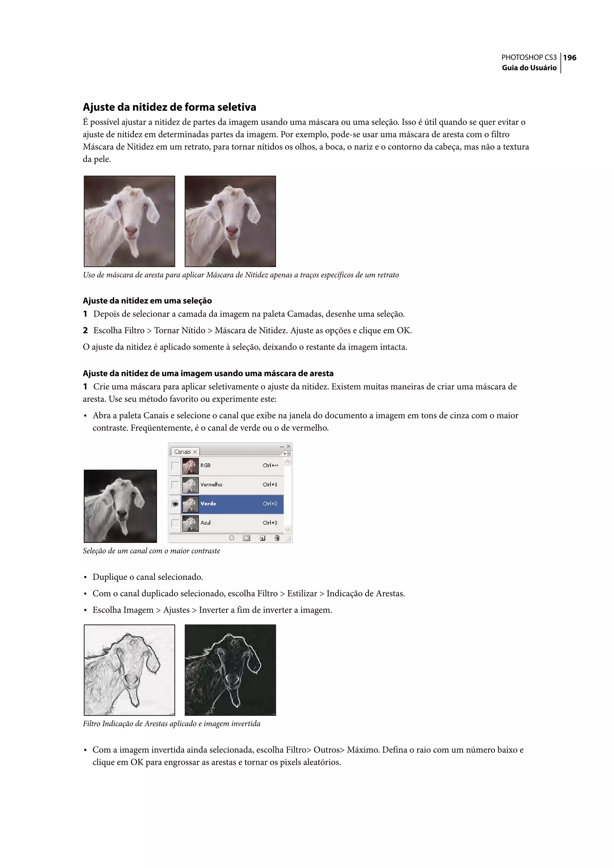 PHOTOSHOP CS3 196
                                                                                                                 Guia do Usuário




Ajuste da nitidez de forma seletiva
É possível ajustar a nitidez de partes da imagem usando uma máscara ou uma seleção. Isso é útil quando se quer evitar o
ajuste de nitidez em determinadas partes da imagem. Por exemplo, pode-se usar uma máscara de aresta com o filtro
Máscara de Nitidez em um retrato, para tornar nítidos os olhos, a boca, o nariz e o contorno da cabeça, mas não a textura
da pele.




Uso de máscara de aresta para aplicar Máscara de Nitidez apenas a traços específicos de um retrato


Ajuste da nitidez em uma seleção
1 Depois de selecionar a camada da imagem na paleta Camadas, desenhe uma seleção.
2 Escolha Filtro > Tornar Nítido > Máscara de Nitidez. Ajuste as opções e clique em OK.
O ajuste da nitidez é aplicado somente à seleção, deixando o restante da imagem intacta.

Ajuste da nitidez de uma imagem usando uma máscara de aresta
1 Crie uma máscara para aplicar seletivamente o ajuste da nitidez. Existem muitas maneiras de criar uma máscara de
aresta. Use seu método favorito ou experimente este:
• Abra a paleta Canais e selecione o canal que exibe na janela do documento a imagem em tons de cinza com o maior
   contraste. Freqüentemente, é o canal de verde ou o de vermelho.




Seleção de um canal com o maior contraste


• Duplique o canal selecionado.
• Com o canal duplicado selecionado, escolha Filtro > Estilizar > Indicação de Arestas.
• Escolha Imagem > Ajustes > Inverter a fim de inverter a imagem.




Filtro Indicação de Arestas aplicado e imagem invertida


• Com a imagem invertida ainda selecionada, escolha Filtro> Outros> Máximo. Defina o raio com um número baixo e
   clique em OK para engrossar as arestas e tornar os pixels aleatórios.
 