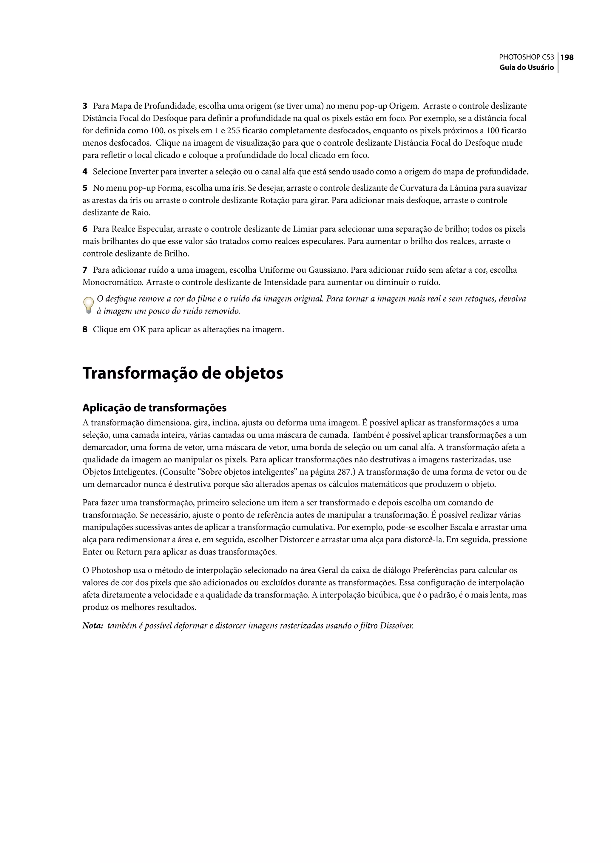 PHOTOSHOP CS3 198
                                                                                                                    Guia do Usuário




3 Para Mapa de Profundidade, escolha uma origem (se tiver uma) no menu pop-up Origem. Arraste o controle deslizante
Distância Focal do Desfoque para definir a profundidade na qual os pixels estão em foco. Por exemplo, se a distância focal
for definida como 100, os pixels em 1 e 255 ficarão completamente desfocados, enquanto os pixels próximos a 100 ficarão
menos desfocados. Clique na imagem de visualização para que o controle deslizante Distância Focal do Desfoque mude
para refletir o local clicado e coloque a profundidade do local clicado em foco.
4 Selecione Inverter para inverter a seleção ou o canal alfa que está sendo usado como a origem do mapa de profundidade.
5 No menu pop-up Forma, escolha uma íris. Se desejar, arraste o controle deslizante de Curvatura da Lâmina para suavizar
as arestas da íris ou arraste o controle deslizante Rotação para girar. Para adicionar mais desfoque, arraste o controle
deslizante de Raio.
6 Para Realce Especular, arraste o controle deslizante de Limiar para selecionar uma separação de brilho; todos os pixels
mais brilhantes do que esse valor são tratados como realces especulares. Para aumentar o brilho dos realces, arraste o
controle deslizante de Brilho.
7 Para adicionar ruído a uma imagem, escolha Uniforme ou Gaussiano. Para adicionar ruído sem afetar a cor, escolha
Monocromático. Arraste o controle deslizante de Intensidade para aumentar ou diminuir o ruído.
    O desfoque remove a cor do filme e o ruído da imagem original. Para tornar a imagem mais real e sem retoques, devolva
    à imagem um pouco do ruído removido.

8 Clique em OK para aplicar as alterações na imagem.




Transformação de objetos
Aplicação de transformações
A transformação dimensiona, gira, inclina, ajusta ou deforma uma imagem. É possível aplicar as transformações a uma
seleção, uma camada inteira, várias camadas ou uma máscara de camada. Também é possível aplicar transformações a um
demarcador, uma forma de vetor, uma máscara de vetor, uma borda de seleção ou um canal alfa. A transformação afeta a
qualidade da imagem ao manipular os pixels. Para aplicar transformações não destrutivas a imagens rasterizadas, use
Objetos Inteligentes. (Consulte “Sobre objetos inteligentes” na página 287.) A transformação de uma forma de vetor ou de
um demarcador nunca é destrutiva porque são alterados apenas os cálculos matemáticos que produzem o objeto.

Para fazer uma transformação, primeiro selecione um item a ser transformado e depois escolha um comando de
transformação. Se necessário, ajuste o ponto de referência antes de manipular a transformação. É possível realizar várias
manipulações sucessivas antes de aplicar a transformação cumulativa. Por exemplo, pode-se escolher Escala e arrastar uma
alça para redimensionar a área e, em seguida, escolher Distorcer e arrastar uma alça para distorcê-la. Em seguida, pressione
Enter ou Return para aplicar as duas transformações.

O Photoshop usa o método de interpolação selecionado na área Geral da caixa de diálogo Preferências para calcular os
valores de cor dos pixels que são adicionados ou excluídos durante as transformações. Essa configuração de interpolação
afeta diretamente a velocidade e a qualidade da transformação. A interpolação bicúbica, que é o padrão, é o mais lenta, mas
produz os melhores resultados.

Nota: também é possível deformar e distorcer imagens rasterizadas usando o filtro Dissolver.
 