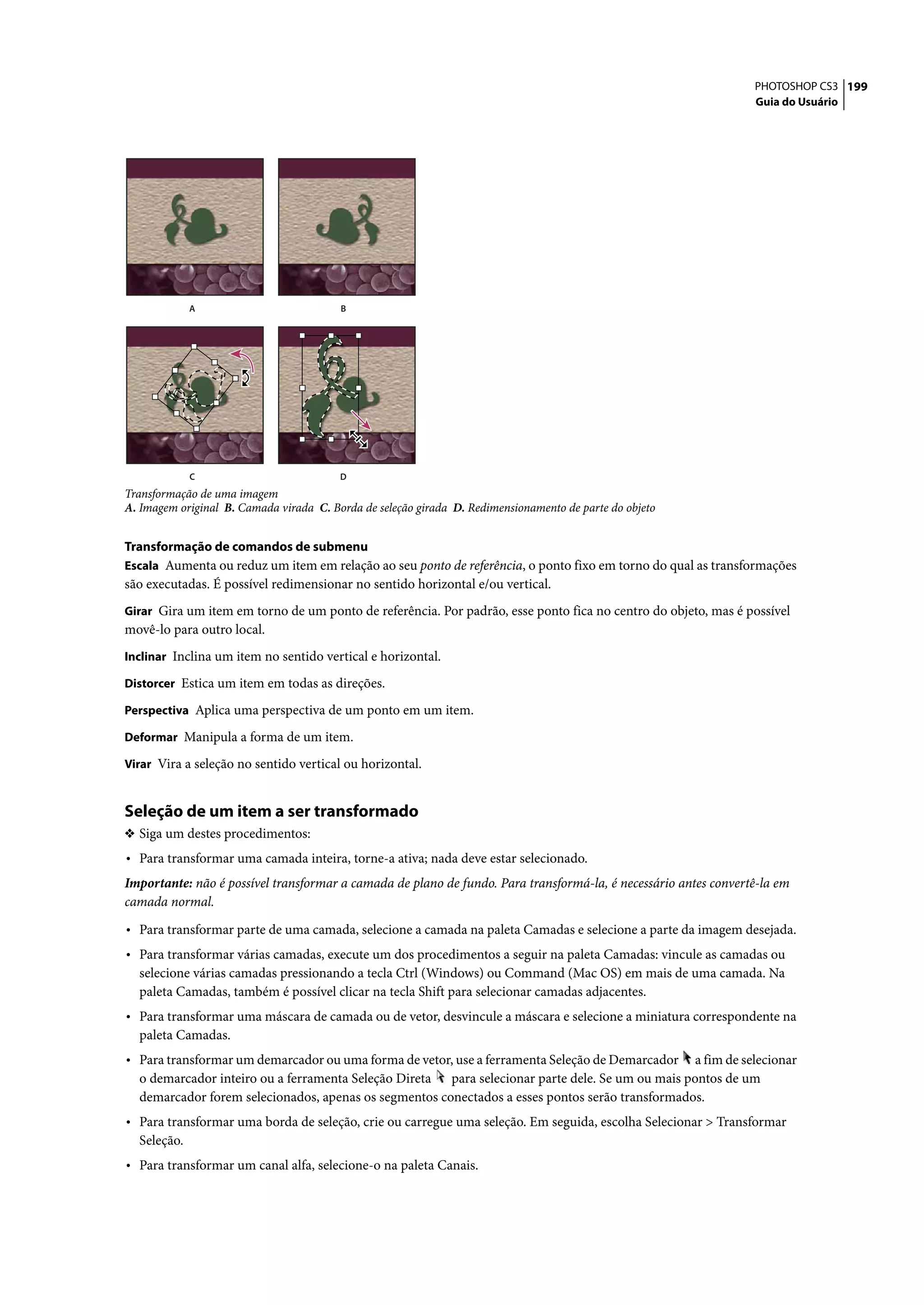 PHOTOSHOP CS3 199
                                                                                                                 Guia do Usuário




             A                           B




             C                           D
Transformação de uma imagem
A. Imagem original B. Camada virada C. Borda de seleção girada D. Redimensionamento de parte do objeto


Transformação de comandos de submenu
Escala Aumenta ou reduz um item em relação ao seu ponto de referência, o ponto fixo em torno do qual as transformações
são executadas. É possível redimensionar no sentido horizontal e/ou vertical.
Girar Gira um item em torno de um ponto de referência. Por padrão, esse ponto fica no centro do objeto, mas é possível
movê-lo para outro local.
Inclinar Inclina um item no sentido vertical e horizontal.

Distorcer Estica um item em todas as direções.

Perspectiva Aplica uma perspectiva de um ponto em um item.

Deformar Manipula a forma de um item.

Virar Vira a seleção no sentido vertical ou horizontal.


Seleção de um item a ser transformado
❖ Siga um destes procedimentos:
• Para transformar uma camada inteira, torne-a ativa; nada deve estar selecionado.
Importante: não é possível transformar a camada de plano de fundo. Para transformá-la, é necessário antes convertê-la em
camada normal.

• Para transformar parte de uma camada, selecione a camada na paleta Camadas e selecione a parte da imagem desejada.
• Para transformar várias camadas, execute um dos procedimentos a seguir na paleta Camadas: vincule as camadas ou
  selecione várias camadas pressionando a tecla Ctrl (Windows) ou Command (Mac OS) em mais de uma camada. Na
  paleta Camadas, também é possível clicar na tecla Shift para selecionar camadas adjacentes.
• Para transformar uma máscara de camada ou de vetor, desvincule a máscara e selecione a miniatura correspondente na
  paleta Camadas.
• Para transformar um demarcador ou uma forma de vetor, use a ferramenta Seleção de Demarcador    a fim de selecionar
  o demarcador inteiro ou a ferramenta Seleção Direta para selecionar parte dele. Se um ou mais pontos de um
  demarcador forem selecionados, apenas os segmentos conectados a esses pontos serão transformados.
• Para transformar uma borda de seleção, crie ou carregue uma seleção. Em seguida, escolha Selecionar > Transformar
  Seleção.
• Para transformar um canal alfa, selecione-o na paleta Canais.
 