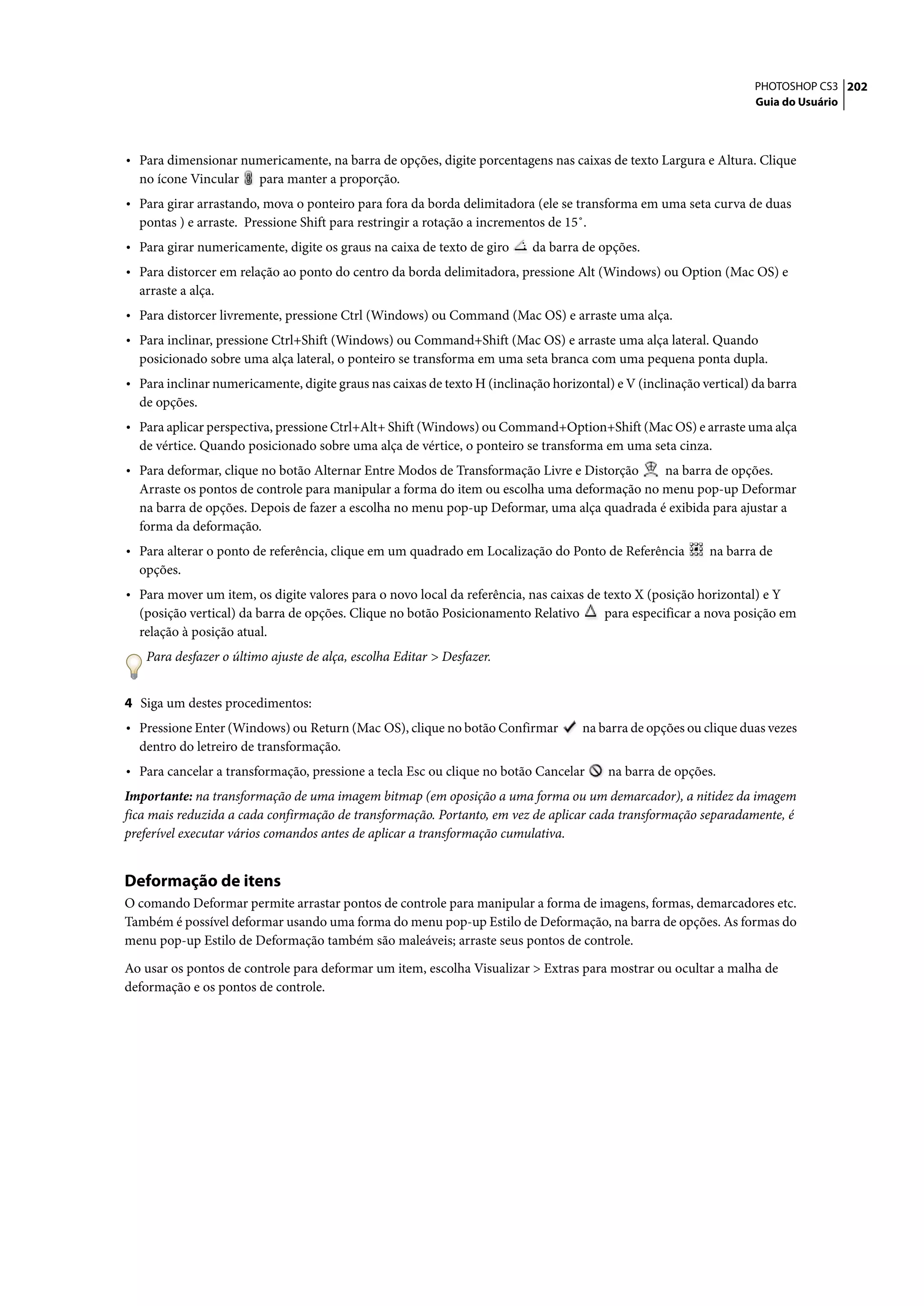 PHOTOSHOP CS3 202
                                                                                                                    Guia do Usuário




• Para dimensionar numericamente, na barra de opções, digite porcentagens nas caixas de texto Largura e Altura. Clique
  no ícone Vincular     para manter a proporção.
• Para girar arrastando, mova o ponteiro para fora da borda delimitadora (ele se transforma em uma seta curva de duas
  pontas ) e arraste. Pressione Shift para restringir a rotação a incrementos de 15˚.
• Para girar numericamente, digite os graus na caixa de texto de giro      da barra de opções.
• Para distorcer em relação ao ponto do centro da borda delimitadora, pressione Alt (Windows) ou Option (Mac OS) e
  arraste a alça.
• Para distorcer livremente, pressione Ctrl (Windows) ou Command (Mac OS) e arraste uma alça.
• Para inclinar, pressione Ctrl+Shift (Windows) ou Command+Shift (Mac OS) e arraste uma alça lateral. Quando
  posicionado sobre uma alça lateral, o ponteiro se transforma em uma seta branca com uma pequena ponta dupla.
• Para inclinar numericamente, digite graus nas caixas de texto H (inclinação horizontal) e V (inclinação vertical) da barra
  de opções.
• Para aplicar perspectiva, pressione Ctrl+Alt+ Shift (Windows) ou Command+Option+Shift (Mac OS) e arraste uma alça
  de vértice. Quando posicionado sobre uma alça de vértice, o ponteiro se transforma em uma seta cinza.
• Para deformar, clique no botão Alternar Entre Modos de Transformação Livre e Distorção    na barra de opções.
  Arraste os pontos de controle para manipular a forma do item ou escolha uma deformação no menu pop-up Deformar
  na barra de opções. Depois de fazer a escolha no menu pop-up Deformar, uma alça quadrada é exibida para ajustar a
  forma da deformação.
• Para alterar o ponto de referência, clique em um quadrado em Localização do Ponto de Referência          na barra de
  opções.
• Para mover um item, os digite valores para o novo local da referência, nas caixas de texto X (posição horizontal) e Y
  (posição vertical) da barra de opções. Clique no botão Posicionamento Relativo        para especificar a nova posição em
  relação à posição atual.
   Para desfazer o último ajuste de alça, escolha Editar > Desfazer.


4 Siga um destes procedimentos:
• Pressione Enter (Windows) ou Return (Mac OS), clique no botão Confirmar           na barra de opções ou clique duas vezes
  dentro do letreiro de transformação.
• Para cancelar a transformação, pressione a tecla Esc ou clique no botão Cancelar       na barra de opções.
Importante: na transformação de uma imagem bitmap (em oposição a uma forma ou um demarcador), a nitidez da imagem
fica mais reduzida a cada confirmação de transformação. Portanto, em vez de aplicar cada transformação separadamente, é
preferível executar vários comandos antes de aplicar a transformação cumulativa.


Deformação de itens
O comando Deformar permite arrastar pontos de controle para manipular a forma de imagens, formas, demarcadores etc.
Também é possível deformar usando uma forma do menu pop-up Estilo de Deformação, na barra de opções. As formas do
menu pop-up Estilo de Deformação também são maleáveis; arraste seus pontos de controle.

Ao usar os pontos de controle para deformar um item, escolha Visualizar > Extras para mostrar ou ocultar a malha de
deformação e os pontos de controle.
 