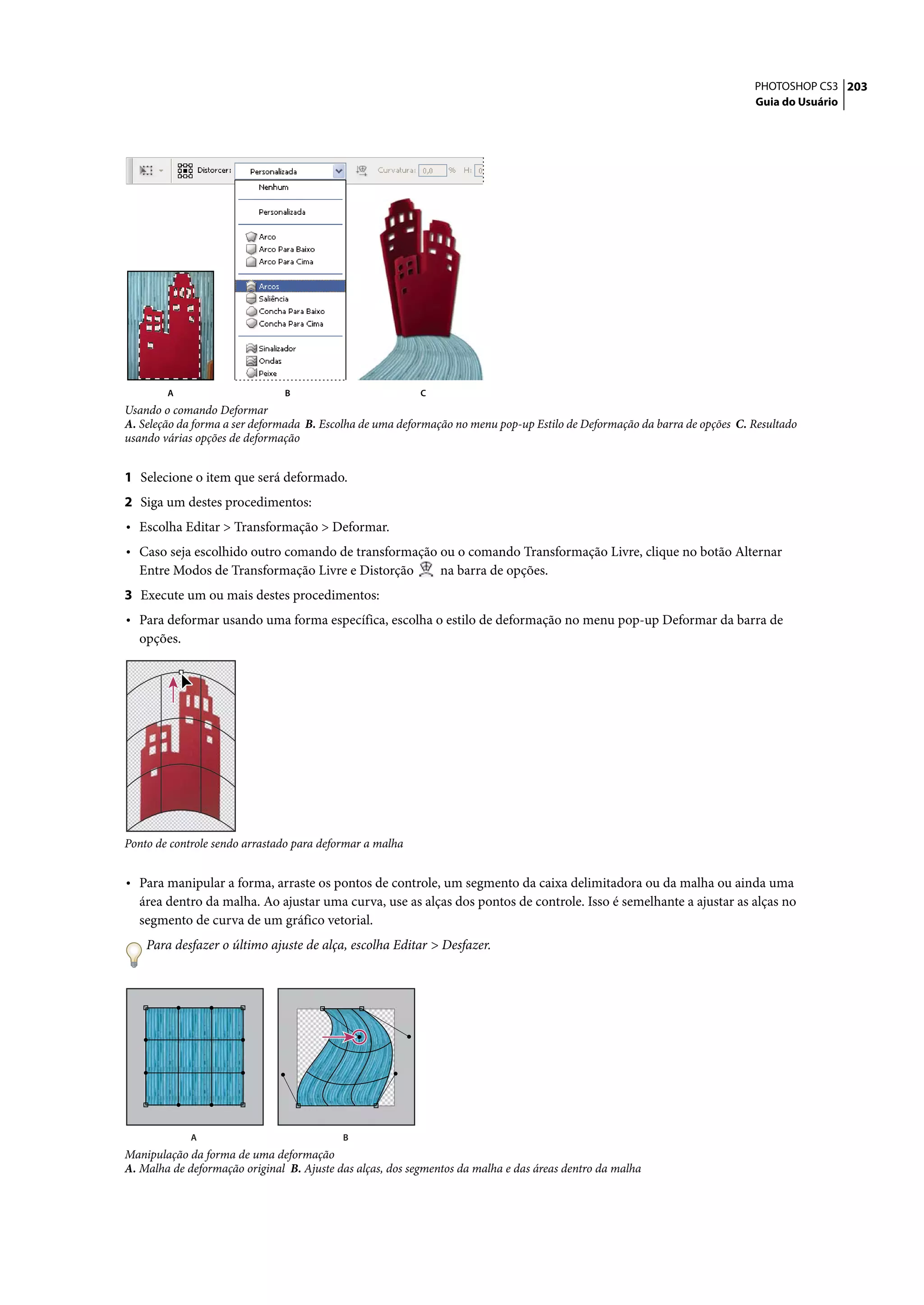 PHOTOSHOP CS3 203
                                                                                                                           Guia do Usuário




        A                      B                           C
Usando o comando Deformar
A. Seleção da forma a ser deformada B. Escolha de uma deformação no menu pop-up Estilo de Deformação da barra de opções C. Resultado
usando várias opções de deformação


1 Selecione o item que será deformado.
2 Siga um destes procedimentos:
• Escolha Editar > Transformação > Deformar.
• Caso seja escolhido outro comando de transformação ou o comando Transformação Livre, clique no botão Alternar
  Entre Modos de Transformação Livre e Distorção               na barra de opções.
3 Execute um ou mais destes procedimentos:
• Para deformar usando uma forma específica, escolha o estilo de deformação no menu pop-up Deformar da barra de
  opções.




Ponto de controle sendo arrastado para deformar a malha


• Para manipular a forma, arraste os pontos de controle, um segmento da caixa delimitadora ou da malha ou ainda uma
  área dentro da malha. Ao ajustar uma curva, use as alças dos pontos de controle. Isso é semelhante a ajustar as alças no
  segmento de curva de um gráfico vetorial.
    Para desfazer o último ajuste de alça, escolha Editar > Desfazer.




             A                             B
Manipulação da forma de uma deformação
A. Malha de deformação original B. Ajuste das alças, dos segmentos da malha e das áreas dentro da malha
 