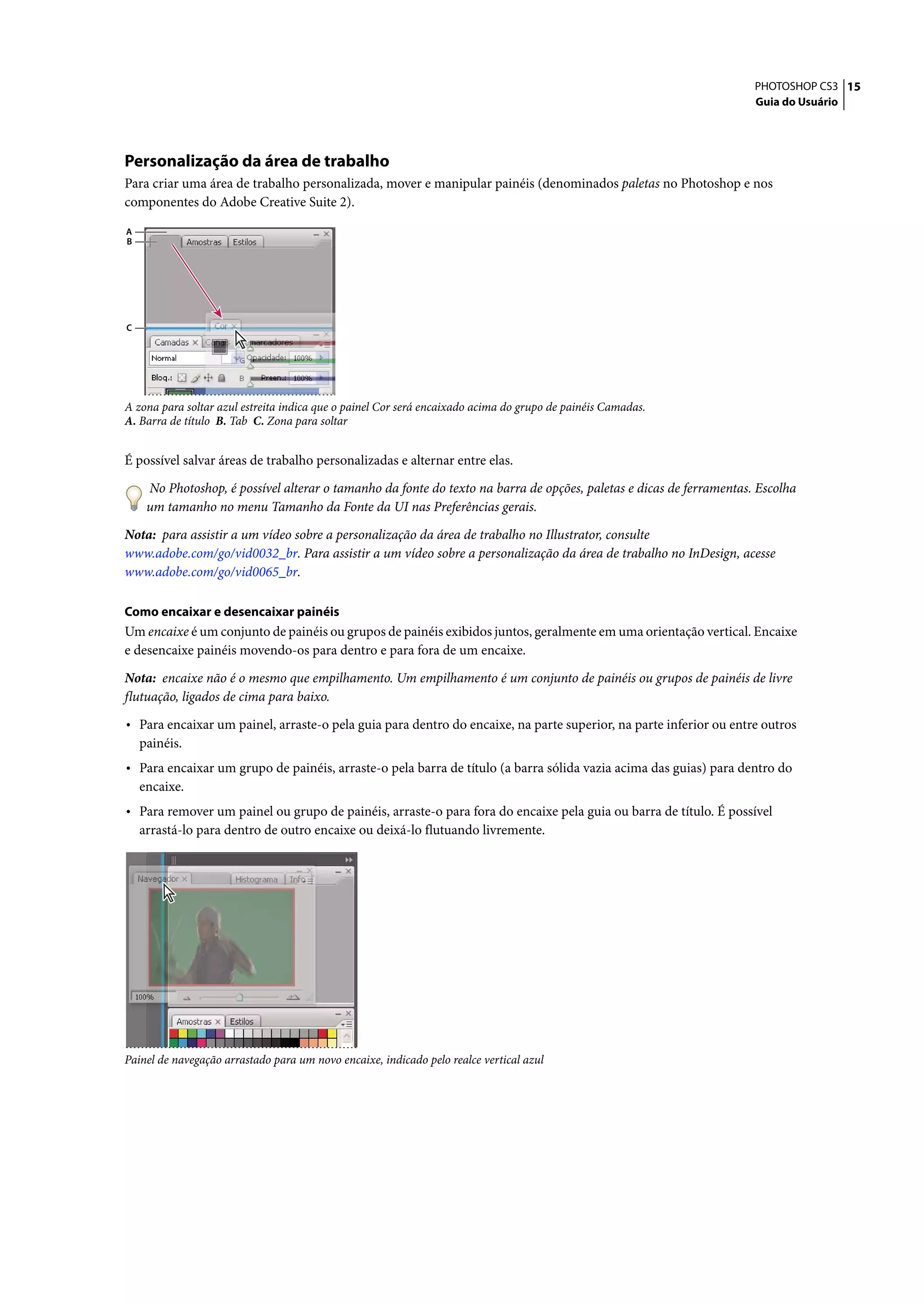 PHOTOSHOP CS3 15
                                                                                                                     Guia do Usuário




Personalização da área de trabalho
Para criar uma área de trabalho personalizada, mover e manipular painéis (denominados paletas no Photoshop e nos
componentes do Adobe Creative Suite 2).

A
B




C




A zona para soltar azul estreita indica que o painel Cor será encaixado acima do grupo de painéis Camadas.
A. Barra de título B. Tab C. Zona para soltar


É possível salvar áreas de trabalho personalizadas e alternar entre elas.

     No Photoshop, é possível alterar o tamanho da fonte do texto na barra de opções, paletas e dicas de ferramentas. Escolha
     um tamanho no menu Tamanho da Fonte da UI nas Preferências gerais.

Nota: para assistir a um vídeo sobre a personalização da área de trabalho no Illustrator, consulte
www.adobe.com/go/vid0032_br. Para assistir a um vídeo sobre a personalização da área de trabalho no InDesign, acesse
www.adobe.com/go/vid0065_br.

Como encaixar e desencaixar painéis
Um encaixe é um conjunto de painéis ou grupos de painéis exibidos juntos, geralmente em uma orientação vertical. Encaixe
e desencaixe painéis movendo-os para dentro e para fora de um encaixe.

Nota: encaixe não é o mesmo que empilhamento. Um empilhamento é um conjunto de painéis ou grupos de painéis de livre
flutuação, ligados de cima para baixo.

• Para encaixar um painel, arraste-o pela guia para dentro do encaixe, na parte superior, na parte inferior ou entre outros
    painéis.
• Para encaixar um grupo de painéis, arraste-o pela barra de título (a barra sólida vazia acima das guias) para dentro do
    encaixe.
• Para remover um painel ou grupo de painéis, arraste-o para fora do encaixe pela guia ou barra de título. É possível
    arrastá-lo para dentro de outro encaixe ou deixá-lo flutuando livremente.




Painel de navegação arrastado para um novo encaixe, indicado pelo realce vertical azul
 