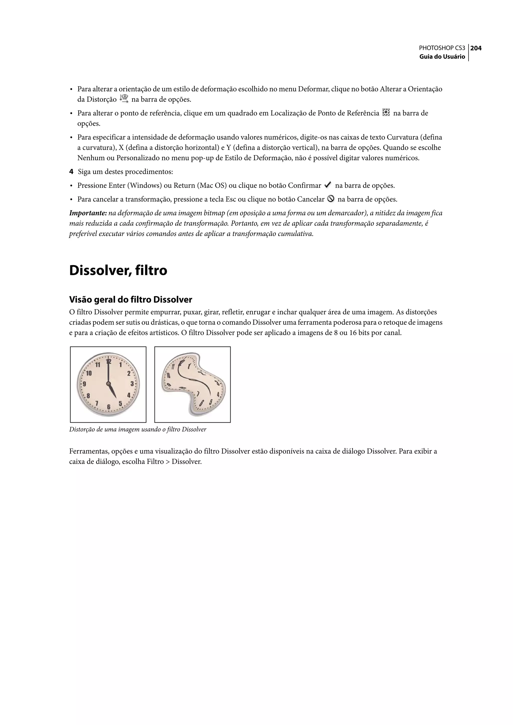 PHOTOSHOP CS3 204
                                                                                                                   Guia do Usuário




• Para alterar a orientação de um estilo de deformação escolhido no menu Deformar, clique no botão Alterar a Orientação
  da Distorção        na barra de opções.
• Para alterar o ponto de referência, clique em um quadrado em Localização de Ponto de Referência         na barra de
  opções.
• Para especificar a intensidade de deformação usando valores numéricos, digite-os nas caixas de texto Curvatura (defina
  a curvatura), X (defina a distorção horizontal) e Y (defina a distorção vertical), na barra de opções. Quando se escolhe
  Nenhum ou Personalizado no menu pop-up de Estilo de Deformação, não é possível digitar valores numéricos.
4 Siga um destes procedimentos:
• Pressione Enter (Windows) ou Return (Mac OS) ou clique no botão Confirmar            na barra de opções.
• Para cancelar a transformação, pressione a tecla Esc ou clique no botão Cancelar      na barra de opções.
Importante: na deformação de uma imagem bitmap (em oposição a uma forma ou um demarcador), a nitidez da imagem fica
mais reduzida a cada confirmação de transformação. Portanto, em vez de aplicar cada transformação separadamente, é
preferível executar vários comandos antes de aplicar a transformação cumulativa.




Dissolver, filtro
Visão geral do filtro Dissolver
O filtro Dissolver permite empurrar, puxar, girar, refletir, enrugar e inchar qualquer área de uma imagem. As distorções
criadas podem ser sutis ou drásticas, o que torna o comando Dissolver uma ferramenta poderosa para o retoque de imagens
e para a criação de efeitos artísticos. O filtro Dissolver pode ser aplicado a imagens de 8 ou 16 bits por canal.




Distorção de uma imagem usando o filtro Dissolver


Ferramentas, opções e uma visualização do filtro Dissolver estão disponíveis na caixa de diálogo Dissolver. Para exibir a
caixa de diálogo, escolha Filtro > Dissolver.
 