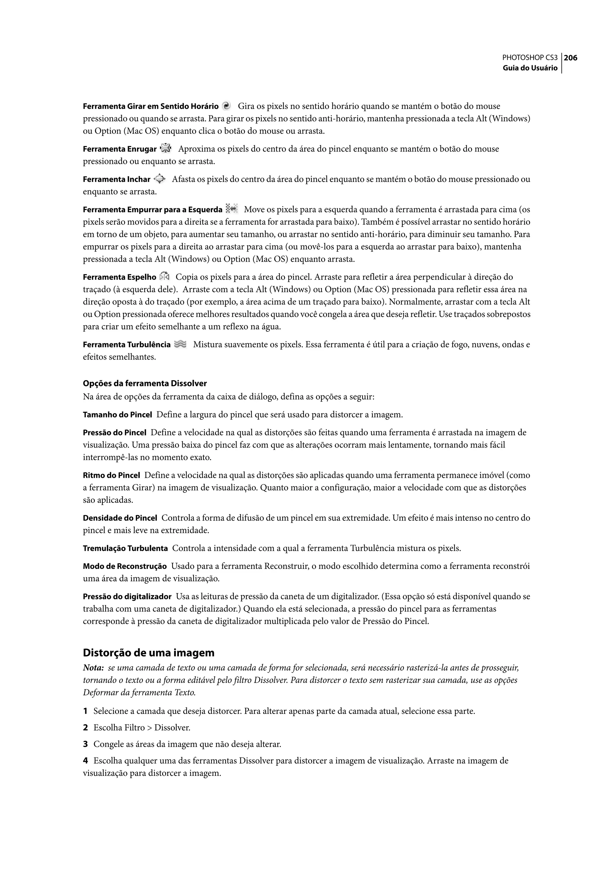 PHOTOSHOP CS3 206
                                                                                                                      Guia do Usuário



Ferramenta Girar em Sentido Horário       Gira os pixels no sentido horário quando se mantém o botão do mouse
pressionado ou quando se arrasta. Para girar os pixels no sentido anti-horário, mantenha pressionada a tecla Alt (Windows)
ou Option (Mac OS) enquanto clica o botão do mouse ou arrasta.
Ferramenta Enrugar      Aproxima os pixels do centro da área do pincel enquanto se mantém o botão do mouse
pressionado ou enquanto se arrasta.
Ferramenta Inchar        Afasta os pixels do centro da área do pincel enquanto se mantém o botão do mouse pressionado ou
enquanto se arrasta.
Ferramenta Empurrar para a Esquerda           Move os pixels para a esquerda quando a ferramenta é arrastada para cima (os
pixels serão movidos para a direita se a ferramenta for arrastada para baixo). Também é possível arrastar no sentido horário
em torno de um objeto, para aumentar seu tamanho, ou arrastar no sentido anti-horário, para diminuir seu tamanho. Para
empurrar os pixels para a direita ao arrastar para cima (ou movê-los para a esquerda ao arrastar para baixo), mantenha
pressionada a tecla Alt (Windows) ou Option (Mac OS) enquanto arrasta.
Ferramenta Espelho       Copia os pixels para a área do pincel. Arraste para refletir a área perpendicular à direção do
traçado (à esquerda dele). Arraste com a tecla Alt (Windows) ou Option (Mac OS) pressionada para refletir essa área na
direção oposta à do traçado (por exemplo, a área acima de um traçado para baixo). Normalmente, arrastar com a tecla Alt
ou Option pressionada oferece melhores resultados quando você congela a área que deseja refletir. Use traçados sobrepostos
para criar um efeito semelhante a um reflexo na água.
Ferramenta Turbulência          Mistura suavemente os pixels. Essa ferramenta é útil para a criação de fogo, nuvens, ondas e
efeitos semelhantes.

Opções da ferramenta Dissolver
Na área de opções da ferramenta da caixa de diálogo, defina as opções a seguir:
Tamanho do Pincel Define a largura do pincel que será usado para distorcer a imagem.

Pressão do Pincel Define a velocidade na qual as distorções são feitas quando uma ferramenta é arrastada na imagem de
visualização. Uma pressão baixa do pincel faz com que as alterações ocorram mais lentamente, tornando mais fácil
interrompê-las no momento exato.
Ritmo do Pincel Define a velocidade na qual as distorções são aplicadas quando uma ferramenta permanece imóvel (como
a ferramenta Girar) na imagem de visualização. Quanto maior a configuração, maior a velocidade com que as distorções
são aplicadas.
Densidade do Pincel Controla a forma de difusão de um pincel em sua extremidade. Um efeito é mais intenso no centro do
pincel e mais leve na extremidade.
Tremulação Turbulenta Controla a intensidade com a qual a ferramenta Turbulência mistura os pixels.

Modo de Reconstrução Usado para a ferramenta Reconstruir, o modo escolhido determina como a ferramenta reconstrói
uma área da imagem de visualização.
Pressão do digitalizador Usa as leituras de pressão da caneta de um digitalizador. (Essa opção só está disponível quando se
trabalha com uma caneta de digitalizador.) Quando ela está selecionada, a pressão do pincel para as ferramentas
corresponde à pressão da caneta de digitalizador multiplicada pelo valor de Pressão do Pincel.


Distorção de uma imagem
Nota: se uma camada de texto ou uma camada de forma for selecionada, será necessário rasterizá-la antes de prosseguir,
tornando o texto ou a forma editável pelo filtro Dissolver. Para distorcer o texto sem rasterizar sua camada, use as opções
Deformar da ferramenta Texto.

1 Selecione a camada que deseja distorcer. Para alterar apenas parte da camada atual, selecione essa parte.
2 Escolha Filtro > Dissolver.
3 Congele as áreas da imagem que não deseja alterar.
4 Escolha qualquer uma das ferramentas Dissolver para distorcer a imagem de visualização. Arraste na imagem de
visualização para distorcer a imagem.
 