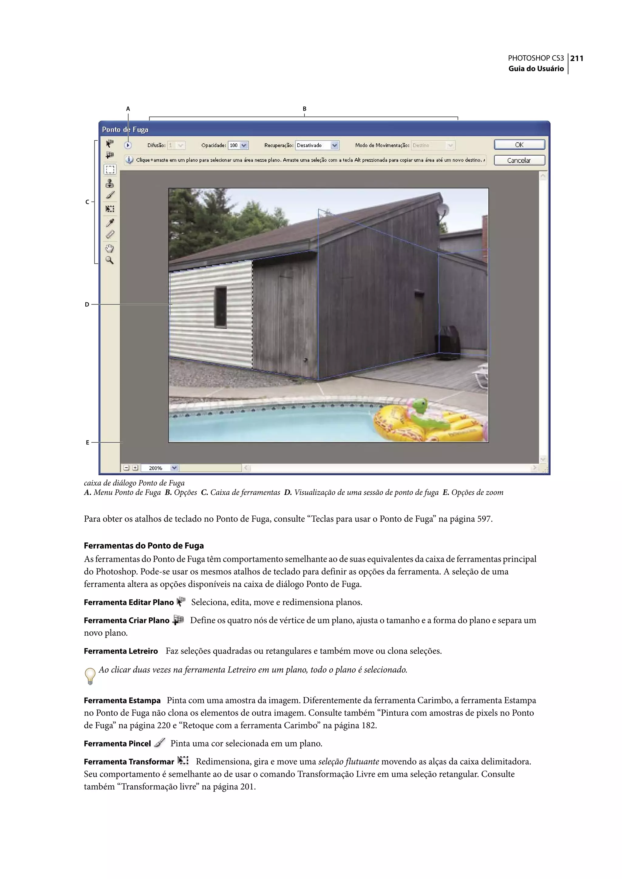 PHOTOSHOP CS3 211
                                                                                                                           Guia do Usuário




            A                                                 B




C




D




E




caixa de diálogo Ponto de Fuga
A. Menu Ponto de Fuga B. Opções C. Caixa de ferramentas D. Visualização de uma sessão de ponto de fuga E. Opções de zoom


Para obter os atalhos de teclado no Ponto de Fuga, consulte “Teclas para usar o Ponto de Fuga” na página 597.

Ferramentas do Ponto de Fuga
As ferramentas do Ponto de Fuga têm comportamento semelhante ao de suas equivalentes da caixa de ferramentas principal
do Photoshop. Pode-se usar os mesmos atalhos de teclado para definir as opções da ferramenta. A seleção de uma
ferramenta altera as opções disponíveis na caixa de diálogo Ponto de Fuga.
Ferramenta Editar Plano       Seleciona, edita, move e redimensiona planos.
Ferramenta Criar Plano        Define os quatro nós de vértice de um plano, ajusta o tamanho e a forma do plano e separa um
novo plano.
Ferramenta Letreiro Faz seleções quadradas ou retangulares e também move ou clona seleções.

    Ao clicar duas vezes na ferramenta Letreiro em um plano, todo o plano é selecionado.


Ferramenta Estampa Pinta com uma amostra da imagem. Diferentemente da ferramenta Carimbo, a ferramenta Estampa
no Ponto de Fuga não clona os elementos de outra imagem. Consulte também “Pintura com amostras de pixels no Ponto
de Fuga” na página 220 e “Retoque com a ferramenta Carimbo” na página 182.
Ferramenta Pincel        Pinta uma cor selecionada em um plano.
Ferramenta Transformar     Redimensiona, gira e move uma seleção flutuante movendo as alças da caixa delimitadora.
Seu comportamento é semelhante ao de usar o comando Transformação Livre em uma seleção retangular. Consulte
também “Transformação livre” na página 201.
 