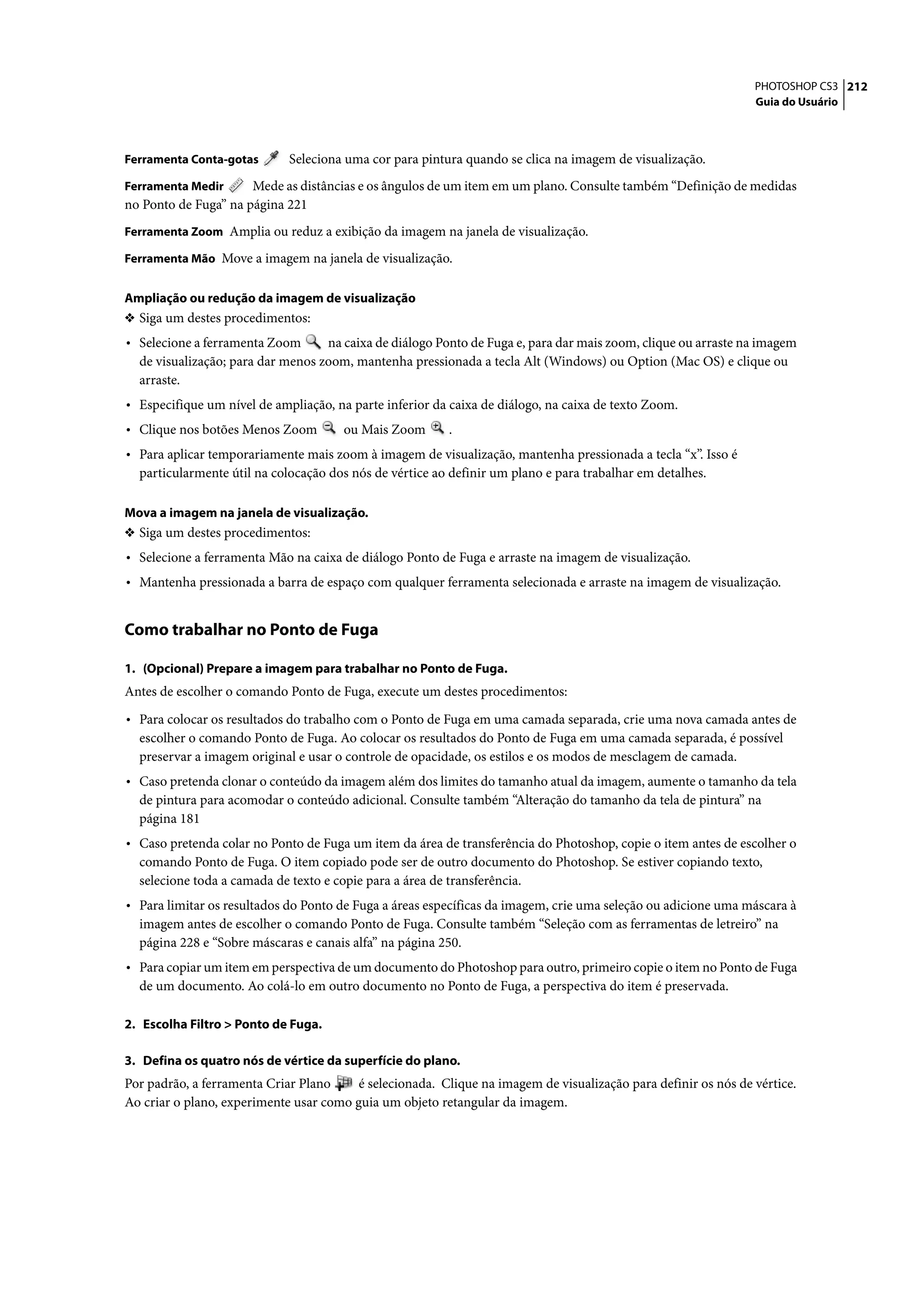 PHOTOSHOP CS3 212
                                                                                                                Guia do Usuário



Ferramenta Conta-gotas       Seleciona uma cor para pintura quando se clica na imagem de visualização.
Ferramenta Medir      Mede as distâncias e os ângulos de um item em um plano. Consulte também “Definição de medidas
no Ponto de Fuga” na página 221
Ferramenta Zoom Amplia ou reduz a exibição da imagem na janela de visualização.

Ferramenta Mão Move a imagem na janela de visualização.


Ampliação ou redução da imagem de visualização
❖ Siga um destes procedimentos:
• Selecione a ferramenta Zoom      na caixa de diálogo Ponto de Fuga e, para dar mais zoom, clique ou arraste na imagem
  de visualização; para dar menos zoom, mantenha pressionada a tecla Alt (Windows) ou Option (Mac OS) e clique ou
  arraste.
• Especifique um nível de ampliação, na parte inferior da caixa de diálogo, na caixa de texto Zoom.
• Clique nos botões Menos Zoom         ou Mais Zoom      .
• Para aplicar temporariamente mais zoom à imagem de visualização, mantenha pressionada a tecla “x”. Isso é
  particularmente útil na colocação dos nós de vértice ao definir um plano e para trabalhar em detalhes.

Mova a imagem na janela de visualização.
❖ Siga um destes procedimentos:
• Selecione a ferramenta Mão na caixa de diálogo Ponto de Fuga e arraste na imagem de visualização.
• Mantenha pressionada a barra de espaço com qualquer ferramenta selecionada e arraste na imagem de visualização.


Como trabalhar no Ponto de Fuga

1. (Opcional) Prepare a imagem para trabalhar no Ponto de Fuga.
Antes de escolher o comando Ponto de Fuga, execute um destes procedimentos:

• Para colocar os resultados do trabalho com o Ponto de Fuga em uma camada separada, crie uma nova camada antes de
  escolher o comando Ponto de Fuga. Ao colocar os resultados do Ponto de Fuga em uma camada separada, é possível
  preservar a imagem original e usar o controle de opacidade, os estilos e os modos de mesclagem de camada.
• Caso pretenda clonar o conteúdo da imagem além dos limites do tamanho atual da imagem, aumente o tamanho da tela
  de pintura para acomodar o conteúdo adicional. Consulte também “Alteração do tamanho da tela de pintura” na
  página 181
• Caso pretenda colar no Ponto de Fuga um item da área de transferência do Photoshop, copie o item antes de escolher o
  comando Ponto de Fuga. O item copiado pode ser de outro documento do Photoshop. Se estiver copiando texto,
  selecione toda a camada de texto e copie para a área de transferência.
• Para limitar os resultados do Ponto de Fuga a áreas específicas da imagem, crie uma seleção ou adicione uma máscara à
  imagem antes de escolher o comando Ponto de Fuga. Consulte também “Seleção com as ferramentas de letreiro” na
  página 228 e “Sobre máscaras e canais alfa” na página 250.
• Para copiar um item em perspectiva de um documento do Photoshop para outro, primeiro copie o item no Ponto de Fuga
  de um documento. Ao colá-lo em outro documento no Ponto de Fuga, a perspectiva do item é preservada.

2. Escolha Filtro > Ponto de Fuga.

3. Defina os quatro nós de vértice da superfície do plano.
Por padrão, a ferramenta Criar Plano     é selecionada. Clique na imagem de visualização para definir os nós de vértice.
Ao criar o plano, experimente usar como guia um objeto retangular da imagem.
 